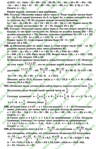 г) 5(12 - *) - 11(4* - 5) = 9(9 - 5*) - 26; 60 - 5* - 44* + 55 = 81 - 45* - 26;
-5 * —44* + 45* = 81 - 26 - 60 —55; —4* = -6 0 ; * = -6 0 : (—4); * = 15.
Ответ: х = 15.
Решим задачи, составив к ним уравнения.
104. Решение. Обозначим первое число через *. Тогда вторым числом будет
(х - 6). Если первое умножить на 5, то будет 5*, а второе умножить на 4,
то получим 4(* - 6). По условию задачи составим уравнение:
5* - 4(* - 6) = 40; 5* - 4* + 24 = 40; * = 40 - 24; * = 16. Первое число 16,
тогда вторым числом будет 16 - 6= 10. Ответ: 16 и 10.
105. Решение, Обозначим первое число через *. Так как второе число в 6 раз
больше, то оно будет составлять 6*. Исходя из условия задачи, (6* - 37)
должно равняться (* + 73). Значит, получаем уравнение: 6* - 37 = х + 73;
6* - * = 73 + 37; 5х = 110; * = 110 : 5; * = 22.
Первое число 22, тогда вторым числом будет 22 * 6= 132.
Ответ: 22 и 132.
106- а) Обозначим одно из чисел через *, тогда второе число (155 - *). По
условию задачи разность этих чисел равняется 91.
* - (155 - *) = 91; * - 155 + * = 91; 2* = 91 + 155; 2* = 246;
* = 246 : 2; х = 123. Одно число 123. Второе число 155 - х = 155 - 123;
155 —* = 32. Ответ: 123 и 32.
б) Обозначим меньшее число через * , тогда большее число * + 47. Полусум-
* + * + 47
ма этих чисел ---------------, что по условию задачи равняется 46. Составим
2
х + х + 47 2* + 47 2 *+ 47
уравнение: -------------- = 46; = 4 6 ; ------------2 = 46 *2; 2* + 47 = 92;
2 2 2
2* = 92 - 47; 2* = 45; х = 45 : 2; * = 22,5.
Меньшее число 22,5; большее число * + 47 = 22,5 + 47; * + 47 = 69,5.
Ответ: 22,5 и 69,5.
107. Обозначим число, которое надо найти, через *, тогда его третья Часть - *.
1 3
По условию числобольше своей третьей частина —.
Составим уравнение: * - —* = —; * •3 ——* •3 = —*3; 3* - * = 1; 2* = 1;
3 3 3 3
х = 1 : 2; * = і . Ответ: число —.
2 2
108. а) Сумма чисел х и 15 — * + 15, а их разность — * - 15. Составим урав­
нение, учитывая, что сумма чисел в два раза больше их разности:
* + 15 = 2(* - 15); * + 15 = 2* - 30; * —2* = -3 0 - 15; —* = —45; * = 45.
Ответ: х = 45.
б) Сумма чисел * и 1,5 — * + 1,5, а их произведение — 1,5*. Составим
уравнение, учитывая, что сумма чисел равняется их произведению:
* + 1,5 = 1,5*; х - 1,5х = —1,5; —0,5* = -1 ,5 ; * = -1 ,5 : (-0,5); * = 3.
Ответ: * = 3. . . , .
т - 1 4 /71+ 14
109. а) Полуразность чисел т и 1 4 --------------, их полусумма--------------- . Соста-
2 2
вим уравнение, учитывая, что полуразность составляет 0,2полусуммы:
т - 1 4 л л т + 14 т - 1 4 л л ^ ггс+14 л
—------ = 0 ,2 -— — ; ------------ 2 =0 ,2 ------------- 2; т - 14 = 0 ,2 (т + 14);
2 2 2 2
т - 14 = 0 ,2 т + 2,8; т - 0,2т = 2,8 + 14; 0 ,8 т = 16,8; т = 16,8 : 0,8;
т = 21. Ответ: т = 21.
rg
w
w
w
.4book.org
w
ook.org
w
w
w
.4book.org
w
w
w
.4
w
.4book.org
w
w
w
.4book.org
w
w
w
.4book.
w
w
w
.4book.org
w
w
w
.4book.org
w
w
w
.4book.org
org
w
w
w
.4book.org
w
w
w
.4book.org
w
w
w
.4book.org
book.org
w
w
w
.4book.org
w
w
w
.4book.org
w
w
w
.4book.org
w
w
.4book.org
w
w
w
.4book.org
w
w
w
.4book.org
w
w
w
.4book.org
w
w
w
.4book.org
w
w
w
.4book.org
w
w
w
.4book.org
w
w
w
.4book.or
w
w
w
.4book.org
w
w
w
.4book.org
w
w
w
.4book.org
w
w
w
.4boo
w
w
w
.4book.org
w
w
w
.4book.org
w
w
w
.4book.org
w
w
w
w
w
w
.4book.org
w
w
w
.4book.org
w
w
w
.4book.org
w
w
.4book.org
w
w
w
.4book.org
w
w
w
.4book.o
book.org
w
w
w
.4book.org
w
w
w
.4b
.org
w
w
w
.4book.org
w
w
w
w
w
.4book.org
 