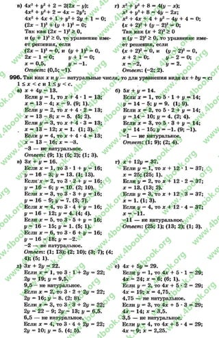 в) 4л;2 + #2 + 2 = 2(2х - у); г)
4л:2 + #2+ 2 = 4л: - 2у2;
4х2 + 4л; + 1 + у2+ 2у + 1 = О;
(2л; - I)2 + (# + I)2 = О;
Так как (2л: - I)2> О,
и (у 4- I)2> О, то уравнение име­
ет решения, если
(2х - I)2 = 0, и (у + I)2 = О,
2л; - 1 = О; # + 1 = 0 ;
х = 0,5, у = -1 .
Ответ: (0,5; -1).
996« Так как х и у — натуральные числа,
1 < л ; < с и 1 < # < с .
а) х + 4у = 13. б)
Если у = 1, то х + 4 •1 = 13
х = 13 - 4; х = 9. (9; 1).
Если у —2, то х + 4 - 2 = 13
х = 13 - 8; х = 5. (5; 2).
Если у ~ 3, то х + 4 * 3 = 13
х = 13 - 12; х = 1. (1; 3).
Если у —4, то л; + 4 •4 = 13;
х = 13 —16; х = —*3.
- 3 — не натуральное.
Ответ: (9; 1); (5; 2); (1; 3).
в) Зл; + у —16. г)
Если х = 1, то 3 •1 + у = 16
у = 16 - 3; # = 13. (1; 13).
Если’л; = 2, то 3 •2 + # = 16
у — 16 - 6; # = 10. (2; 10).
Если х —3, то 3 * 3 + у = 16
# = 1 6 - 9 ; # = 7. (3; 7).
Если х = 4, то 3 •4 + у = 16
у = 16 - 12; # = 4. (4; 4).
Если л: = 5, то 3 * 5 + # = 16
# = 16 - 15; # = 1. (5; 1).
Если х = 6, то 3 * 6 + у = 16
# = 16 - 18; # = -2 .
-2 — не натуральное.
Ответ: (1; 1*3); (2; 10); (3; 7); (4;
4); (5; 1).
д) Зл: + 2# = 22. е)
Если х = 1, то 3 г 1 + 2# = 22;
2# = 19; # = 9,5.
9.5 - не натуральное.
Если х = 2, то 3 * 2 + 2# = 22;
2# = 16; # = 8. (2; 8).
Если х —3, то 3 •3 + 2# = 22;
2# = 22 - 9; 2# = 13; # = 6,5.
6.5 — не натуральное.
Если х = 4, то 3 * 4 + 2# = 22;
2# = 10; # = 5. (4; 5).
л:2 + #2 + 8 = 4(# - л:);
л;2 + #2+ 8 = 4# - 2л:;
х2+ 4л: + 4 + #2 - 4# + 4 = О;
(х + 2)2 + (# - 2)2 = О;
Так как (х + 2)2 > О
и (# —2)2> О, то уравнение име­
ет решения, если
(х + 2)2 = О, и (# - 2)2 = О,
х + 2 = О;. # - 2 = 0;
л; = -2 , # = 2.
О твет: (-2 ; 2).
то для уравнения вида ах + Ъу —с:
5л; + # = 14.
Если * = 1, то 5 - 1 + # = 14;
у = 14 - 5; у = 9. (1; 9).
Если л; = 2, то 5 * 2 + # = 14;
# = 14 - 10; # = 4. (2; 4).
Если л; = 3, то 5 * 3 + # = 14;
у = 14 - 15; # = -1 . (9; -1).
-1 — не натуральное.
Ответ: (1; 9); (2; 4).
л: + 12# = 37.
Если # = 1, то х + 12 * 1 = 37;
л: = 25; (25; 1).
Если # —2, то л; + 12 * 2 = 37
л: = 13. (13; 2).
Если у ~ 3, то х + 12 * 3 = 37
* - 1. (1; 3).
Если # = 4, то л: + 12 * 4 = 37
х - -11.
-11 — не натуральное.
Ответ: (25; 1); (13; 2); (1; 3).
4л; + 5# = 2 9.
Если # ** 1, то 4л: + 5 * 1 = 2 9 ;
4л: = 24 ; х = 6 ; (6 ; 1).
Если # = 2 , то 4л; + 5 * 2 = 2 9 ;
4х = 19; х — 4 ,7 5 .
4 ,7 5 — не натуральное.
Если # —3, то 4л: + 5 * 3 = 2 9 ;
4л; = 14; х = 3 ,5 .
3 ,5 — не натуральное.
Если # —4, то 4л: + 5 * 4 = 2 9;
4х —9 ; х = 2 ,2 5 .
rg
w
w
w
.4book.org
w
ook.org
w
w
w
.4book.org
w
w
w
.4
w
.4book.org
w
w
w
.4book.org
w
w
w
.4book.
w
w
w
.4book.org
w
w
w
.4book.org
w
w
w
.4book.org
org
w
w
w
.4book.org
w
w
w
.4book.org
w
w
w
.4book.org
book.org
w
w
w
.4book.org
w
w
w
.4book.org
w
w
w
.4book.org
w
w
.4book.org
w
w
w
.4book.org
w
w
w
.4book.org
w
w
w
.4book.org
w
w
w
.4book.org
w
w
w
.4book.org
w
w
w
.4book.org
w
w
w
.4book.or
w
w
w
.4book.org
w
w
w
.4book.org
w
w
w
.4book.org
w
w
w
.4boo
w
w
w
.4book.org
w
w
w
.4book.org
w
w
w
.4book.org
w
w
w
w
w
w
.4book.org
w
w
w
.4book.org
w
w
w
.4book.org
w
w
.4book.org
w
w
w
.4book.org
w
w
w
.4book.o
book.org
w
w
w
.4book.org
w
w
w
.4b
.org
w
w
w
.4book.org
w
w
w
w
w
.4book.org
 