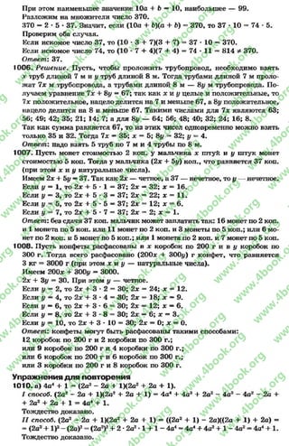 При этом наименьшее значение 10а + Ъ —10, наибольшее — 99.
Разложим на множители число 370.
370 —2 •5 •37. Значит, если (10а + Ь)(а + Ь) = 370, то 37 - 10 = 74 - 5.
Проверим оба случая.
Если искомое число 37, то (10 - 3 + 7)(3 + 7) = 37 * 10 = 370.
Если искомое число 74, то (10 * 7 + 4)(7 + 4) = 74 * 11 = 814 Ф 370.
Ответ: 37.
1006. Реш ение. Пусть, чтобы проложить трубопровод, необходимо взять
дгтруб длиной 7 м и у труб длиной 8 м. Тогда трубами длиной 7 м проло-
лсат 7х м трубопровода, а трубами длиной 8 м — 8# м трубопровода. По­
лучаем уравнение 7х + 8# = 67; так как х к у целые и положительные, то
7х положительное, нацело делится на 7 и меньше 67, а 8# положительное,
нацело делится на 8 и меньше 67. Такими числами для 7х являются 63;
56; 49; 42; 35; 21; 14; 7; а для 8у — 64; 56; 48; 40; 32; 24; 16; 8.
Так как сумма равняется 67, то из этих чисел одновременно можно взять
только 35 и 32. Тогда 7х —35; х = 5; 8# —32; у = 4.
Ответ: надо взять 5 труб по 7 м и 4 трубы по 8 м.
1007. Пусть монет стоимостью 2 коп. у мальчика х штук и у штук монет
стоимостью 5 коп. Тогда у мальчика (2х + 5у) коп., что равняется 37 коп.
(при этом х и у натуральные числа).
Имеем 2* + 5у —37. Так как 2х — четное, а 37 — нечетное, то у — нечетное.
Если у = 1, то 2х + 5*1 = 37; 2х —32; х = 16.
Если у —3, то 2х + 5*3 — 37; 2х = 22; х = 11.
Если у = 5, то 2х + 5*5 — 37; 2х = 12; х = 6.
Если у = 7, то 2х + 5*7 = 37; 2х = 2; х = 1.
Ответ: без сдачи 37 коп. мальчик может заплатить так: 16 монет по 2 коп.
и 1 монета по 5 коп. или 11 монет по 2 коп. и 3 монеты по 5 коп.; или 6 мо­
нет по 2 коп. и 5 монет по 5 коп.; или 1 монета по 2 коп. и 7 монет по 5 коп.
1008. Пусть конфеты расфасованы в х коробок по 200 г и в у коробок по
300 г. Тогда всего расфасовано (200* + 300#) г конфет, что равняется
3 кг = 3000 г (при этом х н у — натуральные числа).
Имеем 200* + 300# = 3000.
2х + 3# = 30. При этом # — четное.
Если у = 2, то 2х + 3*2 = 30; 2х = 24; х = 12.
Если # —4, то 2х + 3*4 = 30; 2х = 18; х —9.
Если у —6, то 2х + 3-6 = 30; 2х = 12; х —6.
Если # = 8, то 2х + 3*8 = 30; 2х —6; х = 3.
Если # = 10, то 2х + 3 * 10 = 30; 2х = 0; х = 0.
Ответ: конфеты могут быть расфасованы такими способами:
12 коробок по 200 г и 2 коробки по 300 г.;
или 9 коробок по 200 г и 4 коробки по 300 г.;
или 6 коробок по 200 г и б коробок по 300 г.;
или 3 коробки по 200 г и 8 коробок по 300 г.
Упражнения д ля повторения
1010. а) 4а4 + 1 = (2а2 - 2а + 1)(2а2 + 2а + 1).
I способ. (2а2 - 2а + 1)(2а2 + 2а + 1) = 4а4 + 4а3 + 2а2 - 4а3 - 4а2 - 2а +
+ 2а2 + 2а + 1 = 4а4 + 1.
Тождество доказано.
II способ. (2а2 —2а + 1)(2а2 + 2а + 1) = ((2а2 + 1) - 2а)((2а + .1) + 2а) =
= (2а2+ I)2- (2а)2= (2а2)2+ 2 *2а2*1 + 1 - 4а4- 4а4+ 4а2+ 1 - 4а2- 4а4+ 1.
Тождество доказано.
rg
w
w
w
.4book.org
w
ook.org
w
w
w
.4book.org
w
w
w
.4
w
.4book.org
w
w
w
.4book.org
w
w
w
.4book.
w
w
w
.4book.org
w
w
w
.4book.org
w
w
w
.4book.org
org
w
w
w
.4book.org
w
w
w
.4book.org
w
w
w
.4book.org
book.org
w
w
w
.4book.org
w
w
w
.4book.org
w
w
w
.4book.org
w
w
.4book.org
w
w
w
.4book.org
w
w
w
.4book.org
w
w
w
.4book.org
w
w
w
.4book.org
w
w
w
.4book.org
w
w
w
.4book.org
w
w
w
.4book.or
w
w
w
.4book.org
w
w
w
.4book.org
w
w
w
.4book.org
w
w
w
.4boo
w
w
w
.4book.org
w
w
w
.4book.org
w
w
w
.4book.org
w
w
w
w
w
w
.4book.org
w
w
w
.4book.org
w
w
w
.4book.org
w
w
.4book.org
w
w
w
.4book.org
w
w
w
.4book.o
book.org
w
w
w
.4book.org
w
w
w
.4b
.org
w
w
w
.4book.org
w
w
w
w
w
.4book.org
 