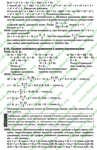б) а4 + а2 + 1 = (а2 - а + 1)(а2 + а + 1).
/ способ, (а2 - а + 1)(а2 + а + 1) —а4 + а3 + а2 - а3 - о2 —а + а2 + а+1—
= а4 4- а2 + 1. Тождество доказано.
I I способ, (а2- а + 1)(а2+ а + 1) = ((а2+ 1) - а)((а2+ 1) + а) = (о2+ I)2 - а2=
= о4 + 2а2 + 1 “ а2 = а4 + а2 + 1. Тождество доказано.
1011 •Уравнение линейное относительно х. Линейное уравнение имеет мно­
жество корней, если коэффициент к равняется нулю и число, которое стоит
Га - 1 = 0,
I: <
[За - 3 = 0;
в правой части, равняется нулю. Тогда: л откуда а = 1.
Ответ: а = 1.
1012. Существуют ли такие значения а, при которых уравнение Зх + 4 = а
не имеет решений? *
а —4 а —4
3 * + 4 = а; Здг = а - 4 ; л: = --------. Так как выражение —— имеет смысл
3 3
для любого действительного значения, то данное уравнение имеет решение
при любом действительном значении а. Ответ: нет.
§ 25. График линейного уравнения с двумя переменными
Ю 18.А(-3; 2).
а) 5 * + 1 2у —9; б) 2х + 3 у = х; в) 5(х + 3) = 4(у - 2);
5 * ( - 3 ) + 12 * 2 = 9; 2х - х + Зу = О; 5 (-3 + 3) = 4(2 - 2);
- 1 5 + 2 4 = 9; х + Зу = О; 0 = 0.
9 = 9. - 3 + 3 •2 = 0; Точка А принадле-
Точка А 3 * 0 . жит графику урав-
принадлежит ТочкаА не принадлежит нения.
графику уравнения. графику уравнения.
1019. Реш ение.
. 8 - 3 * . 8 + 12
3 * 4 4у = 8 ; у = — -— ; * = - 4 ; у = —-— ; у = 5 ; ( - 4 ; 5) — точка А,.
4 4
* = - 2 ; I/ = ; у = 3 ,5 ; ( - 2 ; 3 ,5 ) — точка А.г.
£
* = 0; у = - ; у = 2; (0; 2) — точка А .
4
£ 0
* = 2; у = --------; у = 0,5; (2; 0,5) — точка А4.
х = 4; у = — — ; у = -1 ; (4; -1 ) — точка Д..
8 - 1 2
4
Обозначив полученные точки на плоскости, видим, что они лежат на од­
ной прямой.
■
Графиком любого уравнения первой степени с двумя переменными яв­
ляется прямая. Для построения графика такого уравнения достаточно
найти два его решения, и, обозначив на координатной плоскости соот­
ветствующие им точки, провести через них прямую.
1020. Решение. Достаточно найти два решения, которые и будут двумя точ­
ками, через которые можно провести прямую, которая будет графиком
уравнения, потому что график линейного уравнения с двумя переменны­
ми — это прямая.
а) * 4- у = 4; при * = 0: у —4; точкаА,(0; 4); при у = 0: * = 4; точкаА2(4; 0);
б) 2х + у = 6; при * = 0; у = 6; точкаА2(0; 6); при * = 3; у = 0; точкаА2(3; 0);
в) 3* + 2у —0; при * = 0; у = 0; точкаАД0; 0); при * = 2;у = -3 ; точкаАД2; -3).
rg
w
w
w
.4book.org
w
ook.org
w
w
w
.4book.org
w
w
w
.4
w
.4book.org
w
w
w
.4book.org
w
w
w
.4book.
w
w
w
.4book.org
w
w
w
.4book.org
w
w
w
.4book.org
org
w
w
w
.4book.org
w
w
w
.4book.org
w
w
w
.4book.org
book.org
w
w
w
.4book.org
w
w
w
.4book.org
w
w
w
.4book.org
w
w
.4book.org
w
w
w
.4book.org
w
w
w
.4book.org
w
w
w
.4book.org
w
w
w
.4book.org
w
w
w
.4book.org
w
w
w
.4book.org
w
w
w
.4book.or
w
w
w
.4book.org
w
w
w
.4book.org
w
w
w
.4book.org
w
w
w
.4boo
w
w
w
.4book.org
w
w
w
.4book.org
w
w
w
.4book.org
w
w
w
w
w
w
.4book.org
w
w
w
.4book.org
w
w
w
.4book.org
w
w
.4book.org
w
w
w
.4book.org
w
w
w
.4book.o
book.org
w
w
w
.4book.org
w
w
w
.4b
.org
w
w
w
.4book.org
w
w
w
w
w
.4book.org
 