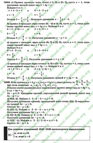 1044. а) Прямая проходит через точки (-1 ; О) и (О; 2), пусть а — 1, тогда
уравнение прямой имеет вид х + Ьу = с.
Найдем Ь и с:
—1 + 6 * О= с и О + b * 2 —с
с — 1 Ъ - - ;
1 2 1
Отсюда Ъ = —= — . Получаем уравнение х - —у —-1 .
2 2 2
б) прямая Ъпроходит через точки (О; -4 ) и (4; 0), пусть а —1, тогда урав­
нение прямой имеет вид х + Ьу —с. Найдем б и с :
О+ Ь * (—4) = с и 4 + * 0 = с
Ь - - ^ ; с = 4.
4 4
Отсюда Ъ = — = -1 . Получаем уравнение я; - у —4.
4
в) прямая с проходит через точки (0; 2) и (2; 0), пусть а —1, тогда урав­
нение прямой имеет вид х + Ъу —с.
Найдем Ь и с:
О+ Ь -2 = с и 2 + b * О —с
6 = | ; с = 2.
2
Отсюда Ь = - = 1. Получаем уравнение дс + у = 2.
2
г) прямая d проходит через точки (-4 ; О) и (О; —2), пусть а —1, тогда урав­
нение прямой имеет вид х + Ьу = с. Найдем b и с:
—4 + Ь •О= с и О+ Ь * (—2) = с
с = -4 . 6 - - J ;
4
Отсюда 6 ------ = 2 . Получаем уравнение прямой х + 2у ——4.
CL. b. С.
1045. Если прямые + Ьгу = с1и а2х + Ь2у —с2параллельны, то — = ,
при этом возможно Oj = а2, —b2 и Cj * с2. 2
В таком случае уравнения двух паралельних прямих имеют вид ах + Ъу = с,
и а* + Ьу —с2.
2х - у = О. Уравнение прямой, параллельной данной прямой, имеет вид
2х —у ~ с.
а) Щ 4; 2). Найдем с: 2 * 4 —2 = с; с = 6.
Получаем уравнение прямой, проходящей через точку üC(4; 2) параллель­
но прямой 2х - у —0.
Ответ: 2х - у —6.
б) L(0; 5). Найдем с: 2 * 0 - 5 = с; с —-5 .
Получаем уравнение 2х - у = -5 .
в) М (-3; 0). Найдем с: 2 •(-3) - О= с; с = -6 .
Получаем уравнение 2х - у —-6 .
г) N(2; -1 ). Найдем с: 2 * 2 —(—1) —с; с = 5.
Ответ: 2х - у —5.
Для решения упражнений 1046—1048 воспользуемся определением
если а > О,
если а < О.
м К е
W " U
rg
w
w
w
.4book.org
w
ook.org
w
w
w
.4book.org
w
w
w
.4
w
.4book.org
w
w
w
.4book.org
w
w
w
.4book.
w
w
w
.4book.org
w
w
w
.4book.org
w
w
w
.4book.org
org
w
w
w
.4book.org
w
w
w
.4book.org
w
w
w
.4book.org
book.org
w
w
w
.4book.org
w
w
w
.4book.org
w
w
w
.4book.org
w
w
.4book.org
w
w
w
.4book.org
w
w
w
.4book.org
w
w
w
.4book.org
w
w
w
.4book.org
w
w
w
.4book.org
w
w
w
.4book.org
w
w
w
.4book.or
w
w
w
.4book.org
w
w
w
.4book.org
w
w
w
.4book.org
w
w
w
.4boo
w
w
w
.4book.org
w
w
w
.4book.org
w
w
w
.4book.org
w
w
w
w
w
w
.4book.org
w
w
w
.4book.org
w
w
w
.4book.org
w
w
.4book.org
w
w
w
.4book.org
w
w
w
.4book.o
book.org
w
w
w
.4book.org
w
w
w
.4b
.org
w
w
w
.4book.org
w
w
w
w
w
.4book.org
 