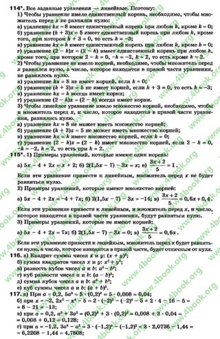 114*. Все заданные уравнения — линейные. Поэтому:
1) Чтобы уравнение имело единственный корень, необходимо, чтобы мно­
житель неред х не равнялся нулю:
а) уравнение kx = 8имеет единственный корень при любом kyкроме k = О;
б) уравнение (к + 3)* = 5 имеет единственный корень при любом к> кроме
того, при котором k + 3 = О, то есть к = -3 ;
в) уравнение kx —к имеет единственный корень при любом кукроме к = 0;
г) уравнение (2- к)х = (2- К) имеет единственный корень при любом к,
кроме того, при котором 2- к = 0, - k = - 2, к = 2, то есть кроме к - 2.
2) Чтобы уравнение не имело корней, необходимо, чтобы множитель перед
х равнялся нулю, а число, которое находится в правой части уравнения,
не равнялось нулю.
а) уравнение kx = 8 не имеет корней, если к = 0;
б) уравнение (к + 3)* = 5 не имеет корней, если к + 3 = 0, тоесть к = -3 ;
в) уравнение kx = к всегда имеет корни;
г) уравнение (2—k)x - (2- k) всегда имеет корни.
3) Чтобы линейное уравнение имело множество корней, необходимо, чтобы
и множитель перед х, и число, которое находится в правой части уравне­
ния, равнялись нулю.
а) уравнение kx = 8не может иметь множество корней;
б) уравнение (k + 3)* = 5 не может иметь множество корней;
в) уравнение kx - k имеет множество корней, если k - 0;
г) уравнение (2- к)х = (2—k) имеет множество корней, если 2—&= 0,
- k = - 2, k = 2, то есть при к = 2.
115*. X) Примеры уравнений, которые имеют один корень:
о« I о
а) 5* —4 + 2* = х + 2; б) 2(1,5* - 7) - Зх = *; в) =1 .
5
Если эти уравнение привести к линейным, множитель перед х не будет
равняться нулю.
2) Примеры уравнений, которые имеют множество корней:
Q y I О
а) Ьх - 4 + 2х = -4 + 7х; б) 2(1,5* - 7) - 3* * -1 4 ; в) --------= 0,6* + 0 ,4 .
5
Если эти уравнение привести к линейным, и множитель перед х> и число,
которое находится в правой части уравнения, будут равняться нулю.
3) Примеры уравнений, которые не имеют корней:
Зх + 2
а) 5* - 4 + 2х = 7х; б) 2(1,5* - 7) - 3* = 0; в) = 0 ,6 * .
5
Если эти уравнение привести к линейным, множитель перед * будет равнять­
ся нулю, а число, которое находится в правой части, будет отличнымот нуля.
116. а) Квадрат суммы чисел * и у: (* + у)2;
б) сумма квадратов чисел * и у: *2+ у2;
в) разность кубов чисел а и Ь: а3- Ьв;
г) куб разности чисел а и Ь: (а - Ь)3;
д) сумма кубов чисел а и Ь: а3 + Ь3;
е) куб суммы чисел а и Ь: (а + b f.
117. а) При а = 0,2, 5а3= 5 * (0,2)3= 5 * 0,008 = 0,04;
б) при * = -2 , 2*2- *4- 5 = 2* (-2 )2- (-2 )4- 5 ^ 2 - 4 - 1 6 - 5 =
= 8 - 21 = -13;
в) при а = 0,2, а3+ За2= (0,2)3+ 3 * (0,2)2= 0,008 + 3 •0,04 =
= 0,008 + 0,12= 0,128;
г) при а = -1 ,2 , За4- а2= 3 * (~1,2)4- (-1 ,2 )2= 3 * 2,0736 - 1,44 =
- 6,2208 - 1,44 - 4,7808;
rg
w
w
w
.4book.org
w
ook.org
w
w
w
.4book.org
w
w
w
.4
w
.4book.org
w
w
w
.4book.org
w
w
w
.4book.
w
w
w
.4book.org
w
w
w
.4book.org
w
w
w
.4book.org
org
w
w
w
.4book.org
w
w
w
.4book.org
w
w
w
.4book.org
book.org
w
w
w
.4book.org
w
w
w
.4book.org
w
w
w
.4book.org
w
w
.4book.org
w
w
w
.4book.org
w
w
w
.4book.org
w
w
w
.4book.org
w
w
w
.4book.org
w
w
w
.4book.org
w
w
w
.4book.org
w
w
w
.4book.or
w
w
w
.4book.org
w
w
w
.4book.org
w
w
w
.4book.org
w
w
w
.4boo
w
w
w
.4book.org
w
w
w
.4book.org
w
w
w
.4book.org
w
w
w
w
w
w
.4book.org
w
w
w
.4book.org
w
w
w
.4book.org
w
w
.4book.org
w
w
w
.4book.org
w
w
w
.4book.o
book.org
w
w
w
.4book.org
w
w
w
.4b
.org
w
w
w
.4book.org
w
w
w
w
w
.4book.org
 