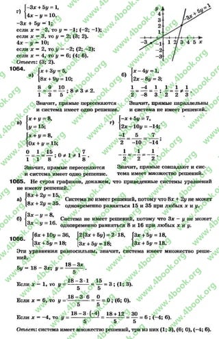 Г)
Г-3* + by = 1,
[4х - у = 10.
-З х + 5у = 1;
если х —-2 , то у —-1 ; (-2 ; -1);
если х = 3* то у = 2; (3; 2).
4 л: - у — 1 0 ;
если х —2Уто у —-2 ; (2; -2);
если х = 4, то у = 6; (4; 6).
Ответ: (3; 2).
1064
а) { *
1&
; 8 ФЗ Ф2.
в)
+ 31, = 5,
8х + 9у = 10;
8 9 10
1 3 5
Значит, прямые пересекаются
и система имеет одно решение,
+ у ~ 8,
= 15;
х + у = 8,
Оде+ у - 15;
б)
f x - 4 y = 1,
[2* - 8у = 3;
1 1
— Ф—
2 3
I*
[У
г)
1 - 4 1 1
2 “ -8 ~ 3 5 2
Значит, прямые параллельны
и система не имеет решений.
f—лг+ 5у = 7,
[2х - 1 0 у = -14;
- 1 5 7
0 1 15 Л , , 7
—= - = — ; 0 * 1 * 1 - .
1 1 8 8
Значит, прямые пересекаются
и система имеет одно решение.
2 -1 0
1 _ _ 1
2 ~ 2
-14
1
2 '
Значит, прямые совпадают и сис­
тема имеет множество решений.
1065. Не строя графиков, докажем, что приведенные системы уравнений
не имеют решений.
[8* + 2у = 15,
а)
б)
Система не имеет решений, потому что 8* + 2у не может
8х + 2у - 35. одновременно равняться 15 и 35 при любых х и у.
1066
{
ГЗх-
[ З х -
Гбх + 10у = 36,
[Зх + Ъу - 18;
У
У
8,
16.
Система не имеет решений, потому что Зх - I/ не может
одновременно равняться 8 и 16 при любых х и у.
2(3* + 5{/) = 2-18,
[Зх + Ъу = 18;
Эти уравнения равносильны, значит, система имеет множество реше­
ний.
Ч :
Зх + 5у = 18,
Зх + 5у - 18.
Ъу = 1 8 - Зх; у
18 —Зх
Если х = 1, то у =
Если х = 6, то у =
5
1 8 - 3
5
1 8 - 3
- = у = 3 ; ( 1 ; 3 ) .
о
= 0 ; (6; 0).
Если х = -4 , то у =
18 - 3 •(-4) 18 + 12 30
= 6 ; (-4 ; 6).
5 5 5
Ответ: система имеет множество решений, три из них (1; 3), (6; О), (-4 ; 6).
rg
w
w
w
.4book.org
w
ook.org
w
w
w
.4book.org
w
w
w
.4
w
.4book.org
w
w
w
.4book.org
w
w
w
.4book.
w
w
w
.4book.org
w
w
w
.4book.org
w
w
w
.4book.org
org
w
w
w
.4book.org
w
w
w
.4book.org
w
w
w
.4book.org
book.org
w
w
w
.4book.org
w
w
w
.4book.org
w
w
w
.4book.org
w
w
.4book.org
w
w
w
.4book.org
w
w
w
.4book.org
w
w
w
.4book.org
w
w
w
.4book.org
w
w
w
.4book.org
w
w
w
.4book.org
w
w
w
.4book.or
w
w
w
.4book.org
w
w
w
.4book.org
w
w
w
.4book.org
w
w
w
.4boo
w
w
w
.4book.org
w
w
w
.4book.org
w
w
w
.4book.org
w
w
w
w
w
w
.4book.org
w
w
w
.4book.org
w
w
w
.4book.org
w
w
.4book.org
w
w
w
.4book.org
w
w
w
.4book.o
book.org
w
w
w
.4book.org
w
w
w
.4b
.org
w
w
w
.4book.org
w
w
w
w
w
.4book.org
 