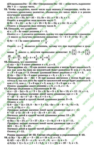 в) В уравнении342 - 15- 282+ 3 выражение342 -1 5 — леваячасть, выражение
282+ 3 — правая часть.
13. Чтобы определить, какое число надо вписать в квадратики, чтобы по­
лучилось правильное равенство, обозначим это число через х и решим
полученное уравнение:
а) Зх + 11 = 32; Зх = 32 - 11; Зх = 21; х = 21 : 3; х = 7.
Ответ: в квадратик надо вписать число 7.
б) 2х - 9 = 15 - х; 2х + х = 15 + 9; Зле = 24; х = 24 : 3; х = 8.
Ответ: в квадратик надо вписать число 8.
14. Покажем, что уравнение:
а) х - 2 = Зх имеет решение х —- 1.
Ответ: дс= —1 является решением, потому что при подстановке в уравнение
-1 вместо х9 получим правильное равенство: - 1-2 = 3* ( - 1); —3 = —3.
б) 82 - 5 = 5г имеет решение 2=
Ответ: г —— является решением, потому что при подстановке в урав-
3
нение ~ вместо 2, получим правильное равенство: 8-
- - 5 = — ; 13—~ 5 —8-і; 8- = 8- .
3 3 3 3 3 3
(О
15. Покажем, что уравнение:
а) х(х - 3) = 0имеет решения х - 0, х = 3.
Произведение х(х —3) при данных значениях х всегда будет равняться О,
так как хотя бы один из множителей будет равняться О: или х = О, или
х - 3 = Опри х = 3. Ответ: уравнение имеет решения х = О, х = 3.
б) 2(2- 2)(2+ 3) = Оимеет решения 2= О, 2= 2, 2= “3.
Произведение 2(2- 2)(2+ 3) при данных значениях г всегда будет рав­
няться О, так как хотя бы один из множителей всегда будет равняться О:
ИЛИ2= 0, ИЛИ2 - 2 = 0 при 2= 2, ИЛИ 2 + 3 = 0 при 2= -3 .
Ответ: уравнение имеет решения г = 0, 2= 2, г = -3 .
17. Смотри объяснение к упражнениям 8-10.
а) х - (3 - 2х) = 9; х - 3 + 2х = 9; Зх = 9 + 3; Зх = 12; х = 12 : 3; х - 4.
Проверка: найдем значение левой части уравнения при * = 4:
4 - ( 3 - 2 -4 ) = 4 - ( 3 - 8 ) = 4 + 5 = 9.
Значения левой и правой частей уравнения равны: 9 = 9.
Ответ: х = 4.
б) 8 - (3* - 2) = 13; 8 - Зх + 2 = 13; -З х = 13 - 8- 2; -3 * = 3;
х = 3 : (—3); л; = - 1.
П роверка: найдем значение левой части уравнения При дс = -1 :
8- (3 •(-1) -2 ) = 8- (-3 - 2) = 8 + 5 = 13.
Значения левой и правой частей уравнения равны: 13 = 13.
Ответ: д: = —1.
в) 3(х - 2 ) = 27; * - 2 = 27 :3 ; * - 2 = 9; * = 9 + 2 ; * = 11.
П роверка: найдем значение левой части уравнения при х = 11:
3(11 - 2) = 3 * 9 = 27.
Значение левой и правой частей уравнения равны: 27 = 27.
Ответ: х = 11.
Решим уравнения 18—23. Смотри объяснение к упражнениям 8—10.
18. й) 2(х - 3) = 36; х - 3 = 18; х = 18 + 3; х = 21.
б) 4(5 - х) = 12; 5 - * = 3; -х = 3 - 5; - х = -2 ; х = 2.
в) 0,1(дс + 1) = 1;дс + 1 = 1 : 0,1; х + 1 = 10; х = 10 - 1; х = 9.
rg
w
w
w
.4book.org
w
ook.org
w
w
w
.4book.org
w
w
w
.4
w
.4book.org
w
w
w
.4book.org
w
w
w
.4book.
w
w
w
.4book.org
w
w
w
.4book.org
w
w
w
.4book.org
org
w
w
w
.4book.org
w
w
w
.4book.org
w
w
w
.4book.org
book.org
w
w
w
.4book.org
w
w
w
.4book.org
w
w
w
.4book.org
w
w
.4book.org
w
w
w
.4book.org
w
w
w
.4book.org
w
w
w
.4book.org
w
w
w
.4book.org
w
w
w
.4book.org
w
w
w
.4book.org
w
w
w
.4book.or
w
w
w
.4book.org
w
w
w
.4book.org
w
w
w
.4book.org
w
w
w
.4boo
w
w
w
.4book.org
w
w
w
.4book.org
w
w
w
.4book.org
w
w
w
w
w
w
.4book.org
w
w
w
.4book.org
w
w
w
.4book.org
w
w
.4book.org
w
w
w
.4book.org
w
w
w
.4book.o
book.org
w
w
w
.4book.org
w
w
w
.4b
.org
w
w
w
.4book.org
w
w
w
w
w
.4book.org
 