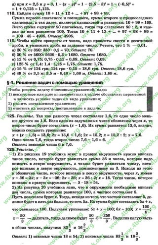 д) при х =: 2,5 и у = 3, 1 - (х - у)3 = 1 - (2,5 - З)3= 1 - (-0,5)э =
= 1 + 0,125 = 1,125.
118. Найдем сумму 10 + 11 + 12 + ... + 97 + 98 + 99.
Сумма первого слагаемого и последнего, сумма второго и предпоследнего
слагаемых, и так далее, является одинаковой и равняется: 10 + 99 = 109.
Всего сумма содержит 90 слагаемых, тогда пар слагаемый 90 : 2, и каж­
дая из них равняется 109. Тогда 10 + 11 + 12 + ... + 97 + 98 4- 99 =
- 109 •45 = 4905. Ответ: 4905.
119- Чтобы найти проценты от числа, надо проценты свести к десятичной
дроби, и умножить дробь на заданное число. Учтите, что 1% — 0,01.
а) 20 % от 350: 350 *0,2 = 70. Ответ: 70.
б) 30 % от 5600: 5600 * 0,3 = 1680. Ответ: 1680.
в) 12 % от 0,75: 0,75 * 0,12 = 0,09. Ответ: 0,09.
г) 125 % от 1,4: 1,4 * 1,25 = 1,75. Ответ: 1,75.
д) 15 % от 124 грн: 124 грн - 0,15 = 18,6 грн. Ответ: 18,6 грн.
е) 48 % от 3,5 м: 3,5 м - 0,48 = 1,68 м. Ответ: 1,68 м.
§ 4. Решение задач с помощью уравнений
Чтобы решить задачу с помощью уравнений, надо:
1) неизвестное или одно из неизвестных в задаче обозначить переменной
и записать условие задачи в виде уравнения;
2) решить составленное уравнение;
3) ответить на вопросы, поставленные в задаче.
125- Решение. Так как разность чисел составляет 1,6, то одно число мень­
ше другого на 1,6. Если одно из задуманных чисел обозначим через х, то
второе число будет составлять (# - 1,6). Их сумма равняется 13,6, значит,
можно составить уравнение:
х + (х - 1,6) = 13,6; 2х = 13,6 + 1,6; 2х = 15,2; х = 15,2 : 2; х = 7,6.
Одно число 7,6, тогда второе число 7,6 —1,6 = 6.
Ответ: искомые числа 6 и 7,6.
126. Решение.
1) Из рисунка 19 учебника ясно: в правую окружность нужно вписать
такое число, которое будет равняться сумме 36 и числа, которое надо
вписать в левую окружность, а также будет равняться числу, кото­
рое вписано в левую окружность, помноженному на 3. Исходя из этого
и обозначив число, которое вписано в левую окружность, через х, имеем
х + 36 —3#; х - Зх - —36; 2х = 36; х = 36 : 2; х = 18. Тогда число, которое
вписано в правую окружность, — 3 * 18 = 54.
2) Из рисунка 20 учебника ясно, что в окружности необходимо вписать
два числа, сумма которых равняется 100, а частное составляет 5.
Пусть делителем будет х. Тогда, исходя из того, что частное составляет 5, де­
лимое будет в пять раз больше, то есть 5*. Их сумма будет составлять Ьх + дг,
что равняется 100. Получаем уравнение: 5х + х = 100; 6х ~ 100; х =
50 * 50 к 250 _
х = — — делитель, тогдаделимое будет 5 ------. Выделив целуючасть
3 3 3
ОЛ1 „_2
в обоих числах, получим: 83 — и 16 —.
3 3
1 2
Ответ: 1) искомые числа 18 и 54; 2) искомые числа 8 3 — и 16 —.
3 3
rg
w
w
w
.4book.org
w
ook.org
w
w
w
.4book.org
w
w
w
.4
w
.4book.org
w
w
w
.4book.org
w
w
w
.4book.
w
w
w
.4book.org
w
w
w
.4book.org
w
w
w
.4book.org
org
w
w
w
.4book.org
w
w
w
.4book.org
w
w
w
.4book.org
book.org
w
w
w
.4book.org
w
w
w
.4book.org
w
w
w
.4book.org
w
w
.4book.org
w
w
w
.4book.org
w
w
w
.4book.org
w
w
w
.4book.org
w
w
w
.4book.org
w
w
w
.4book.org
w
w
w
.4book.org
w
w
w
.4book.or
w
w
w
.4book.org
w
w
w
.4book.org
w
w
w
.4book.org
w
w
w
.4boo
w
w
w
.4book.org
w
w
w
.4book.org
w
w
w
.4book.org
w
w
w
w
w
w
.4book.org
w
w
w
.4book.org
w
w
w
.4book.org
w
w
.4book.org
w
w
w
.4book.org
w
w
w
.4book.o
book.org
w
w
w
.4book.org
w
w
w
.4b
.org
w
w
w
.4book.org
w
w
w
w
w
.4book.org
 