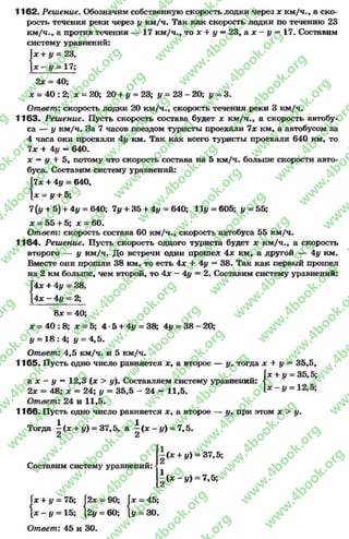 1162. Решение. Обозначим собственную скорость лодки через х км/ч., а ско­
рость течения реки через # км/ч. Так как скорость лодки по течению 23
км/ч-, а против течения — 17 км/ч., то х + у = 23, а х —у = 17. Составим
систему уравнений:
Гх + у = 23,
—# = 17;
2х = 40;
х = 40 : 2; х = 20; 20 + у = 23; у = 23 - 20; у - 3 .
Ответ: скорость лодки 20 км/ч., скорость течения реки 3 км/ч.
1163« Реш ение. Пусть скорость состава будет х км/ч., а скорость автобу­
са — у км/ч. За 7 часов поездом туристы проехали 7х км, а автобусом за
4 часа они проехали 4# км. Так как всего туристы проехали 640 км, то
7дг + 4у —640.
х —у + 5, потому что скорость состава на 5 км/ч. больше скорости авто­
буса. Составим систему уравнений:
VIх + 4# = 640,
= у + 5;
7 (# + 5) + 4# = 640; 7у + 35 + 4у = 640; 11# = 605; # = 55;
* = 55 + 5; * = 60.
Ответ: скорость состава 60 км/ч., скорость автобуса 55 км/ч.
1164. Реш ение. Пусть скорость одного туриста будет * км/ч., а скорость
второго — # км/ч. До встречи один прошел 4х км, а другой — 4# км.
Вместе они прошли 38 км, то есть 4х +- 4# = 38. Так как первый прошел
на 2 км больше, чем второй, то 4х - 4# = 2. Составим систему уравнений:
4х + 4# = 38,
[4* - 4# - 2;
8* = 40;
* = 40 :8 ; х = 5; 4 -5 + 4# = 38; 4# = 38 - 20;
* = 1 8 :4 ; # = 4,5.
Ответ: 4,5 км/ч. и 5 км/ч.
1165. Пусть одно число равняется ж, а второе — #, тогда х + # = 35,5,
а х - # = 12,3 (х > #). Составляем систему уравнений:
2х - 48; х = 24; # = 35,5 - 24 = 11,5.
Ответ: 24 и 11,5.
1166. Пусть одно число равняется х, а второе — #, при этом х > #.
Тогда | (х + #) = 37,5, а | ( х -# ) = 7,5.
Составим систему уравнений:«
|(ж+і/) = 37,5;
|(зс-у) = 7,5;
Іх + # = 75; 2х
| х -# = 15; 12#
Ответ: 45 и 30.
х + у = 75; [2* = 90; |х = 45;
х - # = 15; |2# = 60; {# = 30.
|2* = 90; Г
|2і/ = 60;
rg
w
w
w
.4book.org
w
ook.org
w
w
w
.4book.org
w
w
w
.4
w
.4book.org
w
w
w
.4book.org
w
w
w
.4book.
w
w
w
.4book.org
w
w
w
.4book.org
w
w
w
.4book.org
org
w
w
w
.4book.org
w
w
w
.4book.org
w
w
w
.4book.org
book.org
w
w
w
.4book.org
w
w
w
.4book.org
w
w
w
.4book.org
w
w
.4book.org
w
w
w
.4book.org
w
w
w
.4book.org
w
w
w
.4book.org
w
w
w
.4book.org
w
w
w
.4book.org
w
w
w
.4book.org
w
w
w
.4book.or
w
w
w
.4book.org
w
w
w
.4book.org
w
w
w
.4book.org
w
w
w
.4boo
w
w
w
.4book.org
w
w
w
.4book.org
w
w
w
.4book.org
w
w
w
w
w
w
.4book.org
w
w
w
.4book.org
w
w
w
.4book.org
w
w
.4book.org
w
w
w
.4book.org
w
w
w
.4book.o
book.org
w
w
w
.4book.org
w
w
w
.4b
.org
w
w
w
.4book.org
w
w
w
w
w
.4book.org
 