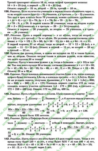 Третий тракторист вспахал 16 га, тогда второй тракторист вспахал
16 + 9 = 25 (га), а первый — 25 4- 6= 31 (га).
Ответ: первый — 31 га, второй — 25 га, третий — 16 га.
136. Решение. Если количество учеников в первом классе обозначить через х,
то во втором классе будет (х 4- 3) учеников, а в третьем — (х —2) учеников.
Так как в трех классах было 79 учеников, можно составить уравнение:
х + (х + 3) + (х - 2) = 79; Зх + 1 = 79; Зх = 79 - 1; Зх = 78;
х = 78 : 3; х = 26. В первом классе 26 учеников, тогда во втором классе
26 4- 3 = 29 (учеников), а в третьем — 2 6 - 2 - 2 4 (ученика).
Ответ: в первом — 26 учеников, во втором — 29 учеников, а в треть­
ем — 24 ученика.
137- Решение. Пусть в первой корзине — х кг яблок, тогда во второй —
(х + 12) кг, а в третьей — 2х кг яблок. По условию задачи составим урав­
нение: х + (х + 12) 4- 2х = 56; 4х = 56 - 12; 4х = 44; х = 44 : 4; х = 11.
В первой корзине 11 кг яблок, тогда во второй — 11 4- 12 = 23 (кг), а в
третьей — 11 * 2 = 22 (кг). Ответ: в первой — 11 кг, во второй — 23 кг,
в третьей — 22 кг.
138. Купили два рулона ткани, в одном из которых на 10 м ткани больше,
чем во втором. Сколько метров ткани в каждом рулоне, если известно,
что всего купили 50 м ткани?
Решение. Пусть в меньшем рулоне х м, тогда в большем — (х 4- 10) м тка­
ни. Так как всего купили 50 м ткани, составим уравнение: х 4* х + 1 0 = 50;
2х + 10 = 50; 2х = 50 - 10; 2х = 40; х = 40 : 2; х = 20. Тогда: х + 10 = 30.
Ответ: 20 м и 30 м.
139. Решение. Пусть площадь наименьшего участка будет х га, тогда площадь
второго будет составлять 1,5х га, а площадь третьего — (х + 1,5х) га. Исхо­
дя из условия задачи, получаем уравнение: х 4- 1,5х + (х + 1,5х) = 860;
5х = 860; х = 860 : 5; х = 172. Площадь первого участка 172 га, тогда
площадь второго участка составляет 1,5 * 172 = 258 (га), а третьего —
172 4- 258 = 430 (га). Ответ: 172 га, 258 га, 430 га.
х
140. Решение. Пусть в букете было х лотосов. Шиве принесли в жертву — цвет-
о
X X X
ков, Вишну , Солнцу , Бхаване------, а 6лотосов отдали учителю,
5 6 4
X X X X _ X X X X _
значит, получаем уравнение: х = —+ —4 —+ —+ 6; х ---------------------- = 6;
* 3 5 6 4 3 5 6 4
60х —20х —12х - 10х - 15х с Зх с х
-----------------------------------------= 6; — = 6; — = 6; х = 6■20; х = 120.
60 60 20
Ответ: в букете было 120 лотосов.
141. Решение. Пусть у Пифагора было х учеников, из которых математику изу-
X X X
чали —, музыку — —, молчали — — и было 3 женщины. Значит, получа-
х х х л х х х 0 2 8 х - 1 4 х - 7 х - 4 х 0
ем уравнение: х = —+ —+ —+ 3; х -----------------= 3 ; -----------------------------= 3;
к 2 4 7 2 4 7 28
Зх
—г = 3; х = 28. Ответ: 28 учеников.
28
142. Решение. Пусть через х лет отец будет в 3 раза старше сына. Тогда в это
время сыну будет (10 4- х) лет, а отцу будет 3(10 4- х) или (40 4- х) лет,
отсюда: 3(10 4- х) = 40 + х; 30 + Зх = 40 4- х; Зх - х = 40 - 30; 2х - 10;
х = 10 : 2; х = 5. Ответ: через 5 лет.
rg
w
w
w
.4book.org
w
ook.org
w
w
w
.4book.org
w
w
w
.4
w
.4book.org
w
w
w
.4book.org
w
w
w
.4book.
w
w
w
.4book.org
w
w
w
.4book.org
w
w
w
.4book.org
org
w
w
w
.4book.org
w
w
w
.4book.org
w
w
w
.4book.org
book.org
w
w
w
.4book.org
w
w
w
.4book.org
w
w
w
.4book.org
w
w
.4book.org
w
w
w
.4book.org
w
w
w
.4book.org
w
w
w
.4book.org
w
w
w
.4book.org
w
w
w
.4book.org
w
w
w
.4book.org
w
w
w
.4book.or
w
w
w
.4book.org
w
w
w
.4book.org
w
w
w
.4book.org
w
w
w
.4boo
w
w
w
.4book.org
w
w
w
.4book.org
w
w
w
.4book.org
w
w
w
w
w
w
.4book.org
w
w
w
.4book.org
w
w
w
.4book.org
w
w
.4book.org
w
w
w
.4book.org
w
w
w
.4book.o
book.org
w
w
w
.4book.org
w
w
w
.4b
.org
w
w
w
.4book.org
w
w
w
w
w
.4book.org
 