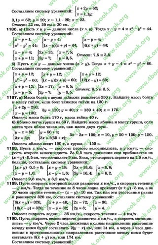Ix + 2# = 62;
[х = 1,1#;
Составляем систему уравнений
3,1# = 62; # —20; х = 1,1 *20; х = 22.
Ответ: 22 см, 20 см и 20 см.
1186. а) Пусть х и у — данные числа (х > #). Тогда х —# = 4 и х 2 —#2 = 44.
Составляем систему уравнений:
[ х - # = 4;
[4(х + #) = 44;
Гх - # = 1; |х —# = 4; Г:
[х2 - #2 = 44; 1(х - #)(х + #) =44;
Гх - # = 4; 2х = 15; Гх = 7,5; „ чк
< < < Ответ: 7,5 и 3,5.
[х + # = 11; 12# = 7; [# = 3,5.
б) Пусть х н у — данные числа (х > #). Тогда х + # = 4 и х 2 - # 2 = 60.
Составляем систему уравнений:
+ # = 12;
[12(х —#) = 60;
Гх + # = 12; Гх + # = 12; Гх
{х 2 - #2 = 60; |(х - #)(х + #) = 60; [15
Гх + v = 12; f2x = 17; fx = 8,5;
Г і 1 Ответ: 8,5 и 3,5.
[ х - # = 5; 12# = 7;[# = 3,5.
1187. а) Масса болта с двумя гайками равняется 250 г. Найдите массу болта
и массу гайки, если болт тяжелее гайки на 130 г.
[х + 2# = 250;
I:
3у = 120; у —40; х = 130 + 40; х = 170.
[х - # = 130;
Ответ: масса болта 170 г, масса гайки 40 г.
б) Яблоко легче груши на 50 г. Найдите массу яблока и массу груши, если
масса трех яблок такая же, как масса двух груш.
у = 50 + х; з х - 2 х = 100; х = 10, у = 50 + 100; у = 150.
[3* = 2(50 + х);
Ответ: яблоко весит 100 г, а груша — 150 г.
1188. Пусть х км/ч. — скорость первого велосипедиста, а # км/ч. — ско­
рость второго велосипедиста. За 0,5 часа движения они приблизятся на
(х + #) -0,5 см, что составляет 9 км. Зная, что скорость первого на 1,6 км/ч.
больше, составляем систему уравнений:
у ~ х - 50; fl
|3лс = 2у;
Г(х + #) •0,5 = 9; Гх + у = 18; 2х = 19,6; Гх = 9,8;
[ х - # = 1г6; [х - # = 1,6; [2# = 16,4; [# = 8,2.
Ответ: 9,8 км/ч. и 8,2 км/ч.
1189. Пусть скорость моторной лодки равняется х км/ч., а скорость течения
— # км/ч. Тогда по течению за 8 часов лодка проходит (х + #) - 8 км, а за
10 часов против течения — (х —#) - 10 км. Так как эти расстояния равны
и равняются 320 км, составляем систему уравнений:
|8 (х + #) = 320; Гх + у = 40; |2х = 72; Гх = 36;
[10(х - #) = 320; [х - # = 32; [2# = 8; |# = 4.
Ответ: скорость лодки — 36 км/ч., скорость течения —4 км/ч.
1190. Пусть скорость велосипедиста равняется х км/ч., а скорость мотоцик­
листа — у км/ч. Через 2 часа движения в одном направлении расстояние
между ними будет составлять 2(# - х) км, или 14 км, а через 3 часа дви­
жения в противоположных направлениях расстояние между ними будет
составлять 3(х + #) км, или 174 км.
Составляем систему уравнений:
rg
w
w
w
.4book.org
w
ook.org
w
w
w
.4book.org
w
w
w
.4
w
.4book.org
w
w
w
.4book.org
w
w
w
.4book.
w
w
w
.4book.org
w
w
w
.4book.org
w
w
w
.4book.org
org
w
w
w
.4book.org
w
w
w
.4book.org
w
w
w
.4book.org
book.org
w
w
w
.4book.org
w
w
w
.4book.org
w
w
w
.4book.org
w
w
.4book.org
w
w
w
.4book.org
w
w
w
.4book.org
w
w
w
.4book.org
w
w
w
.4book.org
w
w
w
.4book.org
w
w
w
.4book.org
w
w
w
.4book.or
w
w
w
.4book.org
w
w
w
.4book.org
w
w
w
.4book.org
w
w
w
.4boo
w
w
w
.4book.org
w
w
w
.4book.org
w
w
w
.4book.org
w
w
w
w
w
w
.4book.org
w
w
w
.4book.org
w
w
w
.4book.org
w
w
.4book.org
w
w
w
.4book.org
w
w
w
.4book.o
book.org
w
w
w
.4book.org
w
w
w
.4b
.org
w
w
w
.4book.org
w
w
w
w
w
.4book.org
 