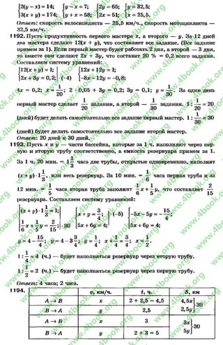I2(у —х) = 14; Гу-ж = 7; 2у = 65; Гу -3 2 ,5 ;
|3(х + у) = 174; [у + * = 58; [2* = 51; [* = 25,5.
Ответ: скорость велосипедиста — 25,5 км/ч., скорость мотоциклиста —
32,5 км/ч.
1192. Пусть продуктивность первого мастера ху а второго — у. За 12 дней
два мастера сделают 12(дг + у), что составляет все задание. (Все задание
примем за 1). Если первый мастер будет работать 2 дня, а второй — 3 дня,
то вместе они сделают 2х + Зу, что составит 20 % = 0,2 всего задания.
Составляем систему уравнений:
2(х + у) = 1;
[2х + Зу = 0,2;
Г12* + 12у = 1;
(-4) 1-8ж -12у = -0 ,8 ;
4х = 0,2; х = — 2 - 0,05 + Зу = 0,2; Зу = ОД; у = — . За один день
20 30
первый мастер сделает — задания,а второй — — задания. 1 : — = 20
20 30 20
(дней) будет делать самостоятельно все задание первый мастер. 1 : = 30
(дней) будет делать самостоятельно все задание второй мастер.
Ответ: 20 дней и 30 дней.
1193. Пусть х и у — части бассейна, которые за 1 ч. наполняют через пер­
вую и вторую трубу соответственно, а емкость резервуара примем за 1.
За 1 ч. 20 мин. = 1— часа две трубы, открытые одновременно, наполнят
3
1 1
(х + у) -1—, или весь резервуар. За 10 мин. = — часа первая труба и за
3 6
1 1 1 2
12 мин. = —часа вторая трубазаполнит —х + —у, чтосоставляет —
5 6 5 15
резервуара. Составляем систему уравнений:
15 •
4 *
(ж+ іг) - і | - 1 ;
1 1 О
і
3
х + у = —;
9 4
(-5) 4
-5 х - 5 у = -
1 1 ^
6 * + 5 * = Тб:
*30 5х + 6у = 4; 5х + 6у = 4;
А 1 5 Л О 3 1
4 - — ; у = 4 - 3 - ; у = -
4 4 4
1 3 1
х + —= —; х -
4 4 2
1 : - = 4 (ч.)
4
будет наполняться резервуар через вторую трубу.
1: —= 2 (ч.) — будет наполняться резервуар через первую трубу.
2
Ответ: 4 часа; 2 часа.
1194. и, км/ч. ч. 5 , км
А —>В X 2 + 2,5 = 4,5
4-5* }з о
2,5у]В ^ А У 2,5
А В X 3 3x1
^30
5уВ А У 2 + 3 = 5
rg
w
w
w
.4book.org
w
ook.org
w
w
w
.4book.org
w
w
w
.4
w
.4book.org
w
w
w
.4book.org
w
w
w
.4book.
w
w
w
.4book.org
w
w
w
.4book.org
w
w
w
.4book.org
org
w
w
w
.4book.org
w
w
w
.4book.org
w
w
w
.4book.org
book.org
w
w
w
.4book.org
w
w
w
.4book.org
w
w
w
.4book.org
w
w
.4book.org
w
w
w
.4book.org
w
w
w
.4book.org
w
w
w
.4book.org
w
w
w
.4book.org
w
w
w
.4book.org
w
w
w
.4book.org
w
w
w
.4book.or
w
w
w
.4book.org
w
w
w
.4book.org
w
w
w
.4book.org
w
w
w
.4boo
w
w
w
.4book.org
w
w
w
.4book.org
w
w
w
.4book.org
w
w
w
w
w
w
.4book.org
w
w
w
.4book.org
w
w
w
.4book.org
w
w
.4book.org
w
w
w
.4book.org
w
w
w
.4book.o
book.org
w
w
w
.4book.org
w
w
w
.4b
.org
w
w
w
.4book.org
w
w
w
w
w
.4book.org
 
