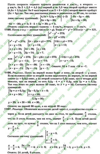 Пусть скорость первого туриста равняется * км /ч., а второго —
у км/ч. За 2 + 2,5 = 4,5 (ч.) первый и за 2,5 часа второй пройдут вместе
(4,5л; + 2,5у) км. За 3 часа первый и за 2 4- 3 —5 (ч.) второй вместе пройдут
(3* 4* 5у) км. Так как расстояния равны и равняются по 30 км, то состав-
„ [4,5л: + 2,5у = 30; •(-2) Г-9* - 5 у - -60;
ляем систему уравнении: < 4
[3* + 5# = 30; [3* + 5# = 30;
-6л: = -3 0 ; у —5; 3 * 5 + 5# —30; у —3.
Ответ: скорость первого туриста — 5 км/ч., второго — 3 км/ч.
1195. Пусть х и у — данные числа (х > у). Тогда х2- у2—275 и (х - у)2—121.
У2 = 275;
[(л: - у)2 = 121;
[11(* + #) =275;
Составляем систему уравнений:
■С
p - j / 2 = 275; Г(* -» )(* + У) = 275; Г
| * -у = 11; ] * - * / = 11; |
Г* + # = 25; І2* = 36; Г*
[ * - # = 11; [2# = 14; [#
I*2 —#2 = 275; {(* - #Х* + #) = 275; Г
или і і і
[ * - # = -11; [ * - # = -11; 1
* - # = 11;
= 18;
= 7.
-11(* + #) = 275;
* - # = -11;
I* + # = -25; [2* = -36; Г* = -18;
<   Ответ: 18 и 7 или -1 8 и -7 .
1 * - # = -И ; 12# = -14; )# = -7 .
1196. Решение. Пусть на первой полке будет * книг, на второй — у книг.
Если половину книг со второй полки переложить на первую, то на первой
станет (* + 0,5#) книг, а на второй останется 0,5# книг, что в четыре раза
меньше, чем на первой, то есть 0,5# * 4 = * + 0,5#, или 2# = * + 0,5#.
Так как всего на двух полках 50 книг, то * + # = 50. Составим систему
уравнений:
- * = 0;І2# = * + 0,5#; І2#- 0,5# -
I* + # = 50; I* + # = 50;
2,5# = 50;
# = 20; * + 20 = 50; * = 30.
Ответ: на первой 30 книг, а на второй 20 книг.
1197. Реш ение. Обозначим количество детей через *, а количество столов —
через #. Если детей рассадить по двое за стол, то необходимо * столов,
* 2
что на 3 стола больше, чем их есть, значит # = 3. Если детей раеса-
2
*
дить по трое, то нужно — столов, что на 1 стол меньше, чем еоть, значит
о
х 1# - —= 1.
* 3
Составим систему уравнений:
х *
# — = 1;
3
* * . 3* - 2* . . Л 24 „ „ _
2 ~ 3 -6---- ! * = 4 6; х = 24; у - — = 1; {/ = 1 + 8; у = 9.
Ответ: 24 детей, 9 столов.
rg
w
w
w
.4book.org
w
ook.org
w
w
w
.4book.org
w
w
w
.4
w
.4book.org
w
w
w
.4book.org
w
w
w
.4book.
w
w
w
.4book.org
w
w
w
.4book.org
w
w
w
.4book.org
org
w
w
w
.4book.org
w
w
w
.4book.org
w
w
w
.4book.org
book.org
w
w
w
.4book.org
w
w
w
.4book.org
w
w
w
.4book.org
w
w
.4book.org
w
w
w
.4book.org
w
w
w
.4book.org
w
w
w
.4book.org
w
w
w
.4book.org
w
w
w
.4book.org
w
w
w
.4book.org
w
w
w
.4book.or
w
w
w
.4book.org
w
w
w
.4book.org
w
w
w
.4book.org
w
w
w
.4boo
w
w
w
.4book.org
w
w
w
.4book.org
w
w
w
.4book.org
w
w
w
w
w
w
.4book.org
w
w
w
.4book.org
w
w
w
.4book.org
w
w
.4book.org
w
w
w
.4book.org
w
w
w
.4book.o
book.org
w
w
w
.4book.org
w
w
w
.4b
.org
w
w
w
.4book.org
w
w
w
w
w
.4book.org
 