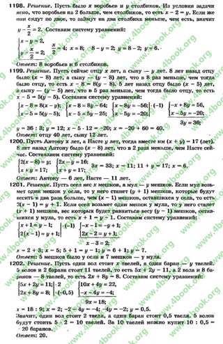1198- Решение. Пусть было х воробьев и у столбиков. Из условия задачи
ясно, что воробьев на 2 больше, чем столбиков, то есть х - 2 = у. Если же
они сядут по двое, то займут на два столбика меньше, чем есть, значит
X
у = 2. Составим систему уравнений:
2
|* ~У = 2,
х _ ^- = 4; х = 8; 8 - у = 2 ;у = 8 - 2 ; у = 6 .•
у ~ 2 = 2: 2
Ответ: 8 воробьев и б столбиков.
1199. Решение. Пусть сейчас отцу х лет, а сыну — I/ лет. 8 лет назад отцу
было (х - 8) лет, а сыну — {у - 8) лет, что в 8 раз меньше, чем тогда
было отцу, то есть х - 8 — 8(у - 8). 5 лет назад отцу было (х - 5) лет,
а сыну — (у —5) лет, что в 5 раз меньше, чем тогда было отцу, то есть
х - 5 —5(у - 5). Составим систему уравнений:
+ 8у = 56,
5у = -20;
X
1
00
II
00
н
1
-у); |х —8 = 8# -6 4 ;
к
1
н
-56; (-і) (
| * -5 = 5{у--5); |х - 5 = 5# —25; к
1
II
-20; 1
3у = 36;
у = 36 : 3; у = 12; х - 5 * 12 - -2 0 ; х = -2 0 + 60 = 40.
Ответ: отцу 40 лет, сыну 12 лет.
1200. Пусть Антону х лет, а Насте у лет, тогда вместе им (х + у) = 17 (лет).
8 лет назад Антону было (х - 8) лет, что в 2 раза меньше, чем Насте сей­
час. Составляем систему уравнений:
Ы х - 8) = (2* - „ = 16; = _ _ _
х + у = 17; х + у = П-,
Ответ: Антону — 6 лет, Насте — 11 лет.
1201. Решение. Пусть осел нес х мешков, а мул — у мешков. Если мул возь­
мет один мешок у осла, то у него станет (у + 1) мешков, которые будут
весить в два раза больше, чем (х —1) мешков, оставшихся у осла, то есть
2(х - 1) = у + 1. Если осел возьмет один мешок у мула, то у него станет
(х + 1) мешков, вес которых будет равняться весу (у - 1) мешков, остав­
шихся у мула, то есть х + 1 —у - 1. Составим систему уравнений:
= -у + 1;
У + 1;
у жи ь ч о * I *
ІX +1 = у -1 ; .(-1) Г-х ~ 1 =
[2 (х -1 ) = у + 1; [2х - 2 =
х - 3 = 2;
х = 2 + 3 ;х = 5 ; 5 + 1 = у —1 ;# = 6 + 1 ;# = 7 .
Ответ: 5 мешков было у осла и 7 мешков — у мула.
1202. Решение. Пусть один вол стоит х таелей, а один баран — у таелей.
5 волов и 2 барана стоят 11 таелей, то есть 5х + 2у = 11, а 2 вола и 8 ба­
ронов — 8 таелей, то есть 2х + 8у —8. Составим систему уравнений:
5х + 2у = 11;
2х + 8у - 8;
2 |10х + 4# = 22,
(-0,5) 1-х - 4 у = -4;
9х = 18;
дг = 18 : 9; х = 2; -2 - 4у ~ -4 ; -4 у —-2 ; у = 0,5.
Значит, один вол стоит 2 таеля, а один баран стоит 0,5 таеля. 5 волов
будут стоить 5 * 2 = 10 таелей. За 10 таелей можно купит 10 : 0,5 =
20 баранов.
Ответ: 20.
rg
w
w
w
.4book.org
w
ook.org
w
w
w
.4book.org
w
w
w
.4
w
.4book.org
w
w
w
.4book.org
w
w
w
.4book.
w
w
w
.4book.org
w
w
w
.4book.org
w
w
w
.4book.org
org
w
w
w
.4book.org
w
w
w
.4book.org
w
w
w
.4book.org
book.org
w
w
w
.4book.org
w
w
w
.4book.org
w
w
w
.4book.org
w
w
.4book.org
w
w
w
.4book.org
w
w
w
.4book.org
w
w
w
.4book.org
w
w
w
.4book.org
w
w
w
.4book.org
w
w
w
.4book.org
w
w
w
.4book.or
w
w
w
.4book.org
w
w
w
.4book.org
w
w
w
.4book.org
w
w
w
.4boo
w
w
w
.4book.org
w
w
w
.4book.org
w
w
w
.4book.org
w
w
w
w
w
w
.4book.org
w
w
w
.4book.org
w
w
w
.4book.org
w
w
.4book.org
w
w
w
.4book.org
w
w
w
.4book.o
book.org
w
w
w
.4book.org
w
w
w
.4b
.org
w
w
w
.4book.org
w
w
w
w
w
.4book.org
 