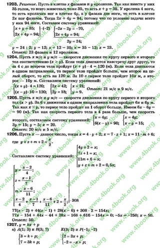 1203. Решение. Пусть в клетке х фазанов и у кроликов. Так как вместе у них
35 голов, то всего животных тоже 35, то есть х + у = 35. У кролика 4 ноги,
то есть кроличих ног в клетке 4уг а у фазана две ноги, то есть в клетке
2х ног фазанов. Тогда 2х + 4у = 94, потому что по условию задачи всего
у них 94 ноги. Составим систему уравнений:
(-2) -2х - 2 у - —70,
[2* + 4у = 94;
у и п л . « Л
Гк + 3/ = 35; (-2) Г
[2л: + 4у - 94; [
2у = 24;
у = 24 : 2; у = 12; л: + 12 =* 35; х —35 - 12; х = 23.
Ответ: 23 фазана и 12 кроликов.
1 204. Пусть х м/с и у м/с — скорости движения по кругу первого и второго
тел соответственно (л: > у). Бели тела двигаются навстречу друг другу, то
за 4 с до встречи тела пройдут (л; + у) ■4 = 120 (м). Если тела двигаются
в одном направлении, то первое тело пройдет больше, чем второена це­
лый оборот, то есть на 120 м. За 10 с первое тело пройдет Юл: м, а вто­
рое — Юг/ м. Составляем систему уравнений:
{
(л; + у) 4 = 120
(л:- у ) 10 = 120
; 2х = 42; Г;
0; [2у = 18; [і
21;
Ответ: 21 м/с и 9 м/с.
х =
[У = 9.
1205. Пусть х м/с и у м/с — скорости движения по кругу первого и второго
тел (л: > у). За б с движения в одном направлении тела пройдут 6* и 6у м.
Так как х > у9то первое тело пройдет на 1 оборот больше. Имеем 6х~~6у =
90 (м). Так как скорость первого тела в 4 раза больше, чем скорость
. = 4у;
второго, составляем систему уравнении:
3у = 15; у = 5; х = 20.
Ответ: 20 м/с и 5 м/с.
1206. Пусть х — данное число, тогда х —4 - у + 2; х
или *-* Ж | / и и и V | Ж.V*АТА
х = 4у; х = 4у;
к л 1
|б(х - у) = 90;  х - у = 15;
7 - г + 1; х = 11 •т + 6;
где У + 2 + Ш + 2 = —.
2
Составляем систему уравнений:
4 у + 2 = х;
7г +1 = х;
11т + 6 = х;
у + г + т + 2 = 0 ,5л:;
У =
г =
т =
4 ’
х —1 •
7 ’
* - 6
11
- 2 * - 1 л - 6 л
+ + + 2 = —;
4 7 11 2
77(л: - 2) + 44(л:
77л: - 154 + 44л:
Ответ: 50.
1207. у —кх р
а) А(1; 3) и В(3; 7)
1) + 28(х
44 + 28*
308
6) + 308 •2 - 154л;;
168 + 616 - 154л: = 0; -5л: = -250; х = 50.
I?:
к + р;
3к + р;
К(3; 2) и Р (-1; -2 )
Ї2 —Зх + р:
1-2 = -х + р;
rg
w
w
w
.4book.org
w
ook.org
w
w
w
.4book.org
w
w
w
.4
w
.4book.org
w
w
w
.4book.org
w
w
w
.4book.
w
w
w
.4book.org
w
w
w
.4book.org
w
w
w
.4book.org
org
w
w
w
.4book.org
w
w
w
.4book.org
w
w
w
.4book.org
book.org
w
w
w
.4book.org
w
w
w
.4book.org
w
w
w
.4book.org
w
w
.4book.org
w
w
w
.4book.org
w
w
w
.4book.org
w
w
w
.4book.org
w
w
w
.4book.org
w
w
w
.4book.org
w
w
w
.4book.org
w
w
w
.4book.or
w
w
w
.4book.org
w
w
w
.4book.org
w
w
w
.4book.org
w
w
w
.4boo
w
w
w
.4book.org
w
w
w
.4book.org
w
w
w
.4book.org
w
w
w
w
w
w
.4book.org
w
w
w
.4book.org
w
w
w
.4book.org
w
w
.4book.org
w
w
w
.4book.org
w
w
w
.4book.o
book.org
w
w
w
.4book.org
w
w
w
.4b
.org
w
w
w
.4book.org
w
w
w
w
w
.4book.org
 