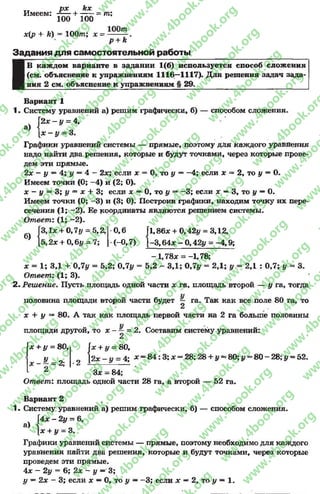 px kx
Имеем: -f— + — - = m;
100 100
x[p + k) = 100m; x = m .
p + k
Задания д ля самостоятельной работы
а)
В каждом варианте в задании 1(6) используется способ сложения
(см. объяснение к упражнениям 1116—1117). Для решения задач зада-
ния 2 см. объяснение к упражнениям § 29._____________________________
Вариант 1
1. Систему уравнений а) решим графически, б) — способом сложения.
]'2х - у = 4,
[х - у = 3.
Графики уравнений системы — прямые, поэтому для каждого уравнения
надо найти два решения, которые и будут точками, через которые прове­
дем эти прямые.
2х - у —4; у —4 - 2х; если х = 0, то у ~ -4 ; если х = 2, то у = 0.
Имеем точки (0; —4) и (2; 0).
х - у = 3; у = х + 3; если х — 0 , то у — -3 ; если х — 3, то у — 0 .
Имеем точки (0; -3 ) и (3; 0). Построив трафики, находим точку их пере­
сечения (1; —2). Ее координаты являются решением системы.
Ответ: (1; -2 ).
б)
1л; + 0,7 у —5,2,
2х + 096у = 7;
0,6 fl,86* + 0,4
(-0,7) [-3,64л;- 0
42у = 3,12,
42у = -4 ,9 ;
-1,78л: = -1,78;
х = 1; 3,1 +. 0,7у = 5,2; 0,7у = 5,2 - ЗД; 0,7у = 2,1; у = 2,1 : 0,7; у = 3.
Ответ: (1; 3).
2- Решение. Пусть площадь одной части х га, площадь второй — у га, тогда
половина площади второй части будет — га. Так как все поле 80 га, то
2
х + у —80. А так как площадь первой части на 2 га больше половины
площади другой, то х - ~ = 2. Составим систему уравнений:
2
х + у = 80,1 х + у = 80,
9 [ 2 х - у = 4; л; = 8 4 :3 ;л; =У - о о %х —у = 4; л; = 8 4 : 3 ; л: = 28;28 + # = 8 0 ;I/= 80 —28;у = 52.
л ; - - - 2 ; |•2 ---------------------- „
А Зх = 84;
Ответ: площадь одной части 28 га, а второй — 52 га.
а)
Вариант 2
1. Систему уравнений а) решим графически, б) — способом сложения.
4х - 2у = 6,
[х + у = 3.
Графики уравнений системы — прямые, поэтому необходимо для каждого
уравнения найти два решения, которые и будут точками, через которые
проведем эти прямые.
4 л: - 2у = 6; 2х - у —3;
у —2х —3; если х —0, то у ——3; если х —2, то у ~ 1.
rg
w
w
w
.4book.org
w
ook.org
w
w
w
.4book.org
w
w
w
.4
w
.4book.org
w
w
w
.4book.org
w
w
w
.4book.
w
w
w
.4book.org
w
w
w
.4book.org
w
w
w
.4book.org
org
w
w
w
.4book.org
w
w
w
.4book.org
w
w
w
.4book.org
book.org
w
w
w
.4book.org
w
w
w
.4book.org
w
w
w
.4book.org
w
w
.4book.org
w
w
w
.4book.org
w
w
w
.4book.org
w
w
w
.4book.org
w
w
w
.4book.org
w
w
w
.4book.org
w
w
w
.4book.org
w
w
w
.4book.or
w
w
w
.4book.org
w
w
w
.4book.org
w
w
w
.4book.org
w
w
w
.4boo
w
w
w
.4book.org
w
w
w
.4book.org
w
w
w
.4book.org
w
w
w
w
w
w
.4book.org
w
w
w
.4book.org
w
w
w
.4book.org
w
w
.4book.org
w
w
w
.4book.org
w
w
w
.4book.o
book.org
w
w
w
.4book.org
w
w
w
.4b
.org
w
w
w
.4book.org
w
w
w
w
w
.4book.org
 