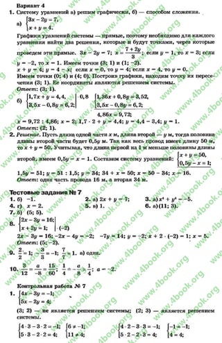Вариант 4
1. Систему уравнений а) решим графически, б) — способом сложения.
а)
|3* - 2у = 7,
* + у = 4.
Графики уравнений системы — прямые, поэтому необходимо для каждого
уравнения найти два решения, которые и будут точками, через которые
7 + 2у , 0
проведем эти прямые. 3* - 2у —7; х = — — если у = 1, тох = 3; если
О
I/ = —2, то х = 1. Имеем точки (3; 1) и (1; —2).
ле + у —4; I/ = 4 - *; если х = О, то у = 4; если * = 4, то у—О.
Имеем точки (О; 4) и (4; О). Построив графики, находим точку их пересе­
чения (3; 1). Ее координаты являются решением системы.
Ответ: (3; 1).
|1,7* + у - 4,4, 0,8 Г1,36* + 0,8у = 3,52,
[3,5* - 0,8у = 6,2; [3,5* - 0,8у = 6,2;
4,86* = 9,72;
* = 9,72 : 4,86; х —2; 1,7 - 2 + у = 4,4; I/ = 4,4 - 3,4; у —1.
Ответ: (2; 1).
2- Решение. Пусть длина одной части а: м, длина второй — у м, тогда половина
длины второй части будет 0,5# м. Так как весь провод имеет длину 50 м,
то * + у —50. Учитывая, что длина первой на 1 м меньше половины длины
. _ . _ = 50,
второй, имеем 0,5у —х = 1. Составим систему уравнений: {
Л " * = 1;
|* + У=
10, Ь у -
м :
1,5у —51; у = 51 : 1,5; у = 34; 34 + * —50; * = 50 - 34; * = 16.
Ответ: одна часть провода 16 м, а вторая 34 м.
Тестовые задания N27
1. б) -1 . 2.а) 2* + у = 7; 3 . а )* 4 + уА= -5 .
4. г) * = 2. 5 . в) 1. 6 . а )(1 1 ;3 ).
7 . б) (5; 5).
2* - 3у - 16;
+ 2^ = 1; ( - 2)
2* —3у —16; —2* —4у = -2 ; —7у = 14; у = —2; * +2 •(—2) = 1; * = 5.
Ответ: (5; -2).
о 2. , 3 , 7 , ч
9. - = 1; - - = -1; - = 1.а) одна.
2 о 7
12 _ -8 _ 6 0 ’ 4 8 _ 4 ’ ° ~
Контрольная работа № 7
1. Г4* —Зу = —1;
[5* - 21/ = 4;
(3; 2) — не является решением системы; (2; 3) — является решением
системы.
[4 •3 —3 •2 = -1; ГбФ-1; Г 4 -2 -3 * 3 =-1; 1-1 = -1;
[ 5 - 3 - 2 2 = 4; |и ^ 4; [ 5 - 2 - 2 - 3 = 4; 14 = 4;
rg
w
w
w
.4book.org
w
ook.org
w
w
w
.4book.org
w
w
w
.4
w
.4book.org
w
w
w
.4book.org
w
w
w
.4book.
w
w
w
.4book.org
w
w
w
.4book.org
w
w
w
.4book.org
org
w
w
w
.4book.org
w
w
w
.4book.org
w
w
w
.4book.org
book.org
w
w
w
.4book.org
w
w
w
.4book.org
w
w
w
.4book.org
w
w
.4book.org
w
w
w
.4book.org
w
w
w
.4book.org
w
w
w
.4book.org
w
w
w
.4book.org
w
w
w
.4book.org
w
w
w
.4book.org
w
w
w
.4book.or
w
w
w
.4book.org
w
w
w
.4book.org
w
w
w
.4book.org
w
w
w
.4boo
w
w
w
.4book.org
w
w
w
.4book.org
w
w
w
.4book.org
w
w
w
w
w
w
.4book.org
w
w
w
.4book.org
w
w
w
.4book.org
w
w
.4book.org
w
w
w
.4book.org
w
w
w
.4book.o
book.org
w
w
w
.4book.org
w
w
w
.4b
.org
w
w
w
.4book.org
w
w
w
w
w
.4book.org
 