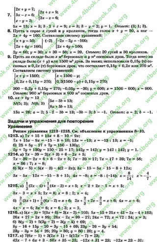 2* + у = 7;
з * - ; = 6; ( 2ж + г= 9:
[3* - 2 = 6;
г - у = 2;
5* = 15; * = 3; 3 - 2 + 2= 9; 2= 3; 3 - # = 2; §/ = 1. Ответ: (3; 1; 3).
8« Пусть в сарае л; гусей и # кроликов, тогда голов х + у — 50, а ног
2* + 4# —160. Составляем систему уравнений:
+ у = 50;
2* + 4у - 160;
(-2) I-2 х ~ 2# = -100;
[2* + 4у - 160;
2у —60; у —30; х + 30 = 50; х —20. Ответ: 20 гусей и 30 кроликов.
9. Пусть на складе было х маберезовых и у м8сосновых дров. Тогда всего на
складе было (* + у) или 1500 м8дров. За месяц использовали 0,15# (т) со­
сновых и 0,2* (т) березовых дров, что составляет 0,15# + 0,2* или 270 м3.
Составляем систему уравнений:
= 1500 - у;
2(1500 - #) + 0,15# = 270;
300 - 0,2# + 0,15# = 270; -0,05# = -3 0 ; # *=600; * = 1500 - 600; * = 900.
Ответ: 900 м3 березовых и 600 м3 сосновых дров.
10. ах + Ьу = 13
М(5; 3); # (8; 3)
л.и о л / г и ш аVij.Tj.jp у
(* + # = 1500; х
}0 ,2 * + 0,15# = 270; |о,
5а - 36 = 13;
8а + 36 = 13;
13а = 26; а = 2; 5 * 2 - 36 — 13; -3 6 = 3; 6 = -1 . Ответ: а *> 2; 6 = -1 .
Задачи и упражнения д ля повторения
Уравнение
Решим уравнения 1213—1218. См. объяснение к упражнениям 8 —10.
1213. а) 7* + 15 + 15* + 8 - 10 = 9*;
7* + 15* - 9* = -1 5 - 8 + 10; 13* = -1 3 ; * =-1 3 : 13; * = -1 ;
б) 25 + 5# - 17 + 7# = 150 - 130#;
5# + 7# + 130# - 150 - 25 + 17; 142# - 142;# =142 : 142; # = 1.
1214. а) 7* - 39 - 2(* + 3) + 6 - 2х + 5;
7* - 39 = 2* + 6 + 6 - 2* + 5; 7* - 39 = 17; 7* «=17 +39; 7* —56;
* = 56 : 7; * =* 8;
б) 3(* - 5) = 5(* - 3) - 4(2 - 3*); 3* - 15 - 5* - 15 - 8 + 12*;
Зх - б х - 12* = -1 5 - 8 + 15; 4* = -8 ; * = - 8 : (-14); * = — ; * =
14 7
1215.а) | ( 2 * - 4 ) + | ( 4 * - 2 ) = * + 5; * - 2 + 2* - 1 = * + 5;
3* - 3 = * + 5; 2* = 8; * = 8 : 2; * = 4;
б) ~ (3* +1) + ~ (6* - 2) = * + 6; 2* + ^ + 2* - ^ = * + 6; 4* = * + 6;
3 о О и
4* - * = 6; 3* = 6; * —6 : 3; * = 2.
1216. а) 5(* - 3) + 7(3* + 6) = 2(* - 2) + 103; 5* - 15 + 21* + 42 - 2* - 4 + 103;
26* + 27 —2* + 99; 26* - 2* = 99 - 27; 24* = 72; * —72 : 24; * —3;
б) 8(# - 2) + 5(3# - 2) = 3(# - 5) + 69;
8# - 16 + 15# - 10 = 3# - 15 + 69; 23# - 26 = 3# + 54;
23# - 3# ~ 54 + 26; 20# = 80; # = 80 : 20; у = 4.
1217. а) 7(6* - 1) + 3(2* + 1) - 5(12* - 7) = 23;
42* - 7 + 6 * + 3 - 60* + 35 - 23; -1 2 * + 31 = 23;-1 2 * =2 3 - 31:
rg
w
w
w
.4book.org
w
ook.org
w
w
w
.4book.org
w
w
w
.4
w
.4book.org
w
w
w
.4book.org
w
w
w
.4book.
w
w
w
.4book.org
w
w
w
.4book.org
w
w
w
.4book.org
org
w
w
w
.4book.org
w
w
w
.4book.org
w
w
w
.4book.org
book.org
w
w
w
.4book.org
w
w
w
.4book.org
w
w
w
.4book.org
w
w
.4book.org
w
w
w
.4book.org
w
w
w
.4book.org
w
w
w
.4book.org
w
w
w
.4book.org
w
w
w
.4book.org
w
w
w
.4book.org
w
w
w
.4book.or
w
w
w
.4book.org
w
w
w
.4book.org
w
w
w
.4book.org
w
w
w
.4boo
w
w
w
.4book.org
w
w
w
.4book.org
w
w
w
.4book.org
w
w
w
w
w
w
.4book.org
w
w
w
.4book.org
w
w
w
.4book.org
w
w
.4book.org
w
w
w
.4book.org
w
w
w
.4book.o
book.org
w
w
w
.4book.org
w
w
w
.4b
.org
w
w
w
.4book.org
w
w
w
w
w
.4book.org
 