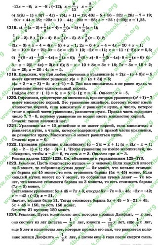 8 2
12х = —8; х = -8 : (-12); х = — ; * = - .
12 3
6) 5(8г - 1) + 8(7 - 4г) - 7(4г + 1) = 19; 402 - 5 + 56 - 32г - 28г - 7 = 19;
-20г + 44 = 19; -20г = 19 - 44; -20г = -2 5 ; г = -2 5 : (-20); г 1,25.
«218. а) ± (х - 3) + | (* - 4) = | (х - 5) + | (х —1);
± ( * - 3 ) 8 + ± ( * - 4 ) 8 = ^ ( * - 5 ) 8 + ^ ( * - 1 ) 8;
4 . 0 £, о
2(х - 3) + х - 4 = 4(х - 5 ) + х - 1 ; 2 х - 6 + х - 4 = 4х —20 + Х - 1 ;
Зх - 10 = 5х - 21; Зх - 5х —-2 1 + 10; -2 х = -1 1 ; х —-1 1 : (-2); х —5,5;
б) ^ ( 8 ~ х ) -  ( 5 - 4 х ) =  {х + в); ^ (8 —ле)-6 - ^(5 - 4дс)-6= ^(а: + 6)-6;
О О 2 0 О £>
8 - х - 2(5 - 4х) = 3(х + 6); 8 - х - 10 + 8х — Зх +18; 7х - Зх = 18 + 2;
4х = 20; х —20 : 4; х = 5.
1219. Покажем, что при любом значении а уравнение (а + 2)х - (а + 3)х ч* 5
имеет единственноерешение: х(а + 2 —(а + 3)) —5;
х(а + 2 - а - 3) = 5;х* (-1) = 5. Таккак множитель х не равен нулю, то
уравнение имеет единственный корень.
Найдем его: х •(-1) * 5; х = 5 * (-^1); х —-5 . Ответ: х —-5 .
1220- Определим, существуют ли значения а, прикоторых уравнение(а2+ 1) * 7
имеет множество корней. Это уравнение линейное, поэтому может иметь
множество корней, если множитель х равняется нулю, а число, которое
стоит в правой части уравнения, равняется нулю. Правая часть содержит
число 7, 7 - О, поэтому уравнение не может иметь множество корней.
Ответ: таких значений нет.
1221. Уравнение ах = 12 линейное и не имеет корней, если множитель х
равняется нулю, а число, которое содержится в правой части уравнения,
не равняется нулю. Множитель а может равняться нулю.
Ответ: при а = О.
1222. Приведем уравнение к линейному: (о - 2)х —х + 1; (а - 2)х - х —1;
х(а —2 —1) —1; х(а - 3) = 1. Чтобы уравнение не имело множителей, не­
обходимо, чтобы а —3 = 0, то есть а —3. Ответ: при а = 3.
Решим задачи 1223—1238. См. объяснение к упражнениям 125—173.
1223. Решение. Пусть количество купцов — х человек. Если каждый внесет
по 5 монет, то собранная сумма денег — 5* монет, что меньше стоимос­
ти барана на 45 монет, то есть стоимость барана (5* + 45) монет. Если
каждый купец внесет по 7 монет, то собранная сумма денег — 7х мо­
нет, что меньше стоимости барана на 3 монеты, то есть стоимость барана
(7х + 3) монет.
Составляем уравнение: 5* + 45 = 7х + 3, откуда: 5х —7х = 3 —45; —2х = -42;
х = -4 2 : (-2); х = 21.
Значит, купцов было 21. Тогда стоимость барана 5х + 45 = 5 * 21 + 45;
5х + 45 = 150, то есть 150 монет.
Ответ: 21 купцов; 150 монет.
1224. Решение. Пусть количество лет, которые прожил Диофант, — х лет,
1 1 1
оно состоит из лет детства — —х лет, юности — — х лет, еще —х лет,
еще 5 лет и количества лет, которые прожил его сын, что равняется поло­
вине жизни Диофанта — —х лет, а потом еще 4 года после смерти сына.
2
rg
w
w
w
.4book.org
w
ook.org
w
w
w
.4book.org
w
w
w
.4
w
.4book.org
w
w
w
.4book.org
w
w
w
.4book.
w
w
w
.4book.org
w
w
w
.4book.org
w
w
w
.4book.org
org
w
w
w
.4book.org
w
w
w
.4book.org
w
w
w
.4book.org
book.org
w
w
w
.4book.org
w
w
w
.4book.org
w
w
w
.4book.org
w
w
.4book.org
w
w
w
.4book.org
w
w
w
.4book.org
w
w
w
.4book.org
w
w
w
.4book.org
w
w
w
.4book.org
w
w
w
.4book.org
w
w
w
.4book.or
w
w
w
.4book.org
w
w
w
.4book.org
w
w
w
.4book.org
w
w
w
.4boo
w
w
w
.4book.org
w
w
w
.4book.org
w
w
w
.4book.org
w
w
w
w
w
w
.4book.org
w
w
w
.4book.org
w
w
w
.4book.org
w
w
.4book.org
w
w
w
.4book.org
w
w
w
.4book.o
book.org
w
w
w
.4book.org
w
w
w
.4b
.org
w
w
w
.4book.org
w
w
w
w
w
.4book.org
 