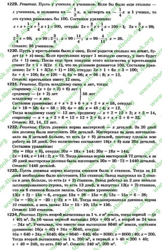 1229. Решение. Пусть у учителя х учеников. Если бы было еще столько —
1 1 1х учеников, и половина их — —*, и четверть их — —х и 1 ученик, то
2 4
эта сумма равнялась бы100. Составим уравнение:
1 1 2 1 3
х + х + —х + —х + 1 = 100, откуда:2* + —* + —* = 1 0 0 -1 ; 2* + —* = 99;
2 4 4 4 4
О О -а А
2 —* = 99; * = 9 9 :2 —; * = 9 9 : — ; * = 9 9 -----; * = 36.
4 4 4 11
Ответ: 36 учеников.
1230. Пусть у крестьянина было * овец. Если родится столько же ягнят, бу­
дет (* + *) овец. Если крестьянин купит 1 молодую овечку, у него будет
(2* + 1) овец. После еще трех покупок этого количества у крестьянина
станет 2* + 1 + 3(2* + 1), что по условию равняется 100. Составим урав­
нение: 2* + 1 + 3(2* + 1) —100, откуда: 2* + 1 + 6* + 3 = 100;
8дс + 4 = 100; 8* —100 - 4; 8* —96; * = 96 : 8; * = 12.
Ответ: крестьянин имеет 12 овец.
1231. Решение. Пусть младшему сыну * лет, тогда:
старшему — (* + (* + 2) + 6) лет
среднему — (* + 2) лет 58 лет
младшему — * лет.
Составим уравнение: * + * + 2 + 6 + * + 2 + * = 58, откуда:
4* + 10 —58; 4 * = 58 - 10; 4* = 48; * = 48 : 4; * = 12.
Тогда младшему сыну — 12 лет, среднему — * + 2 = 1 2 + 2; * + 2 = 14,
старшему — * + * + 2 + 6 = 12 + 1 2 + 2 + 6 ; * + * + 2 + 6 = 32.
Ответ: 32, 14, 12 лет.
1232. Решение. Пусть дневная норма мастерской — * деталей. За 20 дней
она должна была изготовить 20* деталей. Мастерская за день изготавли­
вала на 8 деталей больше, то есть (* + 8) деталей, поэтому сделала всю
работу за 18 дней. Это количество составляет 18(* + 8) или 20* деталей.
Составим уравнение:
20* = 18(* + 8), откуда: 20* = 18* + 144; 20* - 18* = 144;
2* = 144; * = 144: 2; * = 72. Тогда дневная норма мастерской 72 детали, а за
20 дней мастерская должна была изготовить 20* = 20 *72 —1440 деталей.
Ответ: 1440 деталей.
1233. Пусть дневная норма выпуска станков была * станков. Тогда за 15
дней необходимо было изготовить 15* станков. Завод выпускал на 2 стан­
ка в день больше, то есть (* + 2) станков. Завод работал на 2 дня меньше
запланированного строка, то есть 13 дней, и выпустил 13(* + 2) станков,
что на 6 станков больше заказа. Составим уравнение:
13(* + 2) - 15* = 6, откуда: 13* + 26 - 15* = 6; 13* - 15* * 6 - 26;
-2 * = -2 0 ; * = -2 0 : (-2); * = 10. Тогда запланированная дневная норма
10 станков, а весь заказ: 15* = 15 * 10; 15* —150.
Ответ: 150 станков.
1234. Решение. Пусть второй вытаскивал за 1 ч. * м3земли, тогда первый — (*
+ 40) м3. За 16 часов первый вытащил 16(* + 40) м3, а второй за 24 часа
— 24* мэ. Учитывая, что вместе они вытащили 8640 м3 земли, составим
уравнение: 16(* + 40) + 24* = 8640, откуда:
16* + 640 + 24* = 8640; 40* = 8640 - 640; 40* = 8000; * = 8000 :40; * = 200.
Тогда второй вытаскивал за 1 ч. 200 м3, а первый * + 40 = 200 + 40;
х + 40 —240, то есть 240 м3. Ответ: 240 м3, 200 м3.
rg
w
w
w
.4book.org
w
ook.org
w
w
w
.4book.org
w
w
w
.4
w
.4book.org
w
w
w
.4book.org
w
w
w
.4book.
w
w
w
.4book.org
w
w
w
.4book.org
w
w
w
.4book.org
org
w
w
w
.4book.org
w
w
w
.4book.org
w
w
w
.4book.org
book.org
w
w
w
.4book.org
w
w
w
.4book.org
w
w
w
.4book.org
w
w
.4book.org
w
w
w
.4book.org
w
w
w
.4book.org
w
w
w
.4book.org
w
w
w
.4book.org
w
w
w
.4book.org
w
w
w
.4book.org
w
w
w
.4book.or
w
w
w
.4book.org
w
w
w
.4book.org
w
w
w
.4book.org
w
w
w
.4boo
w
w
w
.4book.org
w
w
w
.4book.org
w
w
w
.4book.org
w
w
w
w
w
w
.4book.org
w
w
w
.4book.org
w
w
w
.4book.org
w
w
.4book.org
w
w
w
.4book.org
w
w
w
.4book.o
book.org
w
w
w
.4book.org
w
w
w
.4b
.org
w
w
w
.4book.org
w
w
w
w
w
.4book.org
 