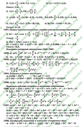 3) 2 , 2 5 : 1 - = 2 ,2 5 :1 ,5 = 1,5; 4 )1 ,5 + 0,75 = 2,25.
2
Ответ: 2,25.
6) 1 2 , 5 - 2 i - f 4 , 1 2 8 - 3 | j : | ;
1) 4,128 - 3 - = 4,128 - 3,75 = 0,378; 2 )0 ,3 7 8 :^ = 0,378 : 0,4 = 0,945;
4 5
3) 1 2 ,5 -2 - = 12,5-2,25 = 28,125; 4)28,125 - 0,945 = 27,18.
4
Ответ: 27,18.
1241. Найдем значение выражения, заменив данным значением переменную:
„ л г 1 л ГIV ( IV « 1 .. 1 1 4 3а) 9х4 - 4х2, если * = —; 9 — “ 4 — =9* — - 4 * —= --------—“ х«
8 3 и ; и ; 81 9 9 9 9
Ответ: — .
9
б) 10а2 + 125а3, если а = -0 ,2 ;
10 * (-0,2)2 + 125 •(—0,2)3 - 10 * 0,04 + 125 * (-0,008) - 0,4 - 1 - -0 ,6 .
Ответ: -0 ,6 .
Выполним умножение многочленов 1242—1243.
1242. а) 5а2Ь -—аЬ3 *Зс4 = 5 •—•3 *а2+1+1 *Ь1+3 -с4 = 9а*Ъ*сА—9(аЬс)*;
5 5
б) - 8 * * (-2,5)&2 * 0,1а* - -8 *(-2,5) *ОДаЪ2х2у - 2 аЪ2х2у.
1243. а) 4рд2 •0,15рг2 * 5рдг « 4 * 0,15 * 5р1+1+У +1 •22+1 = 3р  3г3 = 3(д а)3;
5 2 I А I I I I АI I |Л1+1 ^2+2+1 .Л+1б) - 1 - а *
(-j “ v)■(-2f^ )= - у Н ) •( - Ї У " ■* zt2+l ’ у'
1 2 * 1*21 2 5 2 3 2 5 2
а х у - - - а х 5у2,
7*3*8 47 2
1244. Возведем в степень многочлены:
а) (2*3)5 = 32*15; б) (-ху)7 = ~ * У ;
в) (-За)4 - (—3)4а4 - 81а4; г) (0 ,5 т 2)3 = 0,53( т 2)3 = 0Д25т®.
1245. а) Зхп * 4х2ут= 12*”+2ут; б) —ап+1 *6ап~2 = —*6ап+1+л~2 = 4а2" 1.
3 3
Выполним действия сложения и вычитания многочленов*
1246. а) (п3 + т2п) + (т2п - пэ —4) —пв + т2п + т2п —п3 —4 = 2m2n
б) Q & - 2,6z2 + z3 + 2,3z3 + - 2 - 3,3z3 - 2,6z2 + z;
v 2 З 2 л 1 3 2 2 i ^ 2 З 2 2 З 2
в) — т х т x + 2 —m x m * - 1 —* = — т х т х ~
3 5 3 5 2 5 5
- 1- х 2+ ( 2—- —lm * = mz*z mz* - l —*z + 1—m*.
2 ( 3 3 ) 5 5 2 3
1247. a) 6*3 —2*5 + * - (8*3 -f З*5- 4*2) = 6*3 - 2*5 + * —8*3 —3*5 + 4*2 —
= -5 * 5 - 2*3 -f- 4*2 + *;
б) 3a2 + 2at> - b2- (2b2- 2a2) = 3a2 + 2ab - b2- 2b2 + 2a2 = 5a2- 3b2+ 2ab;
в) m2+ 5m - 1 2 - (3m4+ mz~ 12) = m2+ 5m - 1 2 - 3m4- m2+ 12 = -3m 4+ 5m;
r) - x 2y2 + 4* - 3x2y - 8 - (2 - 3xy2- x2y2 + y) —- x 2y2+ 4* - 3x2y - 8 - 2 +
+ 3xy2 + x2y2 —y = - 3 x2y + 3xy2 - y + 4* - 10.
1248. Преобразуем выражение в многочлен стандартного вида:
а) -1 2 * 2 - (-3 * 6 + 8 - 10*2) = -1 2 *2 + 3*в - 8 + 10*2 = З*6 - 2*2 - 8;
rg
w
w
w
.4book.org
w
ook.org
w
w
w
.4book.org
w
w
w
.4
w
.4book.org
w
w
w
.4book.org
w
w
w
.4book.
w
w
w
.4book.org
w
w
w
.4book.org
w
w
w
.4book.org
org
w
w
w
.4book.org
w
w
w
.4book.org
w
w
w
.4book.org
book.org
w
w
w
.4book.org
w
w
w
.4book.org
w
w
w
.4book.org
w
w
.4book.org
w
w
w
.4book.org
w
w
w
.4book.org
w
w
w
.4book.org
w
w
w
.4book.org
w
w
w
.4book.org
w
w
w
.4book.org
w
w
w
.4book.or
w
w
w
.4book.org
w
w
w
.4book.org
w
w
w
.4book.org
w
w
w
.4boo
w
w
w
.4book.org
w
w
w
.4book.org
w
w
w
.4book.org
w
w
w
w
w
w
.4book.org
w
w
w
.4book.org
w
w
w
.4book.org
w
w
.4book.org
w
w
w
.4book.org
w
w
w
.4book.o
book.org
w
w
w
.4book.org
w
w
w
.4b
.org
w
w
w
.4book.org
w
w
w
w
w
.4book.org
 