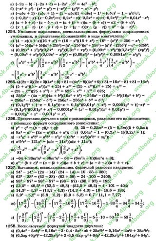 а) (-2 а - Ь) •(-2о + Ь) - (-2 а 2 - 1>2 = 4а2 - Ь2;
б) (-х 2 + у3) ■(х2 - у3) = (~х2)2 - (у3)2 = х 4 - уе;
в) (—abc + 1) •(abc + 1) = (1 —abc)(l + abc) = l z —(abc)2 = 1 —а2Ь2с2;
г) (-0.2*4- x ) - ( x - 0,2x4) = (-0.2X4- xX-0,2*4+ *) = (-0,2х*У - зс2- 0,04*» - ж2;
д) (а + b + с) •(о —b - с) = (а + (Ь + е)(а —(Ь + с)) = а2 —(Ъ + с)2;
е) (х + у - г) - (х - у + г) = (х + (у - г)(х ~ (у - г)) = х2 - (у - г)2.
1254. Умножим выражения, воспользовавшись формулами сокращенного
умножения, и представим произведение в виде многочлена:
а) (4 - *)(4 + *)(16 + л:2) = (16 - *2)(16 + х2) = 162 - (*2)2 = 256 - х4;
б) (а2- 5 ЬХа2+ 5ЬХа4+ 25b2) = (й4- 25Ь2Ка4+ 2562) = (о4)2-(2 5 V f = а8-62564;
в) (0,09х6 + xV K0.8x* - ху*Х0,3х3+ ху2) = (0,09*е + *V )((0,3jc3)2- (ху2)2)
= (0,09зс« + xVM 0,09x6 - * V ) = (0,09je6)2 - (*У )* - 0,0081х12 - * У ;
г) ( a V + i c 2J 0 c + с - a V j = ^a4b4 +  c ^ ~ c 2 - a 4b4J =
8l8f i e 2 + a v j f ^ c 2 - a4«.4! = A C4 - 0вь
1255.а)(2*-ЗХ 2х+ЗХ 4*г+ 9) + 8 1 = (4 г!-9Х4ж2+ 9) + 81 = 16*4-8 1 + 8 1 = 16*4;
б) (5 + хб)(5 - аг5)(лс10+ 25) + х20 = (25 - * 10)(*10 + 25) + х20 =
= (25 - ж‘“)(25 + х10) + х20 = 625 - х20 + х 2° - 625;
в) 256а4 - (4а - Ь3)(4а + У»)(16а2 + Ь6) = 256а4 - (16а2 - 66)(16а2 + Ь6) =
= 256а4 - (256а4 - Ь12) - 256а4 - 256а4 + Ь12 = Ь12;
г) (0Д 1,2)4 + ( - * - 0,1у2)(-х + 0Ду2)(0,01^ + х2) = 0,0001у6 + ((-я)2 -
- (0,1у2)г)(0,01у4 + х2) = 0,0001у* + (х2 - 0,01у4)(х2 + 0,01 у4) =
= 0,0011/« + х4 - 0,001у® - х4.
1256. Представим двучлен в виде произведения, разложив его на множители
с помощью формул сокращенного умножения:
а) р2 - я2 = (р - <7)(р + Я); б) 25 - 0 ,2 5 т 2 = (5 - 0,5т)(5 + 0,5т );
в) 9х2 - а4 = (Зх - а 2)(3х + а2); г) 0,04*« - 1 = (0,2л3 - 1)(0,2*3 + 1);
д) ~х2ул + а6Ь8 = а€Ь8 - х2у4 —(аэЬ4 - ху2)(аэЬ4 + ху2);
е) а2Ь2с2 - 121л:6 = (абс - 11з^)(аЬс + 11л:3);
з) -6 4 + 3 6 т 4л2 = 36тлп2 - 64 —(6т2п —8)(6т2п + 8);
и) а2 - (6 + с)2 = (а - (Ь + с))(а + Ь + с) = (а - Ь - с)(а + Ь + с).
1257. Вычислим, воспользовавшись формулой разности квадратов:
а) 242 - 142 = (24 - 14) *(24 + 14) = 10 - 38 = 380;
б) 622 - 382 = (62 - 38) •(62 + 38) = 24 - 100 - 2400;
в) 982 - 972 - 982 - 972 = (98 - 97) * (98 + 97) = 195;
г) 52,52 - 48,52 - (52,5 - 48,5) *(52,5 + 48,5) = 4 * 101 = 404;
д) 14,32 - 4,32 - (14,3 - 4,3) •(14,3 + 4,3) = 10 •18,6 = 186;
е) 5,92 - 5,22 = (5,9 - 5,2) * (5,9 + 5,2) = 0,7 * 11,1 - 7,77;
•* Н Н 2й Ч ^ - 4 И Ф 2й ’ 55 “ ' “ т - 6 3 ! -
1258. Воспользуемся формулой квадрата двучлена:
а) (0,4с2- 5а5)2- 0,16а4- 2 *0,4 *5а2*аЪ + 25а2Ь2= 0,16а4- 4а?Ь + 25а2Ь2;
б) (6,5ху + ву2)2= 42,25*2у2+ 2 •6,5 *8ху *у2+ 64^ = 42,25х?у2+104ху* + 64у4;
rg
w
w
w
.4book.org
w
ook.org
w
w
w
.4book.org
w
w
w
.4
w
.4book.org
w
w
w
.4book.org
w
w
w
.4book.
w
w
w
.4book.org
w
w
w
.4book.org
w
w
w
.4book.org
org
w
w
w
.4book.org
w
w
w
.4book.org
w
w
w
.4book.org
book.org
w
w
w
.4book.org
w
w
w
.4book.org
w
w
w
.4book.org
w
w
.4book.org
w
w
w
.4book.org
w
w
w
.4book.org
w
w
w
.4book.org
w
w
w
.4book.org
w
w
w
.4book.org
w
w
w
.4book.org
w
w
w
.4book.or
w
w
w
.4book.org
w
w
w
.4book.org
w
w
w
.4book.org
w
w
w
.4boo
w
w
w
.4book.org
w
w
w
.4book.org
w
w
w
.4book.org
w
w
w
w
w
w
.4book.org
w
w
w
.4book.org
w
w
w
.4book.org
w
w
.4book.org
w
w
w
.4book.org
w
w
w
.4book.o
book.org
w
w
w
.4book.org
w
w
w
.4b
.org
w
w
w
.4book.org
w
w
w
w
w
.4book.org
 