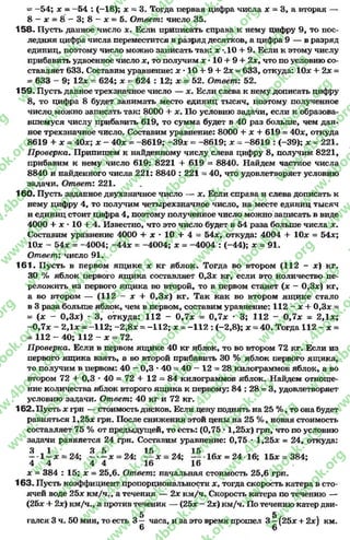 = -5 4 ; * = -5 4 : (-18); х = 3. Тогда первая цифра числа * = 3, а вторая —
8 - ас = 8 —3; 8 “ ас = 5. Ответ: число 35.
158. Пусть данное число х. Если приписать справа к нему цифру 9, то пос­
ледняя цифра числа переместится в разряд десятков, а цифра 9 — в разряд
единиц, поэтому число можно записать так: х *.10 + 9. Если к этому числу
прибавить удвоенное число х, то получим х •10 + 9 + 2*, что по условию со­
ставляет 633. Составим уравнение: х *10 + 9 + 2* = 633, откуда: 10* + 2х =
= 633 - 9; 12* = 624; * = 624 : 12; * = 52. Ответ: 52.
159- Пусть данное трехзначное число — *. Если слева к нему дописать цифру
8, то цифра 8 будет занимать место единиц тысяч, поэтому полученное
число,можно записать так: 8000 + *. По условию задачи, если к образова­
вшемуся числу прибавить 619, то сумма будет в 40 раз больше, чем дан­
ное трехзначное число. Составим уравнение: 8000 + * + 619 = 40*, откуда
8619 + * = 40*; * - 40* = -8619; -3 9 * = -8619; * = -8619 : (-39); * = 221.
П роверка. Припишем к найденному числу слева цифру 8, получим 8221,
прибавим к нему число 619: 8221 + 619 = 8840. Найдем частное числа
8840 и найденного числа 221: 8840 : 221 = 40, что удовлетворяет условию
задачи. Ответ: 221.
160. Пусть заданное двухзначное число — *. Если справа и слева дописать к
нему цифру 4, то получим четырехзначное число, на месте единиц тысяч
и единиц стоит цифра 4, поэтому полученное число можно записать в виде
4000 + * * 10 + 4. Известно, что это число будет в 54 раза больше числа *.
Составим уравнение 4000 + * •10 + 4 = 54*, откуда: 4004 + 10* = 54*;
10* —54* = -4004; -4 4 * = —4004; * = -4004 : (-44); * = 91.
Ответ: число 91.
161. Пусть в первом ящике * кг яблок. Тогда во втором (112 - *) кг.
30 % яблок первого ящика составляет 0,3л: кг, если это количество пе­
реложить из первого ящика во второй, то в первом станет (* - 0,3*) кг,
а во втором — (112 - * + 0,3*) кг. Так как во втором ящике стало
в 3 раза больше яблок, чем в первом, составим уравнение: 112 —* + 0,3* =
= (* - 0,3*) * 3, откуда: 112 - 0 ,7 * = 0,7 * * 3; 112 - 0,7 * = 2,1*;
-0 ,7 * - 2,1* = -112; -2 ,8 * = -1 1 2 ; * = -1 1 2 : (-2,8); * = 40. Тогда 112 - х =
= 112 - 40; 112 —* = 72.
П роверка. Если в первом ящике 40 кг яблок, то во втором 72 кг. Если из
первого ящика взять, а во второй прибавить 30 % яблок первого ящика,
то получим в первом: 40 - 0,3 •40 - 40 —12 = 28 килограммов яблок, а во
втором 72 + 0,3 * 40 = 72 + 12 = 84 килограммов яблок. Найдем отноше­
ние количества яблок второго ящика к первому: 84 : 28 = 3, удовлетворяет
условию задачи. Ответ: 40 кг и 72 кг.
162. Пусть * грн — стоимость дисков. Если цену поднять на 25 %, то она будет
равняться 1,25* грн. После снижения этой цены на 25 %, новая стоимость
составляет 75 % от предыдущей, то есть: (0,75 *1,25*) грн, что по условию
задачи равняется 24 грн. Составим уравнение: 0,75 *1,25* = 24, откуда:
3 1 3 5 15 15
—-1 —* = 2 4 ; ------ * = 24; — * = 2 4 ; 16* = 24 •16; 15* = 384;
4 4 4 4 16 16
* = 384 : 15;* = 25,6. Ответ: начальнаястоимость 25,6 грн.
163. Пусть коэффициент пропорциональности *, тогда скорость катера в сто­
ячей воде 25* км/ч., а течения — 2* км/ч. Скорость катера по течению —
(25* + 2*) км/ч., а против течения — (25* - 2*) км/ч. По течению катер дви-
5 5
гался 3 ч. 50 мин, то есть 3 — часа, и за это время прошел 3 —(25* + 2*) км.
6 6
rg
w
w
w
.4book.org
w
ook.org
w
w
w
.4book.org
w
w
w
.4
w
.4book.org
w
w
w
.4book.org
w
w
w
.4book.
w
w
w
.4book.org
w
w
w
.4book.org
w
w
w
.4book.org
org
w
w
w
.4book.org
w
w
w
.4book.org
w
w
w
.4book.org
book.org
w
w
w
.4book.org
w
w
w
.4book.org
w
w
w
.4book.org
w
w
.4book.org
w
w
w
.4book.org
w
w
w
.4book.org
w
w
w
.4book.org
w
w
w
.4book.org
w
w
w
.4book.org
w
w
w
.4book.org
w
w
w
.4book.or
w
w
w
.4book.org
w
w
w
.4book.org
w
w
w
.4book.org
w
w
w
.4boo
w
w
w
.4book.org
w
w
w
.4book.org
w
w
w
.4book.org
w
w
w
w
w
w
.4book.org
w
w
w
.4book.org
w
w
w
.4book.org
w
w
.4book.org
w
w
w
.4book.org
w
w
w
.4book.o
book.org
w
w
w
.4book.org
w
w
w
.4b
.org
w
w
w
.4book.org
w
w
w
w
w
.4book.org
 