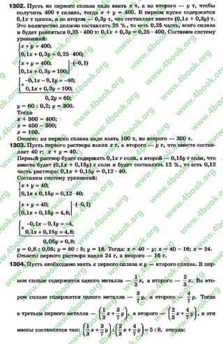 1302. Пусть из первого сплава надо взять * т, а из второго — у т, чтобы
получить 400 т сплава, тогда х + у — 400. В первом куске содержится
0,1* т цинка, а во втором — 0,3у т, что составляет вместе (0,1* + 0,3#) т.
Это количество должно составлять 25 % , то есть 0,25 часть, всего сплава
и будет равняться 0,25 *400 т: 0,1* + 0,3# —0,25 *400. Составим систему
уравнений:
Г* + у - 400;
о,1* + 0,3# = 0,25-400;
Г*+ # = 400; -(-ОД)
[0,1* + 0,3# = 100;
Г -0 ,1 * - 0,1# = -40;
| 0,1* + 0,3# = 100;
0,2# = 60;
* = 60 : 0,2; у —300.
Тогда
* + 300 = 400;
* - 400 - 300;
* = 100.
Ответ: из первого сплава надо взять 100 т, из второго — 300 т.
1303. Пусть первого раствора взяли * г, а второго — у г, что вместе состав­
ляет 40 г: * + у —40.
Первый раствор будет содержать 0,1* г соли, а второй — 0,15# г соли, что
вместе будет (0,1* + 0,15#) г соли и будет составлять 12 %, то есть 0,12
часть раствора: 0,1* + 0,15# —0,12 *40.
Составим систему уравнений:
Г* + у = 40;
|0,1* + 0,15# = 0,12 40;
|х + # = 40;
[0,1* + 0,15# = 4,8;
(-0,1)
{
+ -0,1* —0,1#=—4,
0,1* + 0,15# = 4,8;
0,05# = 0,8;
# = 0,8 : 0,05; у —80 : 5; # = 16. Тогда: * = 40 - у; х = 40 - 16; * = 24.
Ответ: первого раствора взяли 24 г, а второго — 16 г.
1304. Пусть необходимо взять * первого сплава и # — второго сплава. В пер-
1 2 ъвом сплаве содержится одного металла — —*, а второго — —*. Во вто-
3 4 п,ром сплаве содержится одного металла — —#, а второго — —у. Тогда
(1 3 Л (2 4 )
в третьем первого металла — I—* + —# I, а второго — I—л: + у# I,
:: ^дс + | ^ :^ | д с + | И = 5 : 8 , откуда:
и эти
массы соотносятся так:
rg
w
w
w
.4book.org
w
ook.org
w
w
w
.4book.org
w
w
w
.4
w
.4book.org
w
w
w
.4book.org
w
w
w
.4book.
w
w
w
.4book.org
w
w
w
.4book.org
w
w
w
.4book.org
org
w
w
w
.4book.org
w
w
w
.4book.org
w
w
w
.4book.org
book.org
w
w
w
.4book.org
w
w
w
.4book.org
w
w
w
.4book.org
w
w
.4book.org
w
w
w
.4book.org
w
w
w
.4book.org
w
w
w
.4book.org
w
w
w
.4book.org
w
w
w
.4book.org
w
w
w
.4book.org
w
w
w
.4book.or
w
w
w
.4book.org
w
w
w
.4book.org
w
w
w
.4book.org
w
w
w
.4boo
w
w
w
.4book.org
w
w
w
.4book.org
w
w
w
.4book.org
w
w
w
w
w
w
.4book.org
w
w
w
.4book.org
w
w
w
.4book.org
w
w
.4book.org
w
w
w
.4book.org
w
w
w
.4book.o
book.org
w
w
w
.4book.org
w
w
w
.4b
.org
w
w
w
.4book.org
w
w
w
w
w
.4book.org
 