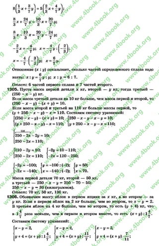 0 Г1 3 ^ Л 2 4 А
8 —* + —у = 5 —* + —у ;
1,3 7 У) 13 7 )
8 24 10 20
—х л------у = — х + — у;
3 7 3 7 *
8 10 20 24
- — х - — У - — У1
3 3 7 * 7
— * = — у; * = — у
3 7 7 * !Н ) !
4 ( 3 } 6
х = ------ 1— ш; * = —у,
7  2) 7
Отношение (# : у) показывает, сколько частей определенного сплава надо
взять: х : у - —у : у; х : у —6 : 7.
Ответ: 6 частей первого сплава и 7 частей второго.
1305. Пусть масса первой детали х кг, второй — у кг, тогда третьей —
(250 - х - у) кг.
Если масса третьей детали на 10 кг больше, чем масса первой и второй, то
(250 —х - у) - (х + у) = 10.
Если масса второй и третьей на 110 кг больше массы первой, то
(у + 250 - х - у) - х = 110. Составим систему уравнений:
Г(250 - * —# ) - ( * + #) = 10; Г250 - х - у —х - у = 10;
(у + 250 —х —у) —х - 110; 1у + 250 - х - у —х ~ 110;
110
2 5 0 - 2х
2 5 0 - 2х
Г110 - 2 у = 10; Г-2у = 10 -1 1 0 ;
[250 - 2х = 110; -2х = 110 - 250;
Г-2# = -100; у = - 1 0 0 : (-2); [у = 50;
1-2* = -140; х = - 1 4 0 : (-2); * = 70.
Масса первой детали 70 кг, второй — 50 кг,
а третьей — 250 - * - у —250 - 70 - 50;
250 —х - у —30 (килограммов).
Ответ: 70 кг, 50 кг, 130 кг.
1306. Обозначим массу яблок в первом ящике за * кг, а во втором — за
у кг. Если в первом яблок на 2 кг больше, чем во втором,то * - у—2.
В третьем яблок на 4 кг больше, чем во втором, то есть{у + 4) кг, что
4 4
в 1 - раза меньше, чем в первом и втором вместе, то есть {х + у) :1 —.
Составим систему уравнений:
ся
11
а»
1
н
* - у = 2, х - у = 2,
4 "
# + 4 = (* + # ): 1 —; # + 4 = (* + # ) : у ; # + 4 = (* + #)
rg
w
w
w
.4book.org
w
ook.org
w
w
w
.4book.org
w
w
w
.4
w
.4book.org
w
w
w
.4book.org
w
w
w
.4book.
w
w
w
.4book.org
w
w
w
.4book.org
w
w
w
.4book.org
org
w
w
w
.4book.org
w
w
w
.4book.org
w
w
w
.4book.org
book.org
w
w
w
.4book.org
w
w
w
.4book.org
w
w
w
.4book.org
w
w
.4book.org
w
w
w
.4book.org
w
w
w
.4book.org
w
w
w
.4book.org
w
w
w
.4book.org
w
w
w
.4book.org
w
w
w
.4book.org
w
w
w
.4book.or
w
w
w
.4book.org
w
w
w
.4book.org
w
w
w
.4book.org
w
w
w
.4boo
w
w
w
.4book.org
w
w
w
.4book.org
w
w
w
.4book.org
w
w
w
w
w
w
.4book.org
w
w
w
.4book.org
w
w
w
.4book.org
w
w
.4book.org
w
w
w
.4book.org
w
w
w
.4book.o
book.org
w
w
w
.4book.org
w
w
w
.4b
.org
w
w
w
.4book.org
w
w
w
w
w
.4book.org
 