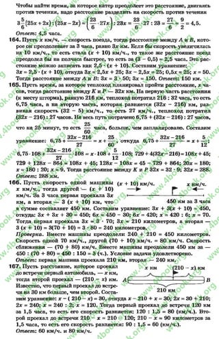 Чтобы найти время, за которое катер преодолеет это расстояние, двигаясь
против течения, надо расстояние разделить на скорость против течения
3 - (25* + 2 * ): (25* - 2*) = ( — •2 7 * 1 :2 3 * = — •27 : 23 = — = - = 4,5.
6 ^ 6 ^ 6 6 2
Ответ: 4,5 часа.
164. Пусть * км/ч. — скорость поезда, тогда расстояние между А и В, кото­
рое он преодолевает за 3 часа, равно 3* км. Если бы скорость увеличилась
на 10 км/ч., то есть стала (* + 10) км/ч., то такое же расстояние поезд
преодолел бы на полчаса быстрее, то есть за (3 - 0,5) = 2,5 часа. Это рас­
стояние можно записать как 2,5 * (* -+ 10). Составим уравнение:
3* = 2,5 *(х + 10), откуда 3* = 2,5* + 25; 3* - 2,5* = 25; 0,5* = 25; * = 50.
Тогда расстояние между А и В: 3* = 3 * 50; 3* = 150. Ответ: 150 км.
165. Пусть время, за которое теплоход планировал пройти расстояние, * ча­
сов, тогда расстояние между К и Р — 32* км. На первую часть расстояния
(к месту шторма), равную 216 км, теплоход потратил 216 : 32 часа, то есть
6.75 часа, а на вторую часть, которая равняется (32* - 216) км, раз­
вивая скорость (32 - 5) км/ч., то есть 27 км/ч., теплоход потратил
(32* —216): 27 часов. На весь путь потрачено 6,75 + (32* - 216): 27 часов,
что на 25 минут, то есть — часа, больше, чем запланировано. Составим
60
3 2 * -2 1 6 25 3 2 * -2 1 6 5
уравнение: 6,75 + ----- = х + -— , откуда 6,75 ч---------------- = * ;
27 60 27 12
ООу_ 216
6.75 -108 + — 108 = *-108 + — 108; 729 + 4(32* - 216)=108* + 45;
27 12
729 + 128* - 864 = 108* +- 45; 128* - 108* = 45 - 729 + 864; 20* = 180;
* = 180 : 20; * = 9. Тогда расстояние между К и Р 32* = 32 * 9; 32* = 288.
Ответ: 288 км.
166- Пусть скорость одной машины (* + Ю) км/ч. х км/ч.
* км/ч., тогда другой’— (* + 10) — Р ' < ■
км/ч. За 3 часа первая проехала 3* •-------------------------'-----------------•
км, а вторая — 3 (* + 10) км, что 450 км за 3 часа
в сумме составляет 450 км. Составим уравнение: 3* + 3(* + 10) = 450,
откуда: 3* + 3* -+ 30 = 450; 6* = 450 - 30; 6* = 420; * = 420 : 6; * = 70.
Тогда первая проехала 3* = 3 * 70; 3* = 210 километров, а вторая —
3 (* + 10) = 3(70 + 10) = 3 *80 = 240 километров.
П роверка. Вместе машины преодолели 240 + 210 = 450 километров.
Скорость одной 70 км/ч., другой (70 +- 10) км/ч. = 80 км/ч. Скорость
сближения — (70 + 80) км/ч. Вместе машины преодолели 450 км за —
450 : (70 + 80) = 450 : 150 = 3 (ч.). Условие задачи удовлетворено.
Ответ: первая машина проехала 210 км, вторая — 240 км.
167. Пусть расстояние, которое проехал х км (210 - *) км
ДО встречи первый автомобиль, — * КМ, ______
тогда второй проехал — (210 - х) км. А ‘ ^
Известно, что первый проехал до ветре-
чи на 30 км больше, чем второй. Соста- км
вим уравнение: * - ( 210 - *) = 30, откуда * - 210 + * - 30; 2* = 30 + 210;
2* = 240; * = 240 : 2; * = 120. Тогда первый проехал до встречи 120 км
за 1,5 часа, то есть его скорость равняется: 120 : 1,5 = 80 (км/ч.). Вто­
рой проехал до встречи 210 —* = 210 - 120; 210 - * = 90 километров за
1,5 часа, то есть его скорость равняется: 90 : 1,5 = 60 (км/ч.).
Ответ: 60 км/ч. и 80 км/ч.
rg
w
w
w
.4book.org
w
ook.org
w
w
w
.4book.org
w
w
w
.4
w
.4book.org
w
w
w
.4book.org
w
w
w
.4book.
w
w
w
.4book.org
w
w
w
.4book.org
w
w
w
.4book.org
org
w
w
w
.4book.org
w
w
w
.4book.org
w
w
w
.4book.org
book.org
w
w
w
.4book.org
w
w
w
.4book.org
w
w
w
.4book.org
w
w
.4book.org
w
w
w
.4book.org
w
w
w
.4book.org
w
w
w
.4book.org
w
w
w
.4book.org
w
w
w
.4book.org
w
w
w
.4book.org
w
w
w
.4book.or
w
w
w
.4book.org
w
w
w
.4book.org
w
w
w
.4book.org
w
w
w
.4boo
w
w
w
.4book.org
w
w
w
.4book.org
w
w
w
.4book.org
w
w
w
w
w
w
.4book.org
w
w
w
.4book.org
w
w
w
.4book.org
w
w
.4book.org
w
w
w
.4book.org
w
w
w
.4book.o
book.org
w
w
w
.4book.org
w
w
w
.4b
.org
w
w
w
.4book.org
w
w
w
w
w
.4book.org
 