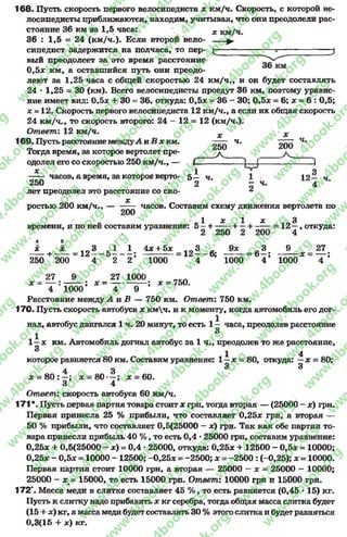 168- Пусть скорость первого велосипедиста * км/ч. Скорость, с которой ве­
лосипедисты приближаются, находим, учитывая, что они преодолели рас­
стояние 36 км эа 1,5 часа:
36 : 1,5 = 24 (км/ч.). Бели второй вело­
сипедист задержится на полчаса, то пер­
вый преодолеет эа это время расстояние
0,5* км, а оставшийся путь они преодо­
леют эа 1,25 часа с общей скоростью 24 км/ч., и он будет составлять
24 * 1,25 = 30 (км). Всего велосипедисты проедут 36 км, поэтому уравне­
ние имеет вид: 0.5* + 30 = 36, откуда: 0,5* = 36 —30; 0,5* = 6; * = 6: 0,5;
х - 12. Скорость первого велосипедиста 12 км/ч., а если их общая скорость
24 км/ч,, то скорость второго: 24 - 12 = 12 (км/ч.).
Ответ: 12 км/ч. х
169. Пусть расстояниемежду-АиВ х км. — —ч. ч*
Тогда время, за которое вертолет пре-
одолел его со скоростью 250 км/ч., — Г . ~ ^
* 1 о
часов, а время, за которое верто- 5— ч. 1 • 12— ч
250 2 х ч. 4 '
лет преодолел это расстояние со ско- ^
ростью 200 км/ч., — часов. Составим схему движения вертолета по
1» зс 1 ос 3
времени, и по ней составим уравнение: 5 —н------- к—+ ------= 12 —, откуда:
. 2 250 2 200 4
* * 3 1 1 4* + 5* 3 9* 3 9 27
+ -— = 12— 5 ------- ; = 12— 6; = 6- ; * = — ;
250 200 4 2 2 1000 4 1000 4 1000 4
27 9 27 1000
* - — : ------- ; * = --------------; * = 750.
4 1000 4 9
Расстояние между А и В — 750 км. Ответ: 750 км.
170. Пусть скорость автобуса * кмч. и к моменту, когда автомобиль его дог­
нал, автобус двигался 1ч. 20минут, то есть 1— часа, преодолев расстояние
і 3
1—* км. Автомобиль догнал автобус за 1 ч., преодолев то же расстояние,
3 1 4
которое равняется 80 км. Составим уравнение: 1 - х - 80, откуда: —* = 80;
4 4 3 3
* = 8 0 : —; * = 8 0 — ; * = 60.
3 4
Ответ: скорость автобуса 60 км/ч.
171 *. Пусть первая партия товара стоит * грн, тогда вторая — (25000 - *) грн.
Первая принесла 25 % прибыли, что составляет 0,25* грн, а вторая —
50 % прибыли, что составляет 0,5(25000 —*) грн. Так как обе партии то­
вара принесли прибыль 40 %, то есть 0,4 *25000 грн, составим уравнение:
0,25* + 0,5(25000 - *) = 0,4 •25000, откуда: 0,25* + 12500 - 0,5* = 10000;
0,25* - 0,5* = 10000 - 12500; -0 ,2 5 * = -2500; * = -2500 : (-0,25); * = 10000.
Первая партия стоит 10000 грн, а вторая — 25000 —* = 25000 - 10000;
25000 - * = 15000, то есть 15000 грн. Ответ: 10000 грн и 15000 гря.
172*. Масса меди в слитке составляет 45 % , то есть равняется (0,45 * 15) кг.
Пусть к слитку надо прибавить * кг серебра, тогда общая масса слитка будет
(15 + *) кг, а масса меди будет составлять 30 % этогослитка и будетравняться
0,3(15 + х) кг.
rg
w
w
w
.4book.org
w
ook.org
w
w
w
.4book.org
w
w
w
.4
w
.4book.org
w
w
w
.4book.org
w
w
w
.4book.
w
w
w
.4book.org
w
w
w
.4book.org
w
w
w
.4book.org
org
w
w
w
.4book.org
w
w
w
.4book.org
w
w
w
.4book.org
book.org
w
w
w
.4book.org
w
w
w
.4book.org
w
w
w
.4book.org
w
w
.4book.org
w
w
w
.4book.org
w
w
w
.4book.org
w
w
w
.4book.org
w
w
w
.4book.org
w
w
w
.4book.org
w
w
w
.4book.org
w
w
w
.4book.or
w
w
w
.4book.org
w
w
w
.4book.org
w
w
w
.4book.org
w
w
w
.4boo
w
w
w
.4book.org
w
w
w
.4book.org
w
w
w
.4book.org
w
w
w
w
w
w
.4book.org
w
w
w
.4book.org
w
w
w
.4book.org
w
w
.4book.org
w
w
w
.4book.org
w
w
w
.4book.o
book.org
w
w
w
.4book.org
w
w
w
.4b
.org
w
w
w
.4book.org
w
w
w
w
w
.4book.org
 