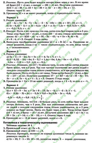 2. Решение. Пусть дочь будет младше матери вдвое через * лет. В это время
ей будет (12 + х) лет, а матери — (35 + *) лет. Получаем уравнение:
2(12 + дс) = 35 + ж; 24 + 2* = 35 + *; 2* - * = 35 - 24; х = 11.
Ответ: через 11 лет.
3 . Уравнение |*|= а не имеет решений, когда а отрицательное число.
Вариант 2
1. Решим уравнения:
а) 2 - 3* - 7* - 8; -7 х - Зх = -2 - 8; -1 0 * = -1 0 ; * = 10 : 10; * = 1.
б) 2г - 0,5(z - 1) + г; 2z = 0,5z - 0,5 + z; 2z - l,5z = -0 ,5 ; 0,5z = -0 ,5 ;
2= -0 ,5 : 0,5; z = -1 .
2. Решение. Пусть x лет прошло с тех пор, когда отец был старше сына в 5 раз.
Тогда отцу было (42 - *) лет, а сыну (10 - *) лет, откуда получаем урав­
нение: 42 - х = 5(10 - *); - * = 50 - 5* —42; —х + 5дс = 8; 4* = 8;
* = 8 : 4; * = 2. Ответ: 2 года назад.
3 . Выполним преобразование уравнения |*| + а = 0: |*| = - а . Уравнение не .
имеет решений, когда (-а) — число отрицательное, то есть когда число
а — положительное.
Вариант 3
1. Решим уравнение:
а) 2* - 4 - 3 —5jc; 2* + 5* = 3 + 4; 7* = 7; * = 1.
б) 3 - 0,7(1 - 2л) = бл; 3 - 0,7 + 1,4л = 6л; 1,4л - 6л = -3 + 0,7;
-4,6л - -2 ,3 ; п - 2,3 : 4,6; л = 0,5.
2. Решение. Очевидно, что ( 1 7 : 7 ) меньше трех, то есть сейчас сестра младше
брата менее, чем в 3 раза. Так как частное количества лет двоих людей с
каждым следующим годом только уменьшается, то в три раза младше она
была раньше. Пусть это было * лет назад. Тогда сестре было(7 - *) лет, а бра­
ту — (17 - *) лет. Получаем уравнение: 17 - * = 3(7 - *); - * = 21 - 3* - 17;
3* - * = 4; 2* = 4; * = 4 : 2; * = 2. Ответ: 2 года назад.
3. Уравнение (а + 1)* = 15 не имеет решений, когда а + 1 = 0, то есть а = —1.
Вариант 4
1. Решим уравнение:
а) * + 12 = 9 - 2*; * + 2* = 9 - 12; 3* = -3 ; * = - 3 : 3 ; * = -1 .
б) с - 0,2(с - 3) = 5с; с - 0,2с + 0,6 = 5с; 0,8с - 5с = -0 ,6 ;
-4,2с = -0 ,6 ; с = 0,6 : 4,2; с = —.
7
2. Решение. Очевидно, что (14 : 5) больше двух, то есть сейчас брат младше
сестры больше, чем в 2 раза. Так как отношение количества лет дво­
их людей з каждым следующим годом только уменьшается, то в 2 раза
младше он будет потом. Пусть это будет через * лет. Тогда сестре будет
(14 + *) лет, а брату — (5 + *) лет. Получаем уравнение: 2(5 + *) = 14 + *;
10 + 2* —* = 14; * = 14 - 10; * = 4. Ответ: через 4 года.
3. Уравнение ах = -8 не имеет решений, когда а = 0.
Готовимся к тематическому оцениванию
Тестовые задания № 1
1. Правильный ответ: в) -2 * = 0.
2. Правильный ответ: в) 100 : х = 5.
Решение. Проверим, является ли корнем уравнения число 5, заменив пе­
ременную числом 5:
а) 2* = 10; 2 * 5 = 10; 10 = 10, равенство верно, 5 — корень уравнения;
rg
w
w
w
.4book.org
w
ook.org
w
w
w
.4book.org
w
w
w
.4
w
.4book.org
w
w
w
.4book.org
w
w
w
.4book.
w
w
w
.4book.org
w
w
w
.4book.org
w
w
w
.4book.org
org
w
w
w
.4book.org
w
w
w
.4book.org
w
w
w
.4book.org
book.org
w
w
w
.4book.org
w
w
w
.4book.org
w
w
w
.4book.org
w
w
.4book.org
w
w
w
.4book.org
w
w
w
.4book.org
w
w
w
.4book.org
w
w
w
.4book.org
w
w
w
.4book.org
w
w
w
.4book.org
w
w
w
.4book.or
w
w
w
.4book.org
w
w
w
.4book.org
w
w
w
.4book.org
w
w
w
.4boo
w
w
w
.4book.org
w
w
w
.4book.org
w
w
w
.4book.org
w
w
w
w
w
w
.4book.org
w
w
w
.4book.org
w
w
w
.4book.org
w
w
.4book.org
w
w
w
.4book.org
w
w
w
.4book.o
book.org
w
w
w
.4book.org
w
w
w
.4b
.org
w
w
w
.4book.org
w
w
w
w
w
.4book.org
 