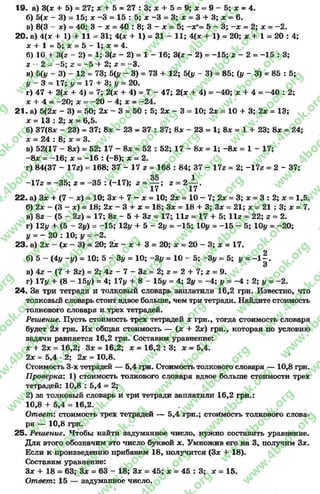 19. а) 3(x + 5) = 27; * + 5 = 2 7 :3 ;л : + 5 = 9;л: = 9 - 5 ;д : = 4.
б) 5(jc - 3) = 15; x -3 = 15 : 5; x -3 = 3; x = 3 + 3; x = 6.
в) 8(3 - x) = 40; 3 - x = 40 : 8; 3 - x = 5; -x *- 5 - 3; —x = 2; x = -2 .
20. a) 4(* + 1) + 11 = 31; 4(* + 1)= 31 - 11; 4(x + 1) = 20; x + 1 = 20 ; 4;
x + 1 = 5; x = 5 - 1; x = 4.
б) 10 + 3(z - 2) = 1; 3(z - 2) = 1 - 16; 3(z- 2) = -1 5 ; z - 2 = -1 5 : 3;
z - 2 = -5 ; z = -5 + 2; z = -3 .
в) ö(y ~ 3) - 12 = 73; 5(1/ - 3) = 73 + 12;5(у - 3)= 85; (у- 3)* 85:5;
у - 3 = 17; у - 17 + 3; у = 20.
г) 47 + 2{х + 4) = 7; 2(х -i- 4) = 7 - 47; 2(х + 4)= -4 0 ; х +4 =-4 0 :2;
л: + 4 = -2 0 ; jc = -2 0 - 4; х = -2 4 .
21- а) 5(2* - 3) = 50; 2х - 3 = 50 : 5; 2х - 3- 10; 2х = 10+ 3; 2* =13;
х = 13 : 2; х = 6,5.
б) 37(8* - 23) = 37; 8л: - 23 = 37 : 37; 8л: - 23 = 1; 8* = 1 + 23; 8х = 24;
х = 24 : 8; х = 3.
в) 52(17 - 8л:) = 52; 17 - 8х = 52 : 52; 17 - 8х = 1; - 8л: = 1 - 17;
- 8л: = -1 6 ; л: = -1 6 : ( - 8); х = 2.
г) 84(37 - 17z) = 168; 37 - 17 z = 168 : 84; 37 - 17z = 2; -17z = 2 - 37;
OK 1
-17z = -3 5 ; z = -3 5 : (-17); z = — ; z = 2 — .
17 17
22. a) 3x + (7 - je) = 10; 3x + 7 —x = 10; 2x = 10 - 7; 2л: = 3; ж= 3 : 2; л: = 1,5.
б) 2л: - (3 —x) = 18; 2x - 3 + x = 18; 3# = 18 + 3; 3x = 21; x = 21 : 3; x = 7.
в) 8z - (5 - 3z) = 17; 8z - 5 + 3z = 17; 11z = 17 4- 5; 11z = 22; z * 2.
г) 12y + (5 - 2y) = -1 5 ; 12y + 5 - 2y = -1 5 ; lOy = -1 5 - 5; lOy = -2 0 ;
у = —20 : 10; у - - 2.
23. а) 2л: - (х - 3) = 20; 2л: - х + 3 = 20; х = 20 - 3; х = 17.
б) 5 - (4i/ -i/) = 10; 5 - Зу = 10; -Зу = 1 0 - 5 ; -Зу = 5; у = - l | .
в) 4z - (7 + 3z) = 2; 4z - 7 - 3z = 2; z = 2 + 7; z = 9.
r) 17y + (8- 15y) = 4; 17y + 8- 15y = 4; 2y = -4 ; у = -4 ; 2; у = -2 .
24. За три тетради и толковый словарь заплатили 16,2 грн. Известно, что
толковый словарь стоит вдвое больше, чем три тетради. Найдите стоимость
толкового словаря и трех тетрадей.
Решение. Пусть стоимость трех тетрадей х грн., тогда стоимость словаря
будет 2х грн. Их общая стоимость — (л: + 2л:) грн., которая по условию
задачи равняется 16,2 грн. Составим уравнение:
х + 2х = 16,2; Зле = 16,2; х = 16,2 : 3; х = 5,4.
2х = 5,4 *2; 2х = 10,8.
Стоимость 3-х тетрадей — 5,4 грн. Стоимость толкового словаря — 10,8 грн.
П роверка: 1) стоимость толкового, словаря вдвое больше стоимости трех
тетрадей: 10,8 : 5,4 = 2;
2) за толковый словарь и три тетради заплатили 16,2 грн.:
10,8 + 5,4 = 16,2.
Ответ: стоимость трех тетрадей — 5,4 грн.; стоимость толкового слова­
ря — 10,8грн.
25« Решение. Чтобы найти задуманное число, нужно составить уравнение.
Для этого обозначим это число буквой х . Умножив его на 3, получим Зл:.
Если к произведению прибавим 18, получится (Зл: + 18).
Составим уравнение:
Зх + 18 = 63; Зл: = 63 - 18; Зл: = 45; л: = 45 : 3; л: = 15.
Ответ: 15 — задуманное число.
rg
w
w
w
.4book.org
w
ook.org
w
w
w
.4book.org
w
w
w
.4
w
.4book.org
w
w
w
.4book.org
w
w
w
.4book.
w
w
w
.4book.org
w
w
w
.4book.org
w
w
w
.4book.org
org
w
w
w
.4book.org
w
w
w
.4book.org
w
w
w
.4book.org
book.org
w
w
w
.4book.org
w
w
w
.4book.org
w
w
w
.4book.org
w
w
.4book.org
w
w
w
.4book.org
w
w
w
.4book.org
w
w
w
.4book.org
w
w
w
.4book.org
w
w
w
.4book.org
w
w
w
.4book.org
w
w
w
.4book.or
w
w
w
.4book.org
w
w
w
.4book.org
w
w
w
.4book.org
w
w
w
.4boo
w
w
w
.4book.org
w
w
w
.4book.org
w
w
w
.4book.org
w
w
w
w
w
w
.4book.org
w
w
w
.4book.org
w
w
w
.4book.org
w
w
.4book.org
w
w
w
.4book.org
w
w
w
.4book.o
book.org
w
w
w
.4book.org
w
w
w
.4b
.org
w
w
w
.4book.org
w
w
w
w
w
.4book.org
 