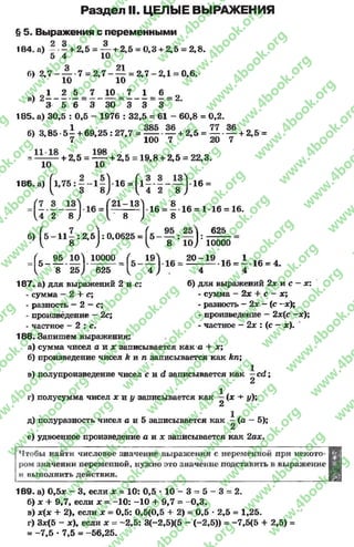 Раздел II. ЦЕЛЫЕ ВЫРАЖЕНИЯ
§ 5. Выражения с переменными
184. а) - •- + 2,5 = — + 2,5 = 0,3 + 2,5 = 2,8.
5 4 10
о 21
б) 2 ,7 - — -7 = 2 ,7 ---- - = 2 ,7 -2 ,1 = 0,6.
10 10
. _ 1 2 5 7 10 7 1 6
в) 2 ------------= ---------- = --------- — — = 2.
9 3 5 6 3 30 3 3 3
185. а) 30,5 : 0,5 - 1976 : 32,5 = 61 - 60,8 = 0,2.
б) 3,85 5^ + 6 9 ,2 5 :2 7 ,7 = — — + 2,5 = — — + 2,5 =
7 100 7 20 7
= + 2,5 = — + 2,5 = 19,8 + 2,5 = 22,3.
10 10
1 8 6 .а) (1 ,7 5 : —- 1 —1-16 = ( 1—•— 1- 16 =
Н 3 8) { 4 2 8 )
= Г 2 1 - 1 3 Ь 6 = 8 . 16 = 1. 16= 16.
^4 2 8^ 1/8 ) 8
б) Г5 —11—: 2,5 1: 0,0625 = Гб —— I — |:
Ч 8 ) { 8 10)
<5_ ^ w y i o o o o f м у
I, 8 2 5 ) 625 ^ 4 ) .
625
10000
20z M .16= ! . 1 6 = 4.
4 4
187. а) для выражений 2 и с: б) для выражений 2х и с - х:
- сумма - 2 + с; - сумма - 2х + с - х;
- разность - 2- с; - разность - 2х - ( с -х);
- произведение —2с; - произведение —2х(с —х);
- частное - 2 : с. - частное - 2х : (с - х).
188. Запишем выражения:
а) сумма чисел а и х записывается как а 4- х;
б) произведение чисел k и п записывается как кп;
в) полупроизведение чисел c u d записывается как —c d ;
2
г) полусумма чисел х и у записывается как —(х + у);
2
д) полуразность чисел с и 5 записывается как —(а - 5);
2
е) удвоенное произведение а и х записывается как 2ах.
Чтобы найти числовое значение выражения с переменной при некото­
ром значении переменной, нужно это значение подставить в выражение
и выполнить действия.
189. а) 0,5* - 3, если * = 10: 0,5 •10 - 3 = 5 - 3 = 2.
б) * + 9,7, если * = -10: -1 0 + 9,7 = -0 ,3 .
в) *(* 4- 2), если х = 0,5: 0,5(0,5 4- 2) = 0,5 * 2,5 = 1,25.
г) 3*(5 - х), если * = -2 ,5 : 3(-2,5)(5 - (-2,5)) = -7,5(5 4- 2,5) =
= -7 ,5 * 7,5 = -56,25.
rg
w
w
w
.4book.org
w
ook.org
w
w
w
.4book.org
w
w
w
.4
w
.4book.org
w
w
w
.4book.org
w
w
w
.4book.
w
w
w
.4book.org
w
w
w
.4book.org
w
w
w
.4book.org
org
w
w
w
.4book.org
w
w
w
.4book.org
w
w
w
.4book.org
book.org
w
w
w
.4book.org
w
w
w
.4book.org
w
w
w
.4book.org
w
w
.4book.org
w
w
w
.4book.org
w
w
w
.4book.org
w
w
w
.4book.org
w
w
w
.4book.org
w
w
w
.4book.org
w
w
w
.4book.org
w
w
w
.4book.or
w
w
w
.4book.org
w
w
w
.4book.org
w
w
w
.4book.org
w
w
w
.4boo
w
w
w
.4book.org
w
w
w
.4book.org
w
w
w
.4book.org
w
w
w
w
w
w
.4book.org
w
w
w
.4book.org
w
w
w
.4book.org
w
w
.4book.org
w
w
w
.4book.org
w
w
w
.4book.o
book.org
w
w
w
.4book.org
w
w
w
.4b
.org
w
w
w
.4book.org
w
w
w
w
w
.4book.org
 