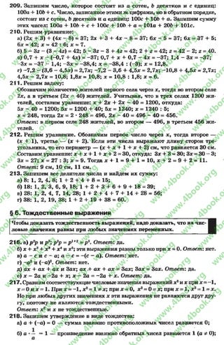209. Запишем число, которое состоит из а сотен, 6 десятков и с единиц:
100а + 106 + с. Число, записанное этими ж цифрами» но в обратном порядке,
состоит из с сотен, 6десятков и а единиц: 100с + 106 + а. Запишем сумму
этих чисел: 100а + 106 + с + 100с + 106 + а = 101а + 206 + 101с.
210. Решим уравнение:
а) (2* + 3) + (4* - 8) = 37; 2х + 3 + 4х - 8= 37; 6* - 5 = 37; 6* = 37 + 5;
6* = 42; х = 42 : 6; х = 7.
б) 5 - Зг - (3 - 4г) = 42; 5 - Зг - 3 + 4г = 42; 2 4- г = 42; г = 42 - 2; г = 40.
в) 0,7 + х - (-0,7 + 4х) = -3 7 ; 0,7 4- х 4- 0,7 - 4х = -3 7 ; 1,4 - 3* = -37;
-З х = -3 7 - 1,4; -3 * = -38,4; х = -3 8 ,4 : (-3); х = 12,8.
г) -7 ,2 - (3,6 - 4,5*) = 2,7*; -7 ,2 - 3,6 4- 4,5* = 2,7х; -1 0 ,8 4- 4,5* = 2,7*;
4,5* - 2,7* = 10,8; 1,8* = 10,8; * = 10,8 : 1,8; * = 6.
211. Решим задачу:
Обозначим количество жителей первого села через *, тогда во втором селе
2х, а в третьем (2* - 40) жителей. Учитывая, что в трех селах 1200 жи­
телей, составим уравнение: * + 2* + 2* - 40 = 1200, откуда:
5* - 40 = 1200; 5* = 1200 + 40; 5* = 1240; * = 1240 : 5;
* = 248, тогда 2* = 2 * 248 = 496, 2* - 40 = 496 - 40 = 456.
Ответ: в первом селе 248 жителей, во втором — 496, в третьем 456 жи­
телей.
212. Решим уравнение. Обозначим первое число через *, тогда второе —
(* + 1). третье — (* 4- 2). Если эти числа выражают длину сторон тре­
угольника, то его периметр — (* + * + 1 4 - * +2) см, что равняется 30 см.
Составим уравнение: * + * + 1 + * + 2 = 30, откуда: 3* + 3 =30; 3* = 30 - 3;
3* = 27; * = 27 : 3; * = 9. Тогда * + 1 = 9 + 1 = 10, * + 2 = 9 + 2 = 11.
Ответ: 9 см, 10 см, 11 см.
213. Запишем все делители числа и найдем их сумму:
а) 8: 1, 2, 4, 8; 1 + 2 + 4 + 8= 15;
б) 18: 1, 2, 3, 6, 9, 18; 1 + 2 + 3 + 6 + 9 + 18 = 39;
в) 28: 1, 2, 4, 7, 14, 28; 1 + 2 + 4 + 7 + 14 + 28 = 56;
г) 38: 1, 2, 19, 38; 1 + 2 + 19 + 38 = 60.
§ 6. Тождественные выражения
Чтобы доказать тождественность выражений, надо доказать, что их чис-
ловые значения равны при любых значениях переменных.
216. а) р 2р и р 3; р 2р = р 1+г = р 3. Ответ: да.
б) * + х2+ * э+ *4и х5; эти выражения равны только при * = 0. Ответ: нет.
в ) а - с и с ~ а ; а - с = -(с - а). Ответ: нет.
г) -а 2и (—а)2. Ответ: нет.
д) ах + ах + ах и За*; а * .+ а* + а* = За*; За* = За*. Ответ: да.
е) * —2а и -2 а + *; * - 2а = -2 а + * . Ответ: да.
217. Сравнимсоответствующиечисловые значения выражений *2и * при* = - 1 ,
* = 0 и * = 1. При * = -1 , *2= 1 ф х; при х = 0, *2= 0 - *; при * = 1, *2= 1 = *.
Но при любых других значениях * эти выражения не равняются друг дру­
гу, поэтому не являются тождественными.
Ответ: х2 и * не тождественные.
218. Запишем утверждение в виде тождества:
а) а + (—а) = 0 — сумма взаимно противоположных чисел равняется 0;
б) а *— =1 — произведение взаимно обратных чисел равняется 1(а ф 0);
а
rg
w
w
w
.4book.org
w
ook.org
w
w
w
.4book.org
w
w
w
.4
w
.4book.org
w
w
w
.4book.org
w
w
w
.4book.
w
w
w
.4book.org
w
w
w
.4book.org
w
w
w
.4book.org
org
w
w
w
.4book.org
w
w
w
.4book.org
w
w
w
.4book.org
book.org
w
w
w
.4book.org
w
w
w
.4book.org
w
w
w
.4book.org
w
w
.4book.org
w
w
w
.4book.org
w
w
w
.4book.org
w
w
w
.4book.org
w
w
w
.4book.org
w
w
w
.4book.org
w
w
w
.4book.org
w
w
w
.4book.or
w
w
w
.4book.org
w
w
w
.4book.org
w
w
w
.4book.org
w
w
w
.4boo
w
w
w
.4book.org
w
w
w
.4book.org
w
w
w
.4book.org
w
w
w
w
w
w
.4book.org
w
w
w
.4book.org
w
w
w
.4book.org
w
w
.4book.org
w
w
w
.4book.org
w
w
w
.4book.o
book.org
w
w
w
.4book.org
w
w
w
.4b
.org
w
w
w
.4book.org
w
w
w
w
w
.4book.org
 