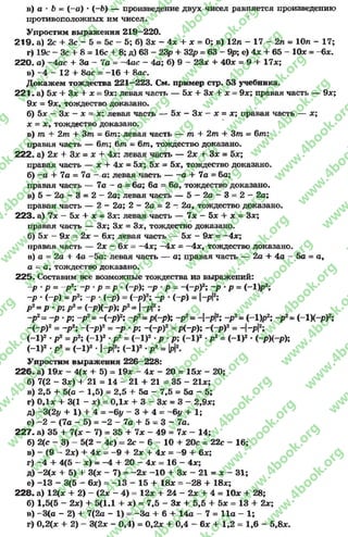в) а • Ъ = ( - а) * (—Ь) — произведение двух чисел равняется произведению
противоположных им чисел.
Упростим выражения 219—220.
2 1 9 . а) 2с + Зс - 5 = 5с - 5; б) 3* - 4* + * = О; в) 12л - 17 - 2л = Юл - 17;
г) 19с —Зс + 8= 16с 4- 8; д) 63 —23р + 32р = 63 - 9р; е) 4* + 65 —10* = - 6*.
220. а) —4ас + За - 7а = -4 ас - 4а; б) 9 - 23* + 40* = 9 4- 17*;
в) -4 - 12 4- 8ас = —16 4- 8ас.
Докажем тождества 221—223. См. пример стр. 53 учебника.
221 - а) 5* + 3* 4- х = 9х: левая часть — 5* 4- 3* 4- * = 9*; правая часть — 9*;
9* = 9*, тождество доказано.
б) Ьх - 3* - * = *: левая часть — 5* - 3* - * = *; правая часть — *;
* = * , тождество доказано.
в) т 4- 2т 4- 3т = 6т : левая часть — т 4- 2т 4- 3т - 6т:
правая часть — 6т; 6т = 6т , тождество доказано.
222. а) 2* 4- 3* = * 4- 4*: левая часть — 2* 4- 3* = 5*;
правая часть — * 4- 4* = 5*; 5* = 5*, тождество доказано.
б) - а 4- 7а = 7а —а: левая часть — - а + 7а = 6а;
правая часть — 7а ~ а = 6а; 6а - 6а, тождество доказано.
в) 5 —2 а - 3 = 2 “ 2а; левая часть — 5 - 2 а - 3 = 2 - 2а;
правая часть — 2- 2а; 2—2а = 2—2а, тождество доказано.
2 2 3 . а) 7* —5* 4- х = 3*: левая часть — 7* - 5* 4- * = 3*;
правая часть — 3*; 3* = 3*, тождество доказано.
б) 5л: - 9* = 2* - 6*; левая часть — 5* - 9* = -4 * ;
правая часть — 2* - 6* = —4*; -4 * = —4*, тождество доказано.
в) а = 2а 4- 4а -5а: левая часть — а; правая часть — 2а 4- 4а - 5а = а,
а = а, тождество доказано.
225. Составим все возможные тождества из выражений:
-р •Р = -р2; - р - р = р - (-р); -р р = -(-р)2; -р •р = (-1)р2;
-р ■(~р) = р2; -р ■(-р) = (~р)2; -р •(-р) = |-р12;
р2=р •р ; р 2= (-р)(-р); р2= |-р|2;
-р2= - р - р ; -р2= -(-р )2; -р2=р(-р); -р2= -|-р|2; -р2= (-Цр2; -р2=(-1Х-Р)2;
-(~р)2= -р2; -(-р)2= -р •р; -(-р)2= р(-р); -(-р)2= -|-р12;
(-1)2 •р2=р2; <-1)2-р2= (-1)2 р -р; (-1)2-р2= (-1)2•(-р)(-р);
(-1)2 ■р2= (-1)2 •|-р|2; (-1)2•р2= И2-
Упростим выражения 226—228:
226. а) 19* - 4(* 4- 5) = 19* - 4* - 20 = 15* - 20;
б) 7(2 - 3*) 4- 21 = 14 - 21 4- 21 = 35 - 21*;
в) 2,5 4- 5(а - 1,5) = 2,5 4- 5а - 7,5 = 5а - 5;
г) 0,1* 4- 3(1 - *) = 0,1* 4- 3 - 3* = 3 - 2,9*;
д) ~3(21/ + 1) + 4 = - 6у - 3 4 - 4 = “6у 4- 1;
е) -2 - (7а - 5) = -2 - 7а + 5 = 3 - 7а.
227. а) 35 + 7(* - 7) = 35 4- 7* - 49 = 7* - 14;
б) 2(с - 3) - 5(2 - 4с) = 2с - 6- 10 + 20с = 22с - 16;
в) —(9 —2х) 4 4* = -9 4 2* 4 4* = -9 4 6*;
г) -4 + 4(5 - *) = -4 4- 20 - 4* = 16 - 4*;
д) -2 (* 4- 5) 4- 3(* - 7) = -2 * -1 0 + 3* - 21 = * - 31;
е) -1 3 - 3(5 - 6*) = -1 3 - 15 + 18* = -2 8 4- 18*;
228. а) 12(* 4- 2) - (2* - 4) = 12* 4- 24 - 2* 4- 4 = 10* + 28;
б) 1,5(5 - 2*) + 5(1,1 + *) = 7,5 - 3* 4- 5,5 + 5* = 13 + 2*;
в) —3(а - 2) 4- 7(2а - 1) = -З а + 64- 14а - 7 = 11а - 1;
г) 0,2(* + 2) - 3(2* - 0,4) = 0,2* 4- 0,4 - 6* + 1,2 = 1,6 - 5,8*.
rg
w
w
w
.4book.org
w
ook.org
w
w
w
.4book.org
w
w
w
.4
w
.4book.org
w
w
w
.4book.org
w
w
w
.4book.
w
w
w
.4book.org
w
w
w
.4book.org
w
w
w
.4book.org
org
w
w
w
.4book.org
w
w
w
.4book.org
w
w
w
.4book.org
book.org
w
w
w
.4book.org
w
w
w
.4book.org
w
w
w
.4book.org
w
w
.4book.org
w
w
w
.4book.org
w
w
w
.4book.org
w
w
w
.4book.org
w
w
w
.4book.org
w
w
w
.4book.org
w
w
w
.4book.org
w
w
w
.4book.or
w
w
w
.4book.org
w
w
w
.4book.org
w
w
w
.4book.org
w
w
w
.4boo
w
w
w
.4book.org
w
w
w
.4book.org
w
w
w
.4book.org
w
w
w
w
w
w
.4book.org
w
w
w
.4book.org
w
w
w
.4book.org
w
w
.4book.org
w
w
w
.4book.org
w
w
w
.4book.o
book.org
w
w
w
.4book.org
w
w
w
.4b
.org
w
w
w
.4book.org
w
w
w
w
w
.4book.org
 