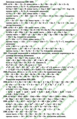 Докажем тождества 229—230:
229. а) Зс —3(с - 1) = 3: левая часть — Зс - 3(с —1) = Зс —Зс 4- 3 = 3;
правая часть — 3; 3 = 3, тождество доказано;
б) 2ху + 2(3 - ху) ~ 6: левая часть — 2ху 4- 2(3 - ху) = 2ху + 6- 2ху = 6;
правая часть — 6; 6= 6, тождество доказано;
и) 15* = 9 - 3(3 - 5л:): левая часть — 15л:;
правая часть — 9 - 3(3 - 5*) = 9 - 9 4- 15л: = 15 х; 15* = 15л:, тождество
доказано;
г) 1 —2л: = 5 - 2(* 4- 2): левая часть — 1 - 2х;
правая часть — 5 - 2(* 4- 2) = 5 - 2л: - 4 = 1 - 2л:; 1 - 2х = 1 - 2*, тож­
дество доказано.
230- а) 8х = 64- 2(4х - 3): левая часть — 8л:;
правая часть — 64- 2(4* - 3) = 6+ 8* -6= 8л:; 8л:= 8л:, тождество доказано;
б) 5(2* + у) = 10(* + у) - Ьу: левая часть — 5(2* 4- у) = 10* + 5у;
правая часть — 10(* + у) - Ьу = 10* 4- 10у - Ьу = 10* 4- 5у; 10* + Ьу =
= 10* + 5у, тождество доказано;
в) 7 - 12* - (-7 + 12*): левая часть — 7;
правая часть — 12* - (-7 4- 12*) = 12* + 7 - 12* = 7; 7 = 7, тождество
доказано;
г) Зс - 3(1 + с - *) = 3* - 3:
левая часть — Зс - 3(1 4- с - *) = Зс - 3 - Зс 4- 3* = 3* - 3;
правая часть — 3* - 3; 3* - 3 = 3* - 3, тождество доказано.
231. Упростим выражение и найдем его значение, заменив переменную за­
данным числовым значением:
а) 12(а —3) + 3(а 4* 12), если а = 0,2.
12(а - 3) + 3(а + 12) = 12а - + За + М = 15а.
если о = 0,2, 15а = 15 *0,2 = 3. Ответ: 3.
б) *2(2 - *) - 2(*2- 3), если х = - 0,3.
х2(2 —х ) - 2(х2- 3) = 2- зс3—,23с2 + 6= -х» + 6, если х = - 0,3, ~х3+ 6=
= -(-0 ,3 )8+ 6= -(-0,027) + 6= 0,027 + 6= 6,027. Ответ-. 6,027.
232. Решение. Если * = а - 6, то 2* + 3* = 5* принимает вид:
2(а - 6) + 3(а - Ъ) = 5(а - 6); 2а - 2Ь + За - ЗЬ = 5а ~ 56;
5* = 5(а - 6) = 5а - 56; 5а - 56 = 5а ~ 56. Ответ: да.
Упростим выражение 233—235:
233. а) 2* 4- 4 + 2(* 4- 4) + 4(* - 8) = 2* 4- 4 + 2* 4- 8 + 4* - 32 = 8* - 20;
б) -(5а - с-+ 2) + З а - с + 2 = -5 а 4* / - X 4- За - / + =
- -5 а 4* За = -2 а ;
в) 0,5(а + 6+ с) - 0,5(а - 6+ с) - 0,5(а 4- 6- с) =
= 4- ^ 6 4- 4- 0,56 - $ А с - 0,5а - + 0,5с =
= 0,56 - 0,5а + 0,5с.
234. а) 5(12« - 23*) - 8(6* - 13а) = 60а - 115* - 48* + 104а = 164а - 163*;
б) - 6(ас - 4) + 3(7 —2ас) = -бас + 24 + 21 - бас = -12ас + 45;
235. а) 2(хг - 3) - 4(17 - 4х2) = 2х‘ - 6- 68 + 16х2= 18зс2 - 74;
б) 4(хг - 3) - х(4х - 5) = - 12 - 0 1 + 5х = -1 2 + 5х;
в) с(3 - 2 с) + 3(с - 2с2) = Зс - 2с2+ Зс - 6с2= 6с - 8с2;
г) 2у —3 —2(а + у —1) = —3 —2а - ^ + 2= —1—2а.
236. а) 2(х - 3) - 5(х - 4) = 14 - Зх:
левая часть — 2(* —3) - 5(* —4) = 2* —6 - 5* 4* 20 = 14 - 3*;
правая часть — 14 - 3*; 14 - 3* = 14 - 3*, тождество доказано.
rg
w
w
w
.4book.org
w
ook.org
w
w
w
.4book.org
w
w
w
.4
w
.4book.org
w
w
w
.4book.org
w
w
w
.4book.
w
w
w
.4book.org
w
w
w
.4book.org
w
w
w
.4book.org
org
w
w
w
.4book.org
w
w
w
.4book.org
w
w
w
.4book.org
book.org
w
w
w
.4book.org
w
w
w
.4book.org
w
w
w
.4book.org
w
w
.4book.org
w
w
w
.4book.org
w
w
w
.4book.org
w
w
w
.4book.org
w
w
w
.4book.org
w
w
w
.4book.org
w
w
w
.4book.org
w
w
w
.4book.or
w
w
w
.4book.org
w
w
w
.4book.org
w
w
w
.4book.org
w
w
w
.4boo
w
w
w
.4book.org
w
w
w
.4book.org
w
w
w
.4book.org
w
w
w
w
w
w
.4book.org
w
w
w
.4book.org
w
w
w
.4book.org
w
w
.4book.org
w
w
w
.4book.org
w
w
w
.4book.o
book.org
w
w
w
.4book.org
w
w
w
.4b
.org
w
w
w
.4book.org
w
w
w
w
w
.4book.org
 