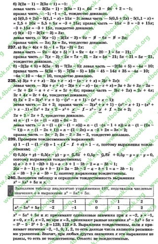 б) 3(2а - 1) - 2(3а - 1) = - 1:
левая часть — 3(2о - 1) - 2(3а - 1) = - 3 - + 2 - —1;
правая часть — - 1; —1= —1, тождество доказано.
в) 5(0,5 + 2х) - 5(1,1 - *) = 15* - 3: левая часть — 5(0,5 + 2х) 7 5(1,1 - *) =
= 2,5 + 10* - 5,5 + 5* = -3 + 15*; правая часть — 15* - 3 = -3 + 15*;
- 3 + 15* = -3 + 15*, тождество доказано.
г) 9(* -1 ) - 3(2* - 3) = 3*:
левая часть — 9(* -1) - 3(2* - 3) = 9* - 0 - 6* - 0 = 3*;
правая часть — 3*; 3* = 3*, тождество доказано.
237« а) 9* - 4(* + 5) - 1 = 7(* -3 ) - 2*:
левая часть — 9* - 4(* + 5) - 1 = 9* - 4* - 20 - 1 = 5* - 21;
правая часть — 7(* - 3) - 2* = 7* - 21 - 2* = 5* - 21; 5* - 21 = 5* - 21,
тождество доказано.
б) —2(2а + 5) = 5(2а —9) —7(2а —5): левая часть — —2(2а + 5) = —4а - 10;
правая часть — 5(2а - 9) - 7(2а - 5) = 10а - 45 - 14а + 35 = -4 а - 10;
—4а —10= —4а —10, тождество доказано.
238. а) 3(а + с + *) —2(а + с - *) - (а - с + *) = 2(с + 2*):
левая часть — 3(а + с + *) - 2(а + с - *) - (а - с + *) - За + Зс + 3* - 2а -
- 2с + 2 х - а + с - х = 2с + 4*; правая часть — 2(с + 2*) = 2с 4- 4*;
2с + 4 * = 2с + 4*, тождество доказано.
б) 2* + 2= 2(*2+ х + 1) - (х2- * + 1) - (*2+ * - 1):
левая часть — 2* + 2; правая часть — 2(*2+ * + 1) —(*2—* + 1) - (*2+
+ * - .1) = 2*2+ 2* + 2- * 2+ X - Х - * 2~ Х + X = 2* + 2;
2* + 2= 2х + 2, тождество доказано.
в) п - (1- (п —(1- п))) = 3п - 2:
левая часть — п —(1—(л - (1—л))) = п —(1—(п —1+ л)) = л —(1—(2л -
- 1)) = л - (1- 2л + 1)) = л —(2—2л) = л —2+ 2л = Зл —2;
правая часть — Зл - 2; Зл - 2= Зл - 2, тождество доказано.
239. Проверим тождественность выражений:
а) 1 - (1- (1- с)) = 1- ( X - X + с) = 1- с, поэтому выражения тожде­
ственны;
б) 0,5(* + у) - 0,5(х - у) - у = %&х + 0,5у - ]3<5* + 0,5у - у = у - у = 0,
поэтому выражения тождественны;
в) а —Ь + 1 —2{Ь + 1 ) = а - д + 1 - 2Ь —2 = а —ЗЬ —1;
2(а - Ь - 1) - (а + Ь - 1) = 2а - 2Ъ - 2 —а - Ъ+ 1 * а - ЗЬ - 1;
а —ЗЬ - 1 ~ а - ЗЬ —1, поэтому выражения тождественны.
240. Заполним таблицу и определим тождественность выражения
*5- 5*3+ 5* и *.
В Заполним таблицу аналогично упражнению 191, подставляя числовые
Ия значения х в выражение *5—5** + 5*.
* -2 -1 0 1 2
* 5 - 5*3 + 5* -2 Г1 0 1 2
*5- 5*3+ 5* и * : принимают одинаковые значения при * = -2 , * = -1 ,
* = О, * = 1, * = 2, но при * = 3, принимают разные значения *5- 5*3+ 5* =
= 35—5 * 3 а + 5 * 3 = 123; 123 ф 3. Выражения тождественны, если * при­
нимает значения —2, —1, О, 1, 2, то есть данные числа являются решения­
ми уравнения. Значит, при любых других значениях * эти выражения не
равны, то есть не тождественны. Ответ: не тождественные.
rg
w
w
w
.4book.org
w
ook.org
w
w
w
.4book.org
w
w
w
.4
w
.4book.org
w
w
w
.4book.org
w
w
w
.4book.
w
w
w
.4book.org
w
w
w
.4book.org
w
w
w
.4book.org
org
w
w
w
.4book.org
w
w
w
.4book.org
w
w
w
.4book.org
book.org
w
w
w
.4book.org
w
w
w
.4book.org
w
w
w
.4book.org
w
w
.4book.org
w
w
w
.4book.org
w
w
w
.4book.org
w
w
w
.4book.org
w
w
w
.4book.org
w
w
w
.4book.org
w
w
w
.4book.org
w
w
w
.4book.or
w
w
w
.4book.org
w
w
w
.4book.org
w
w
w
.4book.org
w
w
w
.4boo
w
w
w
.4book.org
w
w
w
.4book.org
w
w
w
.4book.org
w
w
w
w
w
w
.4book.org
w
w
w
.4book.org
w
w
w
.4book.org
w
w
.4book.org
w
w
w
.4book.org
w
w
w
.4book.o
book.org
w
w
w
.4book.org
w
w
w
.4b
.org
w
w
w
.4book.org
w
w
w
w
w
.4book.org
 
