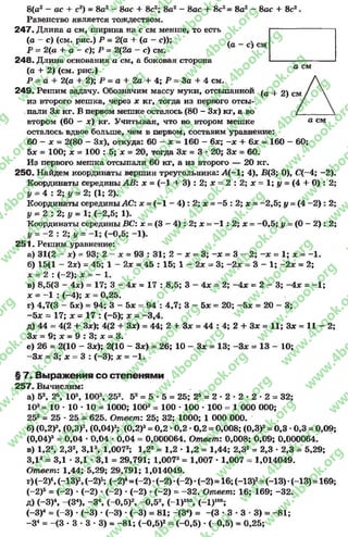 8(а2- ас + с2) = 8а2- Sac + 8с2; 8а2- 8ас + 8с2= 8а2- 8ас + 8с2.
Равенство является тождеством.
247- Длина а см, ширина на с см менше, то есть
(а - с) (см. рис.) Р = 2(а + (а - с)); ( _ .
Р = 2(а + а - с); Р = 2(2а - с) см. V }
248. Длина основания а см, а боковая сторона
(а + 2) (см. рис.) ° см
Р = а + 2(а + 2); Р = а + 2а + 4; Я = За + 4 см.
249. Решим задачу. Обозначим массу муки, отсыпанной ^а 4. 2) См
из второго мешка, через х кг, тогда из первого отсы-
.пали Зх кг. В первом мешке осталось (80 - Зх) кг, а во
втором (60 - х) кг. Учитывая, что во втором мешке а см
осталось вдвое больше, чем в первом, составим уравнение:
60 - х = 2(80 - Зх), откуда: 60 —х = 160 - 6х; - х + 6х - 160 - 60;
5х = 100; х = 100 : б; х = 20, тогда Зх = 3 •20; Зле = 60.
Из первого мешка отсыпали 60 кг, а из второго — 20 кг.
250. Найдем координаты вершин треугольника: Л (-1; 4), В(3; 0), С(-4; -2).
Координаты середины АВ: х = (-1 + 3) : 2; х = 2 : 2; х = 1; у = (4 + 0) : 2;
у ~ 4 : 2; у = 2; (1; 2).
Координаты серединыАС: х = (-1 - 4) : 2; х = -5 : 2; х = -2 ,5 ; у = (4 -2 ) : 2;
у = 2 : 2; # = 1; (-2,5; 1).
Координаты середины ВС: х = (3 —4) : 2; х = -1 : 2; х = -0 ,5 ; г/ = (0 - 2) : 2;
= -2 : 2; у = -1 ; (-0,5; -1).
251. Решим уравнение:
а) 31(2 - х) = 93; 2 - лс = 93 : 31; 2 - я = 3; -х = 3 - 2; - х = 1; х = -1 .
б) 15(1 - 2х) = 45; 1 - 2х = 45 : 15; 1 - 2* = 3; -2 х = 3 - 1; -2 х = 2;
х - 2 : ( - 2); х = - 1.
в) 8,5(3 - 4х) = 17; 3 - 4х = 17 : 8,5; 3 - 4* = 2;-4 х = 2 - 3;-4 * = -1 ;
х = -1 : (-4); х = 0,25.
г) 4,7(3 - 5х) = 94; 3 - 5х = 94 : 4,7; 3 - 5х = 20; -5 * =2 0 - 3 ;
-5 х = 17; х = 17 : (-5); х = -3 ,4 .
д) 44 = 4(2 + Зх); 4(2 + Зх) = 44; 2 + Зх = 44 : 4; 2 + Зх = 11; Зх - 11 - 2;
Зх = 9; х = 9 : 3; х = 3.
е) 26 = 2(10 - Зх); 2(10 - Зх) = 26; 10 - Зх = 13; -З х = 13 - 10;
-З х = 3; х = 3 : (-3); х = -1 .
§ 7. Выражения со степенями
2 57. Вычислим:
а) 52, 2 103, 100э, 252. 52= 5 •5 = 25; 25= 2 * 2 * 2 * 2 * 2 = 32;
103= 10* 10 * 10 = 1000; 1003= 100 * 100 •100= 1000 000;
252 = 25 - 25 = 625. Отпеет: 25; 32; 1000; 1 000 000.
б) (0,2)3, (0,3)2, (0,04)3; (0,2)3= 0,2 *0,2 *0,2 = 0,008; (0,3)2= 0,3 •0,3 = 0,09;
(0,04)а = 0,04 * 0,04 * 0,04 = 0,000064. Ответ: 0,008; 0,09; 0,000064.
в) 1,22, 2,32, ЗД3, 1,0072; 1,22= 1,2 •1,2 = 1,44; 2,32- 2,3 * 2,3 = 5,29;
3,13= 3,1 * 3,1 * 3,1 = 29,791; 1,0072= 1,007 * 1,007 = 1,014049.
Ответ: 1,44; 5,29; 29,791; 1,014049.
т )(-2)(-1гуЛ -2)ъ; (—2)4=(-2)*(-2)*(—2)*(-2) = 16;(-13)2=(-13)*(—13)=169;
(~2)5= (-2) - (-2) *(-2) * (-2) •(-2) = -3 2 . Ответ: 16; 169; -32.
Д) (-3)4, ~(34), -3 (-0,5)2, -0 ,5 2, (-1)150, (-1 )105;
(-3)4 = ( - 3) . ( - 3) . (~3) . (-3) = 81; -(З4) = - ( 3 * 3 * 3 3 ) = -8 1 ;
-З 4= -(3 * 3 * 3 •3) = -8 1 ; (-0 ,5 )2= (-0,5) *(-0,5) = 0,25;
rg
w
w
w
.4book.org
w
ook.org
w
w
w
.4book.org
w
w
w
.4
w
.4book.org
w
w
w
.4book.org
w
w
w
.4book.
w
w
w
.4book.org
w
w
w
.4book.org
w
w
w
.4book.org
org
w
w
w
.4book.org
w
w
w
.4book.org
w
w
w
.4book.org
book.org
w
w
w
.4book.org
w
w
w
.4book.org
w
w
w
.4book.org
w
w
.4book.org
w
w
w
.4book.org
w
w
w
.4book.org
w
w
w
.4book.org
w
w
w
.4book.org
w
w
w
.4book.org
w
w
w
.4book.org
w
w
w
.4book.or
w
w
w
.4book.org
w
w
w
.4book.org
w
w
w
.4book.org
w
w
w
.4boo
w
w
w
.4book.org
w
w
w
.4book.org
w
w
w
.4book.org
w
w
w
w
w
w
.4book.org
w
w
w
.4book.org
w
w
w
.4book.org
w
w
.4book.org
w
w
w
.4book.org
w
w
w
.4book.o
book.org
w
w
w
.4book.org
w
w
w
.4b
.org
w
w
w
.4book.org
w
w
w
w
w
.4book.org
 
