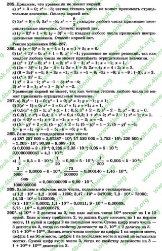285. Докажем, что уравнения не имеют корней:
а) х4 + 3 = 0; х4——3; четная степень числа не может принимать отрица­
тельные значения. Ответ: корней нет.
£
б) Зх2 + 8 = 0; Зх2 = —8; х2 = ——; квадрат любого числа принимает неот­
рицательные значения. Ответ: корней нет.
в) (у - З)2+ X = 0; (у - З)2= - 1; квадрат любого числа принимает неотри­
цательные значения. Ответ: корней нет,
*
Решим уравнения 286—287.
286. а) (х - 5)а = 1; х - 5 = 1; х = 1 + 5; х = 6.
б) (х2 + I )2= 0; х2 +-1= 0; х2 = - 1; уравнение не имеет решений, так как
квадрат любого числа не может принимать отрицательные значения.
в) (х2 + I )3= 8; х2 + 1= 2; х2 = 2—1; х2 = 1; х = - 1; х = 1.
г) (2х - З)5= 1; 2х - 3 = 1; 2х = 1 + 3; 2х = 4; х = 4: 2; х = 2.
д) (8- Зг)3 = -1 ; 8 - Зг = -1 ; - Зг = -1 - 8; -З г = -9 ; г - -9 : (-3); 2= 3.
е) (х4 + З)2= 1;
1) х4 + 3 = -1 ; х4 = -1 - 3; х4 = -4 ;
2) х4 + 3 = 1; х4= 1- 3; х4 = - 2.
Уравнение корней не имеет, так как четная степень любого числа не мо­
жет принимать отрицательные значения.
287- а) 2(1,2- 1) = 0; у2- 1 = 0; у2 = 1; у = -1 ; у = 1;
б) ЗСг4 - 1) = О; г4- 1 = О; г4 = 1; г = -1 ; г = 1.
в) 0,5(*э + 2) = 1; х2 + 2 * 1 : 0,5; хг + 2 - 2; х* = 2 - 2; х* = 0; ж= 0.
г) 0,2(1 + г8) = 0,4; 1 + 23= 0,4 : 0,2; 1 + г3= 2; г3= 2 - 1; г3= 1; 2= 1.
д) (ас + 2)3= - 1; х + 2= —1; х = -1 - 2; х = -3 .
е) (5 —у)7 + 2 = 1; (5 - у)7 + 2 = 1; (5 - уУ = 1- 2; (5 - уУ = -1 ;
5 - у = -1 ; -у = -1 - 5; -у = - 6; у = 6.
288. Запишем в стандартном виде числа:
а) 287 287 000 = 2,87287 •108; 17 530 000 = 1,753 * 107; 220 500 ='
= 2,205 •Ю5; 90,99 = 9,099 * 10;
б) 0,0003 = 3 * 10~4; 0,235 = 2,35 •101; 0,05 = 5 - 10 2;
0,0000000041 = 4,1 * 10-9;
в) - = 0,5 = 5 •10-*; — = 0,05 = 5•10 г; — = 0,005 = 5 •10-8;
2 20 200
Ч 73
0,0006 = 6 * 10~4; — —— = 0,000146 = 1,46 * 10~4;
5000 500000
999
= 0,000000999 = 9,99 * 10"7.
1000000000
289. Запишем в обычном виде числа, поданные в стандартном:
а) 1,2 * 108= 1,2 •1000 = 1200; 3,47 * 105= 347000; 7,3 * 104= 73000;
14,23 * 105= 1423000;
б) 2 * 10-4= 0,0002; 1,1 * 10~3= 0,0011; 9 •10“5= 0,00009;
6,75 - 10-6= 0,00000675.
290*. а) 1012+ 2 делится на 3, так как: запись числа 1012состоит из 1 и 12
нулей. Если к нему прибавить 2, то запись будет состоять из 1 на первом
месте, 11 нулей и цифры 2 на последнем месте. Сумма цифр этого числа —
3 делится на 3, тогда по свойству делимости на 3, 1012+ 2делится на 3.
б) 1 + ДО10+ 10100. Запись этого числа состоит из цифры 1 на первом месте,
цифры 1 на 91-м месте, цифры 1 на последнем месте и нулей на остальных
местах. Сумма цифр этого числа 3, тогда по свойству делимости на 3 —
1+ 1010+ 10100делится на 3.
rg
w
w
w
.4book.org
w
ook.org
w
w
w
.4book.org
w
w
w
.4
w
.4book.org
w
w
w
.4book.org
w
w
w
.4book.
w
w
w
.4book.org
w
w
w
.4book.org
w
w
w
.4book.org
org
w
w
w
.4book.org
w
w
w
.4book.org
w
w
w
.4book.org
book.org
w
w
w
.4book.org
w
w
w
.4book.org
w
w
w
.4book.org
w
w
.4book.org
w
w
w
.4book.org
w
w
w
.4book.org
w
w
w
.4book.org
w
w
w
.4book.org
w
w
w
.4book.org
w
w
w
.4book.org
w
w
w
.4book.or
w
w
w
.4book.org
w
w
w
.4book.org
w
w
w
.4book.org
w
w
w
.4boo
w
w
w
.4book.org
w
w
w
.4book.org
w
w
w
.4book.org
w
w
w
w
w
w
.4book.org
w
w
w
.4book.org
w
w
w
.4book.org
w
w
.4book.org
w
w
w
.4book.org
w
w
w
.4book.o
book.org
w
w
w
.4book.org
w
w
w
.4b
.org
w
w
w
.4book.org
w
w
w
w
w
.4book.org
 