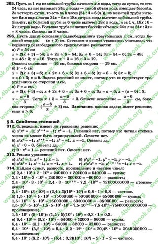 295. Пусть за 1 год из меньшей трубы вытекает х л воды, тогда за сутки, то есть
24 часа, из нее вытекает 24# л воды — такой объем воды вмещает бассейн.
За четверть суток, то есть за 6часов ( 2 4 : 4 = 6(ч.)), из меньшей трубы выте­
чет 6х л воды, тогда 24.x - 6х = 18х литров воды вытечет из большей трубы.
Значит, из большей трубы за 6часов вытечет 18х л воды, а за 1 ч. 1 8 х : 6=
Зх литров воды. Большая труба наполнит бассейн объемом 24х л за 2 4х: Зх ~
= 8часов. Ответ: за 8часов.
296. Пусть длина основания равнобедренного треугольника х см,-тогда бо­
ковой стороны — (х + 3) см. Составим и решим уравнение, учитывая, что
периметр равнобедренного треугольника равняется:
а) Р - 54 см
х + 2(х + 3) = 54; х + 2х + 6= 54; Зх + 6= 54; Зх = 54 —6; Зх = 48;
х = 48 : 3; х = 16. Тогда х + 3 = 16 + 3 = 19.
Ответ: основание — 16 см, боковая сторона — 19 см.
б) Р = 6см
х + 2(х + 3) = 6; х + 2х + 6= 6; Зх + 6= 6; Зх = 6 - 6; Зх = О;
х = О : 3; х = 0. Задача решений не имеет, потому что не существует тре­
угольника со стороной 0см.
в) Р = а см.
х + 2(х + 3) = а; х + 2х + 6= а; Зх + 6= а; Зх = а - 6; х = (а - 6) : 3;
0—6 л —6 Л 0—6
х = -------. Тогда х + 3 = -------- + 3. Ответ: основание — ------- см, боко-
3 * 3 3
а —6 _ _
вая сторона — ( ------- + 3) см. Замечание: данная задача имеет решение,
если а > 6. ®
§ 6. Свойства степеней
312. Определим, имеют ли уравнения решение:
а) х2х 4= - 1; х2+4 = —1; х® = -1 . Решений нет, потому что четная степень
числа не может быть отрицательной. Ответ: нет.
б) хъхъ - -1 ; х8+е = - 1; х9= -1 . х = —1. Ответ: да.
в) х7* 0 = О. Ответ: да.
г) О* х8= 1 — решений нет. Ответ: нет.
313. Решим уравнение:
а) хвх7~ 1; х15= 1; х.= 1. б) ~ - 1; у9= - 1; у ~ - 1.
в) х2х2= 1; х4= 1; х = - 1, х = 1. г) г*г2г%= - 1; г3+2+8= - 1; г - - 1.
314. Найдем сумму, разность, произведение и частное чисел:
а) 2,4 •10*+ 3 * 105= 240000 4- 300000 = 540000 — сумма;
2.4 •105- 3 * 105= 240000 - 300000 = -60 0 0 0 — разность;
2.4 * 10б* 3 •105= 2,4 * 3 * 105+5= 7,2 * 1010= 72000000000 — произве­
дение;
2.4 * 105: (3 * 105) = (2,4 : 3)(10б•105) = 0,8 •1 - 0,8 — частное.
б) 1,5 •107+ 5 * 107= 15000000 + 50000000 = 65000000 — сумма;
1,5- Ю7- 5 * 107= 15000000 - 50000000 = -35000000 — разность;
1.5 *107•5 - 107= 1,5 *5 - 107*107=7,5 *107+7= 7,5 *1014= 750000000000000 —
произведение;
1.5 •107: (5 * 107)= (1,5 : 5)(107: 107) = 0,3 * 1 = 0,3.
в) 6,4 •104+ (3,2 * 104) = 64000 + 32000 = 96000 — сумма;
6.4 * 104- (3,2 * 104) = 64000 - 32000 = 32000 — разность;
6.4 - 104•(3,2 •104) = 6,4 * 3,2 * 104* 104= 20,48 •10® = 2048000000 —
произведение;
6.4 •104 : (3,2 * 104) = (6,4 : 3,2ХЮ4 : 104) = 2 * 1 = 2 — частное.
rg
w
w
w
.4book.org
w
ook.org
w
w
w
.4book.org
w
w
w
.4
w
.4book.org
w
w
w
.4book.org
w
w
w
.4book.
w
w
w
.4book.org
w
w
w
.4book.org
w
w
w
.4book.org
org
w
w
w
.4book.org
w
w
w
.4book.org
w
w
w
.4book.org
book.org
w
w
w
.4book.org
w
w
w
.4book.org
w
w
w
.4book.org
w
w
.4book.org
w
w
w
.4book.org
w
w
w
.4book.org
w
w
w
.4book.org
w
w
w
.4book.org
w
w
w
.4book.org
w
w
w
.4book.org
w
w
w
.4book.or
w
w
w
.4book.org
w
w
w
.4book.org
w
w
w
.4book.org
w
w
w
.4boo
w
w
w
.4book.org
w
w
w
.4book.org
w
w
w
.4book.org
w
w
w
w
w
w
.4book.org
w
w
w
.4book.org
w
w
w
.4book.org
w
w
.4book.org
w
w
w
.4book.org
w
w
w
.4book.o
book.org
w
w
w
.4book.org
w
w
w
.4b
.org
w
w
w
.4book.org
w
w
w
w
w
.4book.org
 