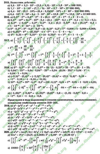 3 1 5 . Выполним действия:
а) 2,5 - 105 + 3,3 •105= (2,5 + 3,3) - 105= 5,8 •10® = 580 ООО;
б) 7,7 •107 - 5 •107= (7,7 - 5) •107= 2,7 •107= 27 ОООООО;
в) 6,4 •104: (3,2 ■104) = (6,4 : 3.2Х104•104) = 2 •10е = 200 ОООООО;
г) 6,4 •10® •2 •10® = 6,4 •2 -10® •10®= 12,8 •10®+®= 12,8 •ДО®= 12 800 ООО.
3 1 6 . а) 0,512• 21®= 0,512- 2“ •2=(0,5 •2)“ - 2 = 1“ ■2 = 1- 2 = 2;
б) ОД21•1020= ОД20- 1020•ОД = (ОД •10)20■ОД = I 20•ОД = 1 •ОД = ОД;
в) 0,241 •(-0 ,5 )40 = 0,240 - 0,540 ■0,2 = (0,2 - 0,5)40 •0,2 = (ОД)40 •0,2 =
= 1- 1040•2•10-1= 2•10-41;
г) 527•0,2®° = 527•0,227•0,2® = (5 •0.2)27•0,2® = I27•0,008 = 1 •0,008 = 0,008;
д) (-0.25)15- 416= -(0,25)1S•4 = - I 15•4 = -1 •4 = -4 ;
е) 481■0,25 = 4®° •0,2530 •4 = (4 •0,25)®° •4 = I 30- 4 = 1 •4 = 4.
.12
5 ( 7 V» 49
7  Ь )) 25
„ 4 9 =1 49 = 49
25 25 25
16 ✓-чів / л15 - / л15
в 7“ ( Л ) - 7 “ ( і ) І - ( 7 І ) І . i l - і ;
f i f .f І Ї ‘ . Г! Г .f « Г . § , Гі . » Г . Î , . Î , , . Î , і .
M ,3j V2) W 2 2 ) 2 2 2 2
3 1 8 . a) 520 •0,2“ = 52 •5“ •0,2“ = 25 •(5 •0,2)“ = 25 - 1“ = 25 - 1 = 25;
б) 0,04“ •25” = 0,04 •0,04” •25й = 0,04 •(0,04 •25)11 = 0,04 •l 11=
= 0,04 •1 = 0,04;
в) (-2 ,5 )17- (0,4)“ = (-2,5)17•(0,4)17- (0.4)2= -(2 ,5 •0,4)17•0,16 =
= - 1 ” •0,16 = -1 •0,16 = -0 ,1 6 ;
г) 1026- ОД2®= 1026•0Д26•0,12= (10 - 0Д)26•0,01 = l 25•0,01 = 1 •0,01 = 0,01;
д) ' •(-8)37 = - ^ j •835 ' 82 = " ( f ' 8 ] ' 64 = “lS6 •64 = -1 -64 = -64;
е) (—1,25)22 - (-0 .8 )23= -(1,25)22 - (0.8)22•0,8 = -(1,25 * 0,8)22•0,8 =
= - l 22 •0,8 = -1 •0,8 = -0 ,8 .
Представим в виде выражения в степени произведение, воспользовавшись
основными свойствами степени 319—321.
3 1 9 . а) а5*(о2)7= а5•а2 7= а5+14= а19;
б) (х2)3*(х3)4= Xі *3*х3'4 = х6*12■=х 1В;
в) У * (і/5)2* Уе = У У5"2* У6 = У1hl0+6 = У17у
г) (Ь3*Ь5)2 = (Ь 3+5)2= Ь* 2 = Ь1Ъ;
д) (х * л:8)3*х3 = (#9)3* л:3= х9’3+3= дс30;
е) (—а2)3* (а3)5= —а 2‘ 3*а35= —а6+15= —а21;
ж) ( - y f * (”|/4)5= і/6* (-у 4'б) = -у в+20= -у 2Ь;
з) ((—jc)3)2* (—х)4= (~х)3'2•Xа = (-a:)6*дс4= дс6*х4= дс6+4= дс10. .
и) (—а4)3*((—а)3)5= - а 4’3*(—а)3*5= —а 12 *(—а3*5) = —а 12•(-о 15) = а 12+15= с27.
320. а) а6хе = (а*)6; б) (- Ь)7у7= (~ЬуУ; в) a3b3c3= (abc)3; г)( - 1)9т 9= ( - т ) 9;
д) 32*5 = 25*5= (2х)ь; е) 0,0081 Ь2 = 0,092 * Ь2= (0,09 Ь)2 ;
е)(|) î*>è*v "(ï)* v = ( i 4,) ;
з) ioooo f ^ T = io4f ^ T = f — Т .
rg
w
w
w
.4book.org
w
ook.org
w
w
w
.4book.org
w
w
w
.4
w
.4book.org
w
w
w
.4book.org
w
w
w
.4book.
w
w
w
.4book.org
w
w
w
.4book.org
w
w
w
.4book.org
org
w
w
w
.4book.org
w
w
w
.4book.org
w
w
w
.4book.org
book.org
w
w
w
.4book.org
w
w
w
.4book.org
w
w
w
.4book.org
w
w
.4book.org
w
w
w
.4book.org
w
w
w
.4book.org
w
w
w
.4book.org
w
w
w
.4book.org
w
w
w
.4book.org
w
w
w
.4book.org
w
w
w
.4book.or
w
w
w
.4book.org
w
w
w
.4book.org
w
w
w
.4book.org
w
w
w
.4boo
w
w
w
.4book.org
w
w
w
.4book.org
w
w
w
.4book.org
w
w
w
w
w
w
.4book.org
w
w
w
.4book.org
w
w
w
.4book.org
w
w
.4book.org
w
w
w
.4book.org
w
w
w
.4book.o
book.org
w
w
w
.4book.org
w
w
w
.4b
.org
w
w
w
.4book.org
w
w
w
w
w
.4book.org
 