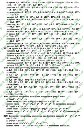 б) сумма 4,5 - 10“ + 3 - 10® = 4,5 •10 •10® + 3 •10® = 45 •10® + 3 •10» =
= (45 + 3) -10®= 48 - 10® = 4,8•10“ ;
разность 4.5 •10“ - 3 •10® = 45 - 10® - 3 10® = (45 -3 ) •10® = 42 •10® =
= 42 •10® = 4,2 •10“ ;
произведение 4,5 •10“ •3 •10®= 4,5 •3 •10“ •10®= 13,5 •10“ +®= 13,5 •10“ =
= 1,35 •1020;
частное 4,5 •10“ : (3 •10®) = 4,5 : 3 •(10“ : 10®) = 1,5 ■10 = 15.
в) сумма -6 •10“ + 1,2•10“ = -6 0 •10“ + 1,2•10“ = (-60 + 1,2) •10“ =
= -5 8 ,8 •10“ ;
разность -6 •10“ - 1,2•10“ = -6 0 •10“ - 1,2•10“ = (-60 - 1,2) •10“ =
= -61,2 - 10“ ;
произведение -6•10“ •1,2 •10“ = -6•1,2•10“ •10“ = -7,2 •10“ +“ = -7,2 •1025;
частное -6 •10“ : (1,2 •10“ ) = -6 : 1,2 -(10“ : 10“ ) = -5 •10 = -50.
г) сумма 2,8 •10“ + 7 - 1020= 2,8 •10“ + 70 •10“ = (2,8 + 70) •10“ =
= 72,8 •10“ ;
разность 2,8 • 10“ - 7 • 1020= 2,8 • 10“ - 70 • 10“ = (2,8 -7 0 ) • 10“ =
= -6 7 ,2 •10“ ;
произведение 2,8 •10“ •7 •1020= 2,8 - 7 •10“ •10го= 19,6 •10“ +20= 19,6 - 103®;
частное 2,8 •10“ : (7 •1020) = 2,8 : 7 •(10“ : 1020) = 0,4 •10*.
32 7 . а) сумма 1,4 •10* + 7 •10 е = (1,4 + 7) ■10 е = 8,4 •10*;
разность 1,4 •10* - 7 •10е= (1,4 - 7) •10* = -5 ,6 •10*;
произведение 1,4 •10* •7 - 1 0 * = 1,4 •7 •10* •10*= 9,8 •1 0 * * = 9,8 •10““ ;
частное 1,4 •10* : (7 •10*) = 1,4 : 7 - (10* : 10 * ) = 0,2 •1 = 0,2.
б) сумма 3,5 •10 4+ 5 •10 4= (3,5 + 5) •10*= 8,5 •10* ;
разность 3,5 •10* - 5 ■10* = (3,5 - 5) •10*= -1,5 •10* ;
произведение 3,5 •10* •5 •10* = 3,5 - 5 •1 0 *-1 0 *= 17,5 •1 0 ** = 17,5 ■10* ;
частное 3,5 - 10* : (5 •10*) = 3,5 : 5 •(10* : 10*)= 0,7 •1 = 0,7.
3 2 8 . Выполним действия, применив свойства степени:
а) 2,5 •104+ 3,3 - 105= 2,5 •104+ 33 •104= (2,5 + 33) •104= 35,5 •104=
= 355000;
б) 7,7 • 107- 5 •105= 770 - 105- 5 - 10® = (770 - 5) • 106= 765 - 105=
= 76500000;
в) 6,4 •105: (3,2 •104) = 6,4 : 3,2 •(105: 104) = 2 •10 = 20;
г) 5,5 • 107+ 8,3 • 10е = 55 - 10® + 8,3 - 10® = (55 + 8,3) • 10® = 63,3 • 10® =
= 63300000;
д) 7,7 - 104- 7,1 •10е= 7,7 - 104- 710 - 104= (7,7 - 710) •104= -702,3 •104=
=-7023000;
е) 6,4 • 10* - 2 • 10я = 6,4 - 2 • 10* - 10“ = 12,8 • 10 * * 3= 12,8 •10° =
= 12,8 •1 = 12,8.
329. Докажем тождество, пользуясь тождеством (аЬ)" = а" Ьп:
а) (хугУ = хп•уп •г”,
левая часть — (хуг)п= ((д:у)г)п= (хуУ •г* = х" •у" ■г“ ;
правая часть — х" - ;/" •г"; х" - у" ■г* = х" ■у" ■г”, тождество доказано;
б) (хугЬ)" = х" •у" •г" •Р1,
левая часть — (хг/г()" = ((х!/)(2())" = {хуУ •(г*)” = х" ■у" ■г™■
правая часть — хп•уп■г п• хя•у* •г" • = х" ■у* ■г" • тождество до­
казано.
330. Докажем тождество, пользуясь свойствами степени а" • а" = а ш* "
и (атУ = ат"г
о) ата"ак= а т+п+*
левая часть — атапак= ат+п•о* = а.т+" *А;
правая часть — а т* *+*; ат* "+* = а” +“+*, тождество доказано;
rg
w
w
w
.4book.org
w
ook.org
w
w
w
.4book.org
w
w
w
.4b
w
.4book.org
w
w
w
.4book.org
w
w
w
.4book.
w
w
w
.4book.org
w
w
w
.4book.org
w
w
w
.4book.org
org
w
w
w
.4book.org
w
w
w
.4book.org
w
w
w
.4book.org
book.org
w
w
w
.4book.org
w
w
w
.4book.org
w
w
w
.4book.org
w
w
.4book.org
w
w
w
.4book.org
w
w
w
.4book.org
w
w
w
.4book.org
w
w
w
.4book.org
w
w
w
.4book.org
w
w
w
.4book.org
w
w
w
.4book.org
w
w
w
.4book.org
w
w
w
.4book.org
w
w
w
.4book.org
w
w
w
.4boo
w
w
w
.4book.org
w
w
w
.4book.org
w
w
w
.4book.org
w
w
w
w
w
w
.4book.org
w
w
w
.4book.org
w
w
w
.4book.org
w
w
.4book.org
w
w
w
.4book.org
w
w
w
.4book.o
book.org
w
w
w
.4book.org
w
w
w
.4bo
.org
w
w
w
.4book.org
w
w
w
w
w
.4book.org
 
