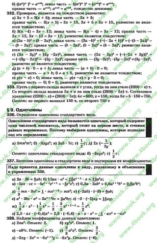 б) ((ап)т )* = аптк; левая часть — ((ап)т )А= (апт)к = апт*;
правая часть — апт*; а”т* = апт*, тождество доказано;
332. Проверим, Является ли тождеством равенство:
а) Зх + 5 = 3(* + 5); левая часть — Зх + 5;
правая часть — 3(* + 5) = 3* + 15, Зх + 5 Ф 3* + 15, равенство не явля­
ется тождеством;
б) 3(х -4 ) = Зх - 12; левая часть — 3(* - 4) = 3* - 12; правая часть —
Зх - 12, Зх —12 —3* —12, равенство является тождеством;
в) (2а - Ъ)2= (р - 2а)2; левая часть — (2а -Ь)2 = ( -(- 2а + Ъ))2= (-(Ь - 2а))2=
= {Ь —2а)2; правая часть — (Ь - 2а)2, (Ь ~ 2а)2= (Ь - 2а)2, равенство явля­
ется тождеством;
г) (2х - 3|/)а = (Зу ~2х)а; левая часть — (2х - Зу)8 = (-(-2 * + Зу))3 =
= (-(31/ - 2*))3- -(3 у - 2х)3; правая часть — (3у ~2*)3; —(Зу - 2х)3ф(3у -2х)3,
равенство не является тождеством;
д) (а + Ь) •О= а + Ъ; левая часть — (а + Ь) * О= О;
правая часть — а + Ь; 0 ф а + Ь, равенство не является тождеством;
в) у(х - х) = 0; левая часть — у(х -х ) = у •0 = 0;
правая часть — О; 0 = 0, равенство является тождеством.
333. Пусть с первого.склада вывезли х т угля, тогда на нем стало (2200 - х) т.
Со второго склада вывезли 5* т и на нем стало (2800 - 5*) т. Составляем
уравнение: (2200 - х) = (2800 - 5х); 4 х =600; х = 150, тогда 5* = 5 •150 = 750.
Ответ: из первого вывезли 150 т, со второго 750 т
§ 9. Одночлены
336. Определим одночлены стандартного вида.
Одночленом стандартного вида называется одночлен, который содержит
один числовой множитель, который стоит на первом месте, и степени
разных переменных. Поэтому выбираем одночлены, которые подходят
под это определение.
а) 3тп2тА; б) -Зхуг5; в) ЗаЪ •7с; г) - с ; д) 2х (- — );
2 2у
Ответ: одночлены стандартного вида: б) -Зхуг5; г) ^ с .
337. Запишем одночлены в стандартном виде и подчеркнем их коэффициенты:
I
Надо привести данные одночлены к виду, указанному в объяснении
к упражнению 336.
а) 2а * ЗЬ = 6ab; б) 12а* * а2= 12ад+2 •х = 12а8*;
в) -5cz * сг = -5 с 1+1z1+1= -5 c 2z2; г) 0,3а * 2а&2= 0,6а1♦1Ь2 = 0.6а2Ь2;
1
д) —тп ■3п2 = 1 * шп1+2 - тп3; е) (-2 ab) ■(-3) = 6ab;
3
е) а2 * ЗЬс*а3 = За2+3Ьс = За5Ьс; з)-3 *(~~Ь)ху = 15ху;
ж)—х * * 2 *1—* 8= —* ^ xi +2+з _ i
3 2 3 2 2
з) 2,5 * ах •(-0,4)х2 = 2,5 *(-0,4) •а * * * * 2 = -1 *а*3 = -а * 3
338. Найдем коэффициенты данных одночленов:
а) 2па3. Ответ: 2. б) ху2г9. Ответ: 1.
2 2 '
в) -a b 8c. Ответ: (-1). г) —а2* 3. Ответ: —.
3 3
д) -2ху * З*2 = -6 * 1+2у = -6 х2у. Ответ: (-6).
rg
w
w
w
.4book.org
w
ook.org
w
w
w
.4book.org
w
w
w
.4
w
.4book.org
w
w
w
.4book.org
w
w
w
.4book.
w
w
w
.4book.org
w
w
w
.4book.org
w
w
w
.4book.org
org
w
w
w
.4book.org
w
w
w
.4book.org
w
w
w
.4book.org
book.org
w
w
w
.4book.org
w
w
w
.4book.org
w
w
w
.4book.org
w
w
.4book.org
w
w
w
.4book.org
w
w
w
.4book.org
w
w
w
.4book.org
w
w
w
.4book.org
w
w
w
.4book.org
w
w
w
.4book.org
w
w
w
.4book.or
w
w
w
.4book.org
w
w
w
.4book.org
w
w
w
.4book.org
w
w
w
.4boo
w
w
w
.4book.org
w
w
w
.4book.org
w
w
w
.4book.org
w
w
w
w
w
w
.4book.org
w
w
w
.4book.org
w
w
w
.4book.org
w
w
.4book.org
w
w
w
.4book.org
w
w
w
.4book.o
book.org
w
w
w
.4book.org
w
w
w
.4b
.org
w
w
w
.4book.org
w
w
w
w
w
.4book.org
 