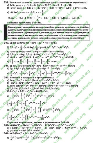 3 3 9 . Вычислим значение одночленов при данных значениях переменных:
а) 2а4Ь, если о = -1 ; Ь = 5; 2а4Ь = 2{-у * 5 = 2 * 1 * 5 = 1,0. •
б) - х 2у если X = 0,2, у = -3 ; - х 2у3= -0 ,2 2 •(-3)8 = -0 ,0 4 •(-27) = 1,08.
в) -0,5хс3, если х - -0 ,2 , с = — ;
2
-0,5хс'< = -0 ,5 - (-0,2) -(-- )> = -0 ,5 •(-0,2) - (-0,125) = -0,0125.
2
Умножим одночлены 340—341.
Одночлены умножаются таким способом: сначала умножаются коэффи­
циенты одночленов и произведение записывается коэффициентом ново­
го одночлена (произведение данных одночленов); после коэффициента
записываются все переменные умножаемых одночленов, со степенями,
которые равняются сумме степеней соответствующих переменных.
3 4 0 . а) 2аЪ и 3а?с; 2аЬ * 3а2с = 6а1 +2Ьс = 6а3Ьс;
б) 0,3ху2 и | х2у; 0,3ху* х2у = ОД*1+V +2 = 0 ,1 * У ;
в) —am 2 и Зт3р; —am2 * 3т3р = -З т 2+Зр а = —Зт5ра;
г) 0>2ху и 0,2xj/ * (-5jci/) = -1* х1+lyl +1= - х 2у2;
д) abed и -а&2сэ; a&cd *(~ab2c3) = - a 1+lb1+2cl +3d = - a 2bPcAd;
ч , 2 3 2 3 5 3
е) 1—а х и —z; 1—ад;* —z = —а х — г - ахг.
3 5 3 5 3 5
3 4 1 . а) За3, 2a2z и 6az3; За3’ 2a2z ' баг3= 36а3+2+1г 1+3= 36a6z4;
б) 2у, —Зу2 и у3; 2у{-3у2) *у3= -6 у 1+2+3 = - 6i/6;
2 5_4 5 __3 2 5 4 I 5 __ЯI 2 5+1 4+3 2 я 7
3 4 2 . Возведем в квадрат и в куб одночлены:
а) 2ах; (2ах)г = 4а гхг; (2ах)я = 23 •а?х3 = 8а8ж3;
б) -З а2; (-За2)2= 9а2 2 = 9а4; (-За2)®= (-3 )3 : а2 3 = -27а6;
в) 5Ьс2; (5Ьс2)2= 52 •Ь2с2 2 = 25Ь2с4; (56с2)3= 53 •63с2'3 = 125Ь3с6;
г) 0,2*®т; (0,2я3го)2= 0,04зс3 2пг1 2= 0,04лс6пг2;
(О .г^ т)3 = 0,28 •ж3‘Зт 8 = 0,008*9т 3;
д) - i x V ; = i * 5V 2 = ±
2 ( 2 J 4 4
Н Л ' ) ' - Н ) ‘ Л ” - - 5 Л "
- Л 4:
- | Л Л ( - § * ■ ) . ( - ! )
2 ^ Лчг
2-2 3-2 ^*4 6а х * = - о х ;
9
3 Q
23 .3 3 ° 6 9
а х а х .
27
Упростим выражения, данные в упражнениях 343—44.
343. а) (3ах2)9 = 27аэх2 3 = 27а3х6; б) (х3у3)2= х3 2уЭ 2 =
в) (-2аЬ)8 = -8 а 1"Ч>1 8= -8 а аЬ3; г) -Зхуг ♦2xi/2= -6 x l +Ч/а+2 = -6 x 2i/5;
д) (-2а2Ь)3= -8 а 2'3&3= -8 а 6Ь3.
3 4 4 . a) 2a(3mc)2 = 2a * 9т2с2 = 18am2c2;
6) | с2(-2же)3 = | с2•(-8) * V = - с 2+V = - c V ;
rg
w
w
w
.4book.org
w
ook.org
w
w
w
.4book.org
w
w
w
.4
w
.4book.org
w
w
w
.4book.org
w
w
w
.4book.
w
w
w
.4book.org
w
w
w
.4book.org
w
w
w
.4book.org
org
w
w
w
.4book.org
w
w
w
.4book.org
w
w
w
.4book.org
book.org
w
w
w
.4book.org
w
w
w
.4book.org
w
w
w
.4book.org
w
w
.4book.org
w
w
w
.4book.org
w
w
w
.4book.org
w
w
w
.4book.org
w
w
w
.4book.org
w
w
w
.4book.org
w
w
w
.4book.org
w
w
w
.4book.or
w
w
w
.4book.org
w
w
w
.4book.org
w
w
w
.4book.org
w
w
w
.4boo
w
w
w
.4book.org
w
w
w
.4book.org
w
w
w
.4book.org
w
w
w
w
w
w
.4book.org
w
w
w
.4book.org
w
w
w
.4book.org
w
w
.4book.org
w
w
w
.4book.org
w
w
w
.4book.o
book.org
w
w
w
.4book.org
w
w
w
.4b
.org
w
w
w
.4book.org
w
w
w
w
w
.4book.org
 