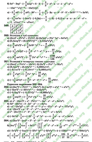 б) 5а2* Зху9 * ( - ^ )аху* = 5 - 3 •(- ^ ) * а2•а * х *х •у9 *у9 =
= -10а2+Іх2у2+8= ~10а2х2у^;
в )- 2 - аЬ2 •( - - а Ь 2) *3&2= ( - - ) * За - а *Ь2 *Ь2•Ь2- За2д2+2+2= За2Ь*;
3 7 3 7
2 5
г) - 1 —ап2т •(-Зал2) - (-0 ,2а) = - — * (-3) * (-0,2) а •а •а ■т - п2 - п2 ~
= -1 - а9тп2+2= -а^тп*.
а а8 а3
а6 а4 а2
а5 1 а7
350. Возведем в куб одночлен:
а) (Зсх)8= 38с8х8= 27сV ; б) (2а2/л)3= 28а2*9т9 = 8а6т 8;
в) І0,Ьаху3)3 = (0,5)8а8х У ‘8= 0Д25а3х3у9;
г) (——аЬ2с9)9 = (——Уа3^2'8с8'3—— — а3Ьвсе;
З 3 27
1 Я 97
д) ( - 1—с2«2/?)8= (— )3*с23‘ П2 3 *р = -------с ^ р ;
2 2 8
9 19 1
е) ( - 2—ал2с8)3- ( У*а3п2 дс3 3 ---------- а3пес9.
5 5 125
351. Возведем в четвертую степень одночлен:
в) (2ал)4= 2*а4п4 = 16а4л4; б) (Зх2)4= 34х 24= 8ІХ8;
в) (ОДах2)4= (0Д)4а4х24= О.ОООІа^;
г) ( -0,1ас2)4= (- 0,1)4а4е24= 0,0001а4с8;
д) (- —х2у)4 = (- —Ух24у4 - — хву4;
З 3 81
1 о аі
е) ( - 1 —аЬ2с)4 = Є -)4* а4* 62‘4- с4= — а4Ьвс4.
2 2 16
Упростим выражение 352^354.
352. а) (2ас8)4- 24а4с84= 16а4с12; б) (-ах8)4= а4х84= а4х12;
в) (-Зал2)5= (-3)5а5л26= -243абл10;
г) (-ОЛху2)9 = ( - 0,2)8х8і/28- -0,008х3^6;
д) (~ ~ аху2)4 = (~§)*я4х4у 24= ^ а4х4ув.
о о 81
353. а) х 5* (2ах2)8= х5* 28а8х28= 8а3*х5* х6= 8а8хи;
б) За2* (2а2с) = 3 * 2а2*а2*с = 6а4с;
в) - х 2* (Зх3#)3= - х 2•З8•х 3'8* у9 = —27х2 *х® * у9 - -2 7 х п|/3;
г) а * (2сх2)2= а * 22*с2* х22= 4ас2х4;
д) с8- (Зсх2)2= с3* З2*с2* х22= 9с3+2*х 4= 9с5х4;
е) (-2 а 2х)2-і а = (-2 )2*—* а2*2х2•а = 4 ♦—а4*а •х2= 2абх2.
2 2 2
354. а) (2ах2)2•(ах)3= 22*а2* х2"2♦а8х8= 4а2+3- х4^8='4а5х7;
,3 чЗ
б)(3пг8)2-^іпга;1 = 9л2г32• ■пл■гл у? = 9 і _ . п™ ■X8•гв+3= - п У г';
27 З
в) (-2* У )2•(-багу2)3 V 2•(-б)3^ 2’8= 4 •(-125)*4*8-|/®+в« -5 0 0 *У 2;
к3 Г ~ 2 /■ „  8 / л 2 л „
5
4 - і М . р А І = И л . . . » * . *
4 3 ; и ^ І з^ Ы 27 25
rg
w
w
w
.4book.org
w
ook.org
w
w
w
.4book.org
w
w
w
.4
w
.4book.org
w
w
w
.4book.org
w
w
w
.4book.
w
w
w
.4book.org
w
w
w
.4book.org
w
w
w
.4book.org
org
w
w
w
.4book.org
w
w
w
.4book.org
w
w
w
.4book.org
book.org
w
w
w
.4book.org
w
w
w
.4book.org
w
w
w
.4book.org
w
w
.4book.org
w
w
w
.4book.org
w
w
w
.4book.org
w
w
w
.4book.org
w
w
w
.4book.org
w
w
w
.4book.org
w
w
w
.4book.org
w
w
w
.4book.or
w
w
w
.4book.org
w
w
w
.4book.org
w
w
w
.4book.org
w
w
w
.4boo
w
w
w
.4book.org
w
w
w
.4book.org
w
w
w
.4book.org
w
w
w
w
w
w
.4book.org
w
w
w
.4book.org
w
w
w
.4book.org
w
w
.4book.org
w
w
w
.4book.org
w
w
w
.4book.o
book.org
w
w
w
.4book.org
w
w
w
.4b
.org
w
w
w
.4book.org
w
w
w
w
w
.4book.org
 