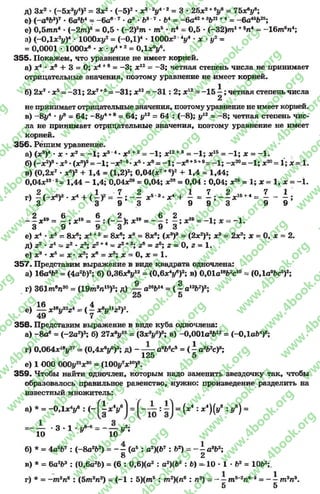 д) Зх2 * (-5 хду4)2~ Зх2 * (-5 )2•дс3'2#4*2= 3 * 25х2+йу* = 1Ьх?у*;
е) (-а 6Ь3)7* 6а3Ь4 = - 6а6 7*а8* Ъ* 7* Ь4= - 6а42+3621+4= - 6а4бЬ25;
е) 0,5тп 4* ( - 2 т )6- 0,5 •(-2)5т * т 5* п4 = 0,5 *(-3 2 )т 1+5л4~ - 1 6 т 6п4;
з) (-ОД*2*/)4* ЮООдсу2= (-0Д )4* ЮООх2У •х у2 =
= 0,0001 * ЮООж®- л: * у4* 2 = 0,1х9у
355. Покажем, что уравнение не имеет корней.
а) х4 •хъ + 3= 0; х4+8= -3 ; х12 = -3 ; четная степень числа не принимает
отрицательные значения, поэтому уравнение не имеет корней.
б) 2х7 ■х5= -3 1 ; 2х7+5 = -3 1 ; х12= - 3 1 : 2; х 12= -1 5 і ; четная степень числа
2
не принимает отрицательные значения, поэтому уравнение не имеет корней.
в) - 8у4 * у* = 64; -8 у 4+8= 64; у12 = 64 : ( - 8); у12 = - 8; четная степень чис­
ла не принимает отрицательные значения, поэтому уравнение не имеет
корней.
356. Решим уравнение.
а) (х8)4* х •х2 = - 1; х8'4•х1+2= - 1; х 12+8= - 1; х15= - 1; х = - 1.
б) (-х 2)8•х5*(х3)3= —1; -х 2'8*х* *х9= - 1; - х в+5+9= - 1; - х*>=- 1; х20= І; х = 1.
в) (0,2х7•*6)2+ 1,4 = (1,2)2; 0,04(х7+6)2+ 1,4 = 1,44;
0,04х13 2= 1,44 - 1,4; 0,04х26= 0,04; я28= 0,04 : 0,04; ж26= 1; х = 1, х = - І .
 ^ - 4 | / 1  2 ^ ^ 5 - а 4 Ь ^ ^ ^ 1 6 + 4 ^ 1
г) —(—дс) * х4 + ( —У*~ —; х5 3*х4Ч = —; ----дг1б+4 = —- —;
3 3 9 3 9 9 3 9 9
2 і« 6 .9 6 2 19 6 2 1е
— х19 = —; х19= —: (— ); дс1е ----- : —; х19 ~ - 1; х ~ - 1.
3 9 9 3 9 3
е) хА' хъ - 8хв; х4* 5= 8х8; х9= 8хв; (л:8)3= (2дс2)3; х3= 2х2; х = 0, х = 2.
д) г2 * г 4~ г2 - г3; г2+4= 22+3; г6= г6; г = О, г = 1.
е) *8•х 5- х *а:2; х8= х8; х = 0, х = 1.
357. Представим выражение в виде квадрата одночлена:
а) 16а4Ь2 = (4а2Ь)2; б) 0 ,3 6 х У 2 = (0,б*4/ ) 2; в) 0,01а18Ь2с10= (0,1а9Ьс5)2;
г) 361 т впао= (19т эп16)2; д) — а26Ь14= ( | а1аЬ7)2;
25 5
е) ^ х1Ьу22г^ = ( ^ х8!/11^2)2.
358. Представим выражение в виде куба одночлена:
а) - 8аб= (-2а2)3; б) 27х*у15= (Зх3*/5)8; в) -0,001а3Ь12= (-ОДаЬ4)8;
г) 0,064х18і/27= (0,4хV )3; Д) — — о9Ь6с8= ( ^ а3Ь2с)8;
125 5
е) 1 €00 ОООу21*30= (100г/7х10)8.
359. Чтобы найти одночлен, которым надо заменить звездочку так, чтобы
образовалось правильное равенство, нужно: произведение разделить на
известный множитель:
а) * = НОДхУ : ( - ( | * У І = : = {** ■х“)(уВ : У*) =
= - — - 3 - і у « = - — уг;
10 10
б) * = 4а5д7: ( - 8а262) = - —(а5 : а?)(Ь7 : Ь2) ~ ~ —а8Ь5;
8 2
в) * = 6а2Ь3: (0,6о2&) = (6: 0,6)(о2: аг)(Ьг : Ь) = 1 0 •1 - 62= 10Ь2;.
г) * = -т 5п6 : (5т2п?) = (-1 : 5)(т 5: т 2)(л® : п3) = - —т 5_2?г63= - і т 3п3.
5 5
rg
w
w
w
.4book.org
w
ook.org
w
w
w
.4book.org
w
w
w
.4
w
.4book.org
w
w
w
.4book.org
w
w
w
.4book.
w
w
w
.4book.org
w
w
w
.4book.org
w
w
w
.4book.org
org
w
w
w
.4book.org
w
w
w
.4book.org
w
w
w
.4book.org
book.org
w
w
w
.4book.org
w
w
w
.4book.org
w
w
w
.4book.org
w
w
.4book.org
w
w
w
.4book.org
w
w
w
.4book.org
w
w
w
.4book.org
w
w
w
.4book.org
w
w
w
.4book.org
w
w
w
.4book.org
w
w
w
.4book.or
w
w
w
.4book.org
w
w
w
.4book.org
w
w
w
.4book.org
w
w
w
.4boo
w
w
w
.4book.org
w
w
w
.4book.org
w
w
w
.4book.org
w
w
w
w
w
w
.4book.org
w
w
w
.4book.org
w
w
w
.4book.org
w
w
.4book.org
w
w
w
.4book.org
w
w
w
.4book.o
book.org
w
w
w
.4book.org
w
w
w
.4b
.org
w
w
w
.4book.org
w
w
w
w
w
.4book.org
 