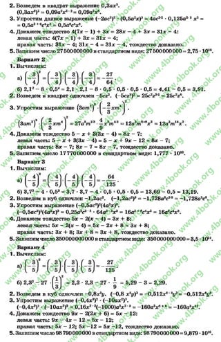 2- Возведем в квадрат выражение О,За*3.
(0,3а*8)2- 0,09а2* 3 2= 0,09а2*6.
3- Упростим данное выражение (~2ас2)2* (0,5а2*)3= 4ас22*0,125а2 3*3=
= 0,5а2+€с4*3= 0,5аес4* 8.
4. Докажем тождество 4(7* - 1) + 3* = 28* - 4 + 3* = 31* - 4:
левая часть: 4(7* - 1) + 3* = 31* - 4;
правая часть: 31* ~ 4; 31* - 4 = 31* - 4, тождество доказано.
5. Запишем число 27500000000 в стандартном виде: 27500000000 = 2,75 *1010.
Вариант 2
1. Вычислим:
б) 2,12- 8* 0,54= 2,1 * 2,1 - 8 * 0,5 •0,5 * 0,5 * 0,5 = 4,41 - 0,5 = 3,91.
2. Возведем в квадрат одночлен —5с23. (—5сг8)2= 25c2z9'2 —25c2z6.
3 . Упростим выражение (3am2)3 .
(3am2f ■ = 27а*т2* -1 зА п " = 12e*m**V = 12a W V .
4. Докажем тождество 5 - * + 3(3* - 4) = 8* - 7:
левая часть: 5 —* + 3(3х —4) = 5 - х + 9х - 12 = 8х —7;
правая часть: 8* - 7; 8* - 7 = 8* - 7, тождество доказано.
5. Запишем число 17770000000 в стандартном виде: 1,777 •1010.
Вариант 3
1. Вычислим:
б) 3,72- 4 •0,5а = 3,7 * 3,7 - 4 * 0,5 *0,5 * 0,5 = 13,69 - 0,5 = 13,19.
2. Возведем в куб одночлен -1,2ас2. (-1,2ас2)8= -1,728а8с2'8= -1,728а3св.
3 . Упростим выражение (-0,5ac2)2(4a2*)8.
(-0,5ac2)2(4a2*)3= 0,25a2c2 2* 64a2'3*3= 16a2+ec4*3= 16a8c4* 8.
4. Докажем тождество 5* - 2(* - 4) = 3x + 8:
левая часть: 5* - 2(* - 4) = 5* —2* + 8 = 3* + 8;
правая часть: 3* + 8; 3* 4- 8= 3* + 8, тождество доказано.
5. Запишемчисло 350000000000 в стандартномвиде: 350000000000 = 3,5 - 10".
Вариант 4
1. Вычислим:
б) 2,32- 27 = 2,3 •2,3 - 27 - i = 5,29 - 3 = 2,29.
2. Возведем в куб одночлен -0 ,8 х2у. (-0 ,8 х2уУ = -0,512х2'3у3= -0,512 х*у9.
3. Упростим выражение (-0 ,4 *3)2*(-10а*2)3.
(—0,4*8)2* ( - 10а*2)3= 0,16*2 8( - 1000)а3*28= -160а3* 6+6= -160а3* 12.
4. Докажем тождество 9* - 2(2* + 6) = 5* ~ 12:
левая часть: 9* - 4* - 12 = 5* - 12;
правая часть: 5* —12; 5* —12 = 5* —12, тождество доказано.
5. Запишемчисло 98 790000000 в стандартном виде: 98 790000000 = 9,879 - 1010.
rg
w
w
w
.4book.org
w
ook.org
w
w
w
.4book.org
w
w
w
.4
w
.4book.org
w
w
w
.4book.org
w
w
w
.4book.
w
w
w
.4book.org
w
w
w
.4book.org
w
w
w
.4book.org
org
w
w
w
.4book.org
w
w
w
.4book.org
w
w
w
.4book.org
book.org
w
w
w
.4book.org
w
w
w
.4book.org
w
w
w
.4book.org
w
w
.4book.org
w
w
w
.4book.org
w
w
w
.4book.org
w
w
w
.4book.org
w
w
w
.4book.org
w
w
w
.4book.org
w
w
w
.4book.org
w
w
w
.4book.or
w
w
w
.4book.org
w
w
w
.4book.org
w
w
w
.4book.org
w
w
w
.4boo
w
w
w
.4book.org
w
w
w
.4book.org
w
w
w
.4book.org
w
w
w
w
w
w
.4book.org
w
w
w
.4book.org
w
w
w
.4book.org
w
w
.4book.org
w
w
w
.4book.org
w
w
w
.4book.o
book.org
w
w
w
.4book.org
w
w
w
.4b
.org
w
w
w
.4book.org
w
w
w
w
w
.4book.org
 