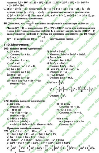 частное: 2,5 •1010: (1,25 * 108) = (2,5 : 1,25) *(1010: 10е) = 2 * 10108=
= 2■102= 200.
9 . а) х - у= у - х; левая часть: х - у= |-(~* + #)|= -(у - х) = у - х;
правая часть: |у - х; у - х - |у - *|, равенство является тождеством.
б) |*2|+ 1 = х2 + 1|. Так как х2 > 0, а х2 + 1 > 0, то х2+ 1 = х2 + 1|, ра­
венство является тождеством.
74п- 1
10. Докажем, что — являетоя натуральним числом при любом п:
Число (74л- 1 ) — натуральное. 74" = (74)п= 2401”, тогда при любом п запись
числа 2401" заканчивается цифрой 1, а значит запись числа (2401л- 1)
заканчивается цифрой 0. Тогда по свойству делимости на 10 число
74" —1
(74л- 1) делится на 10, а
10
§10. Многочлены
3 6 9 . Найдем сумму одночленов:
а) 3* и Ьх.
Ответ: Зх + Ьх.
в) 2и х.
Ответ: 2 + х.
д) - а 2 и а 2.
Ответ: ~а2 + а2= 0.
ж) 2а и 3Ь.
Ответ: 2а + 3Ъ.
и) 3с и - 2у.
Ответ: Зс - 2у
л) - 4 * и 2х; -4 * + 2х = -2х.
Ответ: - 2х.
натуральное число.
б) 2аЬс2и 3abc2.
Ответ: 2аЪс2 + 3abc2 = 5abc2.
г) 7ас и За*.
Ответ: la c + За*,
е) 14х2у и -бас2.
Ответ: 14х2у - бас2,
з) -а и а2; -а + а2- а2- а.
Ответ: а2 - а
к) -0 ,5 и 0,5*.
Ответ: 0,5* - 0,5.
м) g3и - - д3;
,3 +
Я
Ответ
(-И
3? -Ç 2 ,
-----------= —о .
3 3*
3 7 0 . Найдем разность одночленов:
а) 2а и 3*.
Ответ: 2а - 3*.
в) -4 р и 2р;
-4р - 2р. - -6р.
Ответ: -6р.
д) -З а2* и - 8а2*;
-З а2* - ( - 8а2*) =
= -За2* + 8а2* = 5а2*. Ответ: 5а2*.
Приведем подобные члены.
37 1 . а) 4*2+ * - 5*2- 1 2 = - х 2 + * - 12;
б) - 6a.fr + 2а2+ Ь2 -а Ъ = - la b + 2а2+ Ь2;
в) 8а - 10а£> -+ За = 11а - ЮаЬ;
г) -0 ,5 *2- у2 + 2,2*2+ 0,8у= 1,7*2- у2 + 0,8у;
д) 2а2Ь - Ь2а + la b 2= 2а2Ь - аЬ2 + la b 2 = 2а2Ь + баб2;
б) -т и 5с.
Ответ: -га - 5с.
г) -4 ,7 * и 5.
Ответ: -4 ,7 * - 5.
е) а и -а ;
а - (-а) « а + а = 2а
Ответ: 2а.
е) ! V - 1 **„ - 1 і V + 2* У = g .-1 і ) V + [2 - 1 1A = - 1 V + 1 1
rg
w
w
w
.4book.org
w
ook.org
w
w
w
.4book.org
w
w
w
.4
w
.4book.org
w
w
w
.4book.org
w
w
w
.4book.
w
w
w
.4book.org
w
w
w
.4book.org
w
w
w
.4book.org
org
w
w
w
.4book.org
w
w
w
.4book.org
w
w
w
.4book.org
book.org
w
w
w
.4book.org
w
w
w
.4book.org
w
w
w
.4book.org
w
w
.4book.org
w
w
w
.4book.org
w
w
w
.4book.org
w
w
w
.4book.org
w
w
w
.4book.org
w
w
w
.4book.org
w
w
w
.4book.org
w
w
w
.4book.or
w
w
w
.4book.org
w
w
w
.4book.org
w
w
w
.4book.org
w
w
w
.4boo
w
w
w
.4book.org
w
w
w
.4book.org
w
w
w
.4book.org
w
w
w
w
w
w
.4book.org
w
w
w
.4book.org
w
w
w
.4book.org
w
w
.4book.org
w
w
w
.4book.org
w
w
w
.4book.o
book.org
w
w
w
.4book.org
w
w
w
.4b
.org
w
w
w
.4book.org
w
w
w
w
w
.4book.org
 