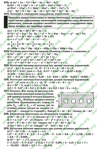3 7 2 . а) 4х2 + 2 х - 7х2- 9х3- 2х = -9 х 3- Зх2;
б) За* - 12 4- 13а2 + 5 - а2+ 8а4= 11а44- 12а2- 7;
в) 2 7 т 5 - 1 7 т 3 - 7 + Ю т3- 3 0 т 5= - 3 т 5- 7т 3- 7;
г) ул - 2у3 4- 2 + 5у3- 2у - 14 4- 7^ = ву44- Зу3- 2у - 12.
37 3 . Запишем в стандартном виде данные многочлены:
I
Приведем данные многочлены к такому многочлену, который соответс­
твует такому определению: многочленом стандартного вида называется
многочлен, членами которого являются одночлены стандартного вида,
среди которых нет подобных членов.
а) а - Ъ + За 4- 2Ь2= 2Ь2 + 4а - Ь; .
б) 7х - у2 4- Ъху - 2х * Зу = - у2 + 7х 4- Ъху - 6ху = - у2 —ху + 7х;
в) 37 - г3+ 3* - 3523= -36гэ + Зг 4- 37;
г) х + х 2+ х3—2х2—х = х3- х2;
ч’ 1 1 о 1 1д) —а + —а * 3 с -а с = —а + ас —ас = —а ;
’ 2 3 2 2
е) -105р 4- 15д + Юр * 10,5 = -105р 4- 15д + 105р = 15д.
37 4 . Запишем многочлены в порядке убывания степени с основанием х:
а) Зх4- 5х2- х3- 2х= Зх4- х 3- 5х2- 2х;
б) 1 —х2- рх - дх3= -£ х 3- х2- рх 4- 1;
в) ах 4* 6х24- сх34- с^х4= <*х44- сх34- Ьх24- ах;
г) 1 - X4+ Зх34- 2х24- X = - X44- Зх34- 2х24- X 4- 1.
37 5 . Вычислим значение многочлена при данном значении переменной:
а) х2—5х 4- 6, если х = 2; 22- 5 * 2 4 - 6 = 4 - 1 0 + 6= О.
б) 0,7х2+ 0,3х2, если х = 0,5; 0,7х24- 0,3х2= х2= (0,5)2= 0,25.
п) 2,8а - 1,8а2, если а = - 0,2;
2,8 •( 0,2) - 1,8(-0,2)2= -0,56 - 1,8 * 0,04 = -0,56 - 0,072 = -0,632.
376. Вычислим значение многочлена при данном значении переменной:
а) т 3- п2уесли т = 2, п = -3 ; 23- (-3 )2= 8 - 9 = —1.
б) ^ 4- 2*2- 4, если в = 2,3, £ = 0,5;
2,3 4- 2 * 0,52- 4 = 2,3 4- 2 * 0,25 - 4 = 2,3 4 0,5 - 4 = -1 ,2 .
3 7 7 . Решение. Как видно из рисунка, пло­
щадь фигуры равняется разности площа­
дей прямоугольникаи четырех квадратов
5 = «8пр—4£>кв. Площадь прямоугольника
равняется произведению его сторон, то
есть 5 пр= аЬ, а 5 кв = с2, потому что по
условию задачи каждое из четырех от­
верстий — квадрат со стороной с. Значит, 5 = аЪ —4с2. Ответ: аЬ - 4с2.
37 8 . Упорядочим многочлены по убывающим степеням а:
а) За2- За 4- 5 —а34- а4. Ответ: а4- а34- За2—За 4- 5;
б) 1 4- а 4- а2- аэ - а5. Ответ: —а5- а34- а24- а 4- 1;
в) 5а5- 5 4- 2а 4- а3- За2. Ответ: 5а54- а3- За24- 2а - 5;
г) 2ас - 3а2с 4- с2- а3. Ответ: -а 3—За2с 4- 2ас 4- с2.
379. Вычислим значение многочлена при данном значении переменной:
а) х 3- Зх24- Зх - 1, если х = 1,2
1,2» - 3 * 1,2» + 3 * 1,2 - 1 = 1,728 - 3 * 1,44 4- 3,6 - 1 = 1,728 - 4,32 4-
+ 3,6 - 1 = 0,008.
б) 2с3—5с2—с 4-7, если с = —2,1
2 *(-2 Д )3- 5 *(-2 Д )2- (-2,1) + 7 = -2 * 9,261 - 5 *4,41 4- 2,1 4- 7=
= -18,522 - 22,05 + 2,1 4- 7 = -31,472.
rg
w
w
w
.4book.org
w
ook.org
w
w
w
.4book.org
w
w
w
.4
w
.4book.org
w
w
w
.4book.org
w
w
w
.4book.
w
w
w
.4book.org
w
w
w
.4book.org
w
w
w
.4book.org
org
w
w
w
.4book.org
w
w
w
.4book.org
w
w
w
.4book.org
book.org
w
w
w
.4book.org
w
w
w
.4book.org
w
w
w
.4book.org
w
w
.4book.org
w
w
w
.4book.org
w
w
w
.4book.org
w
w
w
.4book.org
w
w
w
.4book.org
w
w
w
.4book.org
w
w
w
.4book.org
w
w
w
.4book.or
w
w
w
.4book.org
w
w
w
.4book.org
w
w
w
.4book.org
w
w
w
.4boo
w
w
w
.4book.org
w
w
w
.4book.org
w
w
w
.4book.org
w
w
w
w
w
w
.4book.org
w
w
w
.4book.org
w
w
w
.4book.org
w
w
.4book.org
w
w
w
.4book.org
w
w
w
.4book.o
book.org
w
w
w
.4book.org
w
w
w
.4b
.org
w
w
w
.4book.org
w
w
w
w
w
.4book.org
 