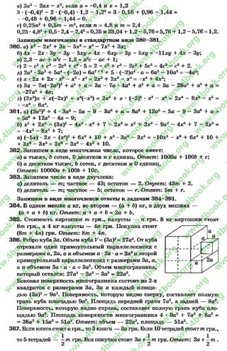 в) 3а2 - 2ах - х2, если а = -0 ,4 и х = 1,2
3 - (-0 ,4 )2- 2 * (-0,4) * 1,2 - 1,22= 3 - 0,16 + 0,96 - 1,44 =
-- -0,48 4- 0,96 —1;44 = 0.
г) 0,25п2 4- 0 ,5 т - т 2, если п = 4,8 и т = 2,4
0,25 *4,82+ 0,5 •2,4 - 2,42= 0,25 и 23,04 + 1 ,2 - 5,76 = 5,76 4- 1,2 - 5,76
Запишем многочлены в стандартном виде 380—381.
380. а) х3- 2х2+ Зх - 5х2= х3- 7х2+ Зх;
б) 4х - 2х * Зу - Зу - Ьху = 4х - 6ху - 3у - 5ху = -И х у 4- 4х - 3у;
в) 2,3 —ас + а2с ~ 1,3 = а2с - ас 4- 1;
1,2.
г) 2 4- с3- 2с3+ с3 * 5 2 - с2 4- с3 2с34- 5с3= 4с3—с2 4-2.
4- 5 (—2)а4
л _
-4а5:а = 6а5—10а5
2Х3 4- 2х3 - X і - - х 4 4- 4х3;
За - 7а * 4а44 а54 а = За - 28а5 + а54- а =
х8 с5= 2х4—вх4—х5=
За64- а = 8аб 4- 12а5- 5а —9 —За64 а -
9х2- 4х54- 7 - 2Х3 =
х84- 6х2+ 10 +
д) 2а2* За34- 5а4*(—2а) = 6а2
с) х - 2х + 2х *х2- х2*х2
с) За - 7а(—2а2)24* а54- а
- -27а5 4* 4а;
з) (2х3)х 4- х(-2х)34- х9(-х 2) = 2х4+ х * (-2 )3
- -х 5—6х 4.
381. а) (2а2)3+ 4 - За5- 5а - 9
= 5а64- 12а5- 4а - 9;
б) х2+ 2Х3 - (Зх)2- 4х2*х 34- 7 - 2Х3 = х2+ 2х3
= -4 х 5- 8х24- 7;
в) (-5х) •2х —(х4)24- 6х24- 10 4- х3* Зх5—Зх5= -1 0 х 2
4- Зх8- Зх5= 2х» - Зх5- 4х2+ 10.
382. Запишем в виде многочлена число, которое имеет:
а) а тысяч, Ъсотен, 0 десятков и с единиц. Ответ: 1000а + 100Ъ 4- с;
б) а десятков тысяч, Ъ сотен, с десятков и 0 единиц.
Ответ: 10000а 4 1006 4- 10с.
383. Запишем число в виде двучлена:
а) делитель — т ; частное — 43; остаток — 2. Ощвет: 43т + 2.
б) делитель — т ; частное — 5; остаток — г. Ответ: 5 т + г.
Запишем в виде многочленов ответы к задачам 384—391.
384. В одном мешке а кг, во втором — (а 4- 6) кг, в двух мешках —
(а + а 4- Ь) кг. Ответ: а 4 а 4 Ь = 2 а 4 Ь .
385. Стоимость картошки т грн., капусты — п грн. 8 кг картошки стоят
8т грн., а 4 кг капусты — 4п грн. Покупка стоит
(8т 4- 4п) грн. Ответ: 8т 4- 4п.
386. Ребро куба За. Объем куба V= (За)3= 27а3. От куба
отрезали один прямоугольный параллелепипед с
размерами а, 2а, а и объемом а •2а- а - 2а8и второй
прямоугольный параллелепипед с размерами За, а,
а и объемом За •а - а = За3. Объем многогранника,
который остался: 27а3 - 2а3- За3= 22а3.
Боковая поверхность многогранника состоит из 2-х
квадратов с размерами За, За и каждый площа­
дью (За)2= 9а2. Поверхность, которую видно сверху, составляет полную
грань куба площадью 9а2. Площадь передней грани 7а2, а задней — 8а2.
Поверхность, которую видно справа, составляет полную грань куба пло­
щадью 9а2. Площадь поверхности многогранника 4 * 9а2+ 7а24- 8а2=
- 36а2 + 15а2 = 51а2. Ответ: объем — 22а3, площадь — 51а2.
387. Если книга стоит а грн., то 3 книги — За грн. Если 10 тетрадейстоят т грн.,
то 5 тетрадей — ~т грн. Вся покупка стоит За + —т грн. Ответ: За + —т .
2 2 2
rg
w
w
w
.4book.org
w
ook.org
w
w
w
.4book.org
w
w
w
.4
w
.4book.org
w
w
w
.4book.org
w
w
w
.4book.
w
w
w
.4book.org
w
w
w
.4book.org
w
w
w
.4book.org
org
w
w
w
.4book.org
w
w
w
.4book.org
w
w
w
.4book.org
book.org
w
w
w
.4book.org
w
w
w
.4book.org
w
w
w
.4book.org
w
w
.4book.org
w
w
w
.4book.org
w
w
w
.4book.org
w
w
w
.4book.org
w
w
w
.4book.org
w
w
w
.4book.org
w
w
w
.4book.org
w
w
w
.4book.or
w
w
w
.4book.org
w
w
w
.4book.org
w
w
w
.4book.org
w
w
w
.4boo
w
w
w
.4book.org
w
w
w
.4book.org
w
w
w
.4book.org
w
w
w
w
w
w
.4book.org
w
w
w
.4book.org
w
w
w
.4book.org
w
w
.4book.org
w
w
w
.4book.org
w
w
w
.4book.o
book.org
w
w
w
.4book.org
w
w
w
.4b
.org
w
w
w
.4book.org
w
w
w
w
w
.4book.org
 