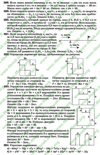 388. Если масса мешка пшеницы а кг, то т мешков — ат кг; если масса
мешка гречки Ъкг, то п мешков — Ьп кг; масса 1 мешка сахара — 50 кг.
Масса всего груза ат + Ьп + 50 кг. Ответ: ат + Ьп + 50.
389. Е]сли скорость одного поезда иукм/ч., а второго — и2км/ч., то скорость
их сближения — (и, + 1>2) км/ч. За полчаса, то есть 0,5 часа они прибли­
зятся на 0,5(и1+ 1>2) км. Ответ: 0,5(1^ + и2).
390. Велосипедист, который выехал из города, ехал 1 ч. (0,5 ч. + 0,5 ч.) со
скоростью км/ч., и проехал (1 - v1) км = км до встречи. Велосипедист,
который выехал из села, двигался 0,5 часа со скоростью и2км/ч. и проехал
(0,5у2) км до встречи. Тогда расстояние между городом и селом (и, + 0,5и2)
км. Ответ: 1^ + 0,5и2.
391. Если скорость автомобиля V, км/ч., то
за 1,5 часа он проехал (1,5^) км к момен­
ту, когда он догнал мотоцикл (автомобиль
выехал из города.А). Мотоцикл за 1,5 часа
проехал к месту, где его догнал автомо­
биль, (1,51>2) км, выехав из города В. Рас­
стояние АВ равняется (1 ,5 ^ - 1,5и2) км. Ответ: 1 ,5 ^ - 1,5и2.
392. Определим периметры фигур, изображенных на рисунке:
с
I?! км/ч.
►
В
V2км/ч.
►
2а
* 1
1а і
1
•
»
»___ 1._ - «
а
2а
с а
.
Периметр фигуры равняется пери­
метру квадрата со стороной а + с.
Р - 4(а + с). Ответ: 4(о + с).
а а
а
Периметр фигуры равняется пери­
метру квадрата со стороной За.
Р - 4 * За = 12а. Ответ: 12а.
393. Определим площади фигур, изображенных на ри­
сунке: фигуру получили из прямоугольника разме­
рами а + с + а = 2а + с и Ь вырезанием 2-х прямо­
угольников размерами с и т . Площадь всего прямо­
угольника (2а + с)Ь9а вырезанных — 2тс. Площадь
фигуры: (2а + с)Ь - 2тс.
Ответ: (2а + с)Ь - 2тс.
Фигуру получили из прямоугольника размерами
(а + Ь + а) и (а + Ъ + а), то есть квадрата со стороной
2а + Ъ вырезанием 2-х прямоугольников: одного разме­
рами а и Ь9 второго — размерами (а + Ь) и а. Площадь
всего квадрата (2а + Ь)2 и вырезанных прямоугольни­
ков — аЬ и а(а + Ь). Площадь фигуры:
(2а + Ь)2 - аЬ - а(а + Ъ).
Ответ: (2а + Ь)2 - аЬ - а(а + Ь).
Фигуру получили из прямоугольника размерами Ъ
и с площадью (Ьс) вырезанием 2-х прямоугольников
размерами а и т , площадь которых 2ат . Площадь
фигуры: Ьс - 2ат.
Ответ: Ьс —2ат.
394. Упростим выражение:
а) —44ху2 + 16у + х2у + ЬОху2 —16у —7х 2у - 6ху2 - Ьх2у;
б) 8- а2Ь2 - 4Ь2 + 23аб+ Ъа2Ь2 - 30 + 4а6= 27ав + 4а2&2- 4Ь2 - 22;
т
т
а Ь
Ь
а
а а
т
rg
w
w
w
.4book.org
w
ook.org
w
w
w
.4book.org
w
w
w
.4
w
.4book.org
w
w
w
.4book.org
w
w
w
.4book.
w
w
w
.4book.org
w
w
w
.4book.org
w
w
w
.4book.org
org
w
w
w
.4book.org
w
w
w
.4book.org
w
w
w
.4book.org
book.org
w
w
w
.4book.org
w
w
w
.4book.org
w
w
w
.4book.org
w
w
.4book.org
w
w
w
.4book.org
w
w
w
.4book.org
w
w
w
.4book.org
w
w
w
.4book.org
w
w
w
.4book.org
w
w
w
.4book.org
w
w
w
.4book.or
w
w
w
.4book.org
w
w
w
.4book.org
w
w
w
.4book.org
w
w
w
.4boo
w
w
w
.4book.org
w
w
w
.4book.org
w
w
w
.4book.org
w
w
w
w
w
w
.4book.org
w
w
w
.4book.org
w
w
w
.4book.org
w
w
.4book.org
w
w
w
.4book.org
w
w
w
.4book.o
book.org
w
w
w
.4book.org
w
w
w
.4b
.org
w
w
w
.4book.org
w
w
w
w
w
.4book.org
 