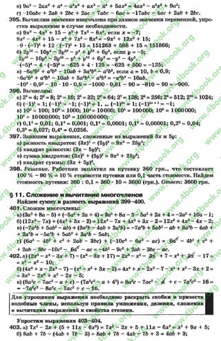 в) 9а2- 2а*3+ а4 - а2*34- а*3- а44- 5а*8= 4а*8- а2*9+ 9а2;
г) -Ю аЬс 4- 2аЬ 4- 2Ъс 4- 2ас - 7аЬс - бас = -17аЬс - 4ас + 2аЬ 4- 2Ьс.
395. Вычислим значение многочлена при данном значении переменной, упро­
стив выражение в случае необходимости.
п) 9*2- 4*2 15 —*54- 7*2- 8* 5, если * = -7 ;
9*2- 4*24- 15 - *54- 7*2- 8* б= - 9 *54- 12*24 15;
9 *(-7 )5+ 12 «(—7)2+ 15 = 151263 4- 588 4- 15 = 151866;
б) 2у10 - Юу3 - 3у10 - у4 + у10 + 6у если у = -5 ;
2у10 - 10^3- 3у10 - у4 + у10 + 6у3 = -у 4 - 4у*.
(~5)4- 4 * (-5 )3= -625 + 4 •125 = -625 + 500 = -125;
в) - 6а3Ь2 + а2Ь3 - ЮаЬ + 5а362- а2Ьэ, если а = 10, Ь = 0,9;
-6 а3Ь2 + а2Ь3 - ЮаЬ + 5а9Ь2- а2Ь3= -а эЬ2- ЮаЬ.
-103* 0,92- 10 * 10 •0,9 = -1000 •0,81 - 90 = -810 - 90 = -900.
396. Вычислим:
а) 22= 4; 23= 8; 24= 16; 25= 32; 2е= 64; 27«1 2 8 ; 2®= 256; 2®= 512; 210= 1024;
б) (-1)2= 1; (-1)3= -1 ; (-1)4 = 1, ... (-1)2" = 1; (-1)2л+1= -1 ;
в) 102= 100; 103= 1000; 104= 10000; 10Б= 100000; 106= 1000000;
107= 10000000; 108= 100000000;
г) ОД2= 0,01; ОД3= 0,001; ОД4= 0,0001; ОД5= 0,00001; 0,22= 0,04;
0,33= 0,027; 0,44= 0,0256.
397. Запишем выражения, сложенные из выражений 3* и 5у:
а) разность квадратов: (З*)2- (5у)2= 9*2—25у2;
б) квадрат разности: (3* —5у)2;
в) сумма квадратов: (З*)2+ (5г/)2= 9*2+ 25у2;
г) квадрат суммы: (3* + 5«/)2.
398. Реш ение. Работник заплатил за путевку 360 грн., что составляет
100 % - 90 % = 10 % стоимости путевки или ОД часть стоимости. Найдем
стоимость путевки: 360 : ОД = 360 •10 = 3600 (грн.). Ответ: 3600 грн.
§ 1 1 . Слож ение и вычитание м ногочленов
Найдем сумму и разность выражений 399-400.
401. Сложим многочлены:
а) (За24- 8а - 5) 4- (-5а2+ 2а + 4) = За24- 8а - 5 - 5а2+ 2а + 4 = - 2а2+ 10а - 1;
б) (12*3- 7*) + (4*2+ 3* - 2) = 12*э- 7* + 4*24- 3* - 2 = 12*94- 4*2- 4* - 2;
в) (-7а8£>+ 5аЬ2- аЪ) + (За2*?- 4аЬ 4- 2а*Ь) = -7 а 3Ь + 5аЬ2- аЪ + 3агЬ - 4аЪ 4-
+ 2а36 = -5 а3Ь + 5аЬ2+ 3а2Ь - 5аЬ;
г) (6а2- 462 + с2+ 2аЪ - 36с) + (-1 0 с2- 6а2- ас) = £ < / - 4Ь2 + с2+
+ 2аЬ - 3Ьс -Ю с2- £ < / - ас = -4№ - 9с2+ 2аЪ - 3Ъс - ас.
402. а) (2хъ - х 2- З х + 7 ) - (х3- З х + 17) = 2з? - х 2- /Яс + 7 - х я+ & с - 1 7 =
= х3 —х2 - 10;
б) (4хб4- * - 2*9- 7) - (*5- *24- 3* - 2) = 4*54- * - 2*3- 7 - *54- *2- 3* + 2 =
= З*5- 2*34- *2- 2* - 5;
в) (8а2с - 7ас2- а + с) - (7а2с2 - а 4 42) = 8а2с - 7ас2- / 4 с - 7а2с2- 16 =
- -1 а2с2- 8а2с - 7ас24- с - 16.
Для упрощения выражения необходимо раскрыть скобки и привести I
подобные члены, используя правила умножения, деления, сложения I
и вычитания выражений и свойства степени. В
Упростим выражения 403—404.
403. а) 7*2- 2* + (5 + 11* - 6* 2) = 7*2- 2* + 5 4- 11* - 6*2= *2+ 9* 4- 5;
б) 8а6 +■ 7Ь - (4аЬ 4- 7Ь - 3) = 8аЬ 4- 7Ь - 4аЬ - 7Ь 4- 3 = 4аЬ 4- 3;
rg
w
w
w
.4book.org
w
ook.org
w
w
w
.4book.org
w
w
w
.4
w
.4book.org
w
w
w
.4book.org
w
w
w
.4book.
w
w
w
.4book.org
w
w
w
.4book.org
w
w
w
.4book.org
org
w
w
w
.4book.org
w
w
w
.4book.org
w
w
w
.4book.org
book.org
w
w
w
.4book.org
w
w
w
.4book.org
w
w
w
.4book.org
w
w
.4book.org
w
w
w
.4book.org
w
w
w
.4book.org
w
w
w
.4book.org
w
w
w
.4book.org
w
w
w
.4book.org
w
w
w
.4book.org
w
w
w
.4book.or
w
w
w
.4book.org
w
w
w
.4book.org
w
w
w
.4book.org
w
w
w
.4boo
w
w
w
.4book.org
w
w
w
.4book.org
w
w
w
.4book.org
w
w
w
w
w
w
.4book.org
w
w
w
.4book.org
w
w
w
.4book.org
w
w
.4book.org
w
w
w
.4book.org
w
w
w
.4book.o
book.org
w
w
w
.4book.org
w
w
w
.4b
.org
w
w
w
.4book.org
w
w
w
w
w
.4book.org
 
